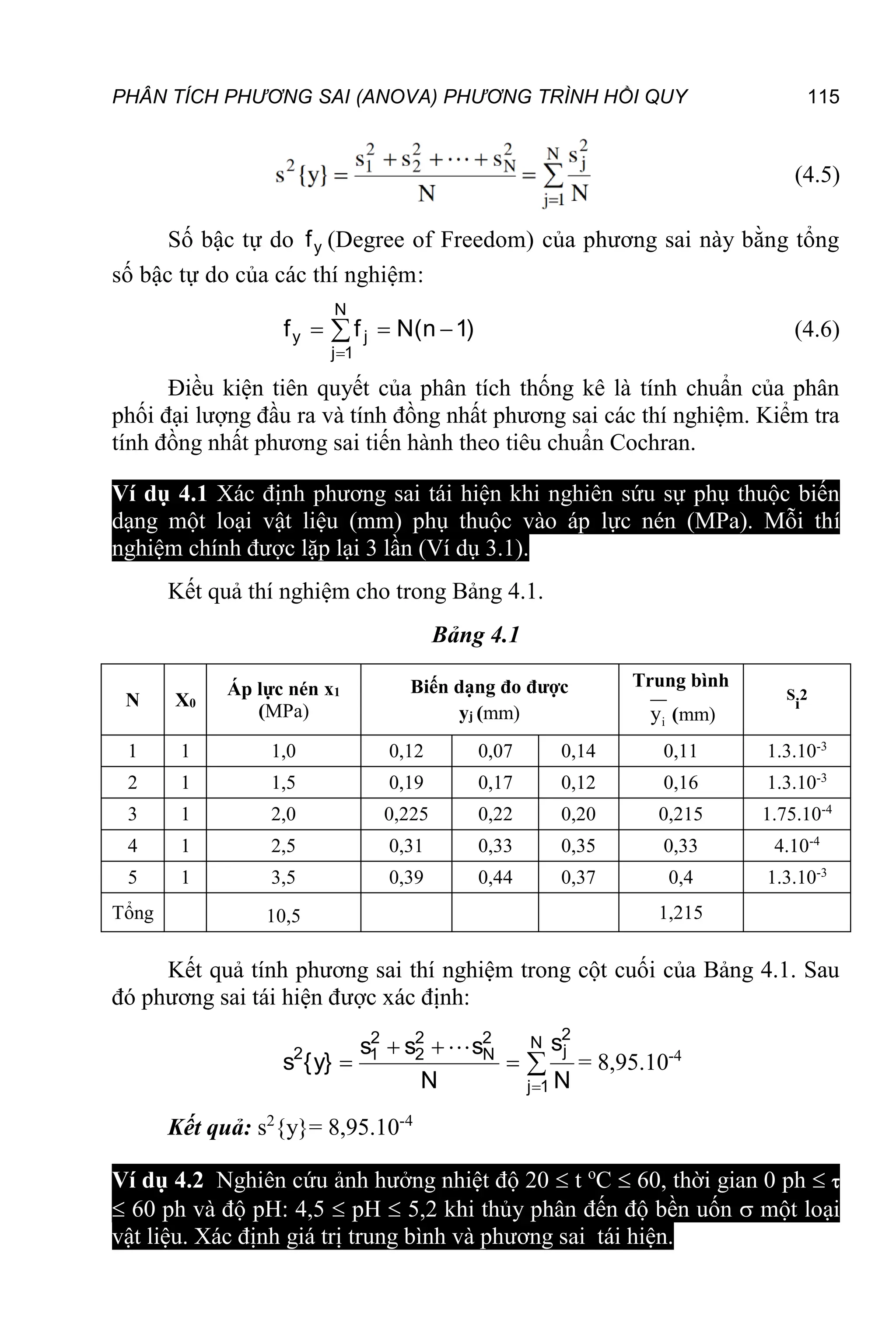 PHÂN TÍCH PHƯƠNG SAI (ANOVA) PHƯƠNG TRÌNH HỒI QUY 115
(4.5)
Số bậc tự do y
f (Degree of Freedom) của phương sai này bằng tổng
số bậc tự do của các thí nghiệm:
)
1
n
(
N
f
f
N
1
j
j
y 

 

(4.6)
Điều kiện tiên quyết của phân tích thống kê là tính chuẩn của phân
phối đại lượng đầu ra và tính đồng nhất phương sai các thí nghiệm. Kiểm tra
tính đồng nhất phương sai tiến hành theo tiêu chuẩn Cochran.
Ví dụ 4.1 Xác định phương sai tái hiện khi nghiên sứu sự phụ thuộc biến
dạng một loại vật liệu (mm) phụ thuộc vào áp lực nén (MPa). Mỗi thí
nghiệm chính được lặp lại 3 lần (Ví dụ 3.1).
Kết quả thí nghiệm cho trong Bảng 4.1.
Bảng 4.1
N X0
Áp lực nén x1
(MPa)
Biến dạng đo được
yj (mm)
Trung bình
i
y (mm)
S
i
2
1 1 1,0 0,12 0,07 0,14 0,11 1.3.10-3
2 1 1,5 0,19 0,17 0,12 0,16 1.3.10-3
3 1 2,0 0,225 0,22 0,20 0,215 1.75.10-4
4 1 2,5 0,31 0,33 0,35 0,33 4.10-4
5 1 3,5 0,39 0,44 0,37 0,4 1.3.10-3
Tổng 10,5 1,215
Kết quả tính phương sai thí nghiệm trong cột cuối của Bảng 4.1. Sau
đó phương sai tái hiện được xác định:






N
1
j
2
j
2
N
2
2
2
1
2
N
s
N
s
s
s
}
y
{
s

= 8,95.10-4
Kết quả: s2
{y}= 8,95.10-4
Ví dụ 4.2 Nghiên cứu ảnh hưởng nhiệt độ 20  t o
C  60, thời gian 0 ph  
 60 ph và độ pH: 4,5  pH  5,2 khi thủy phân đến độ bền uốn  một loại
vật liệu. Xác định giá trị trung bình và phương sai tái hiện.
 