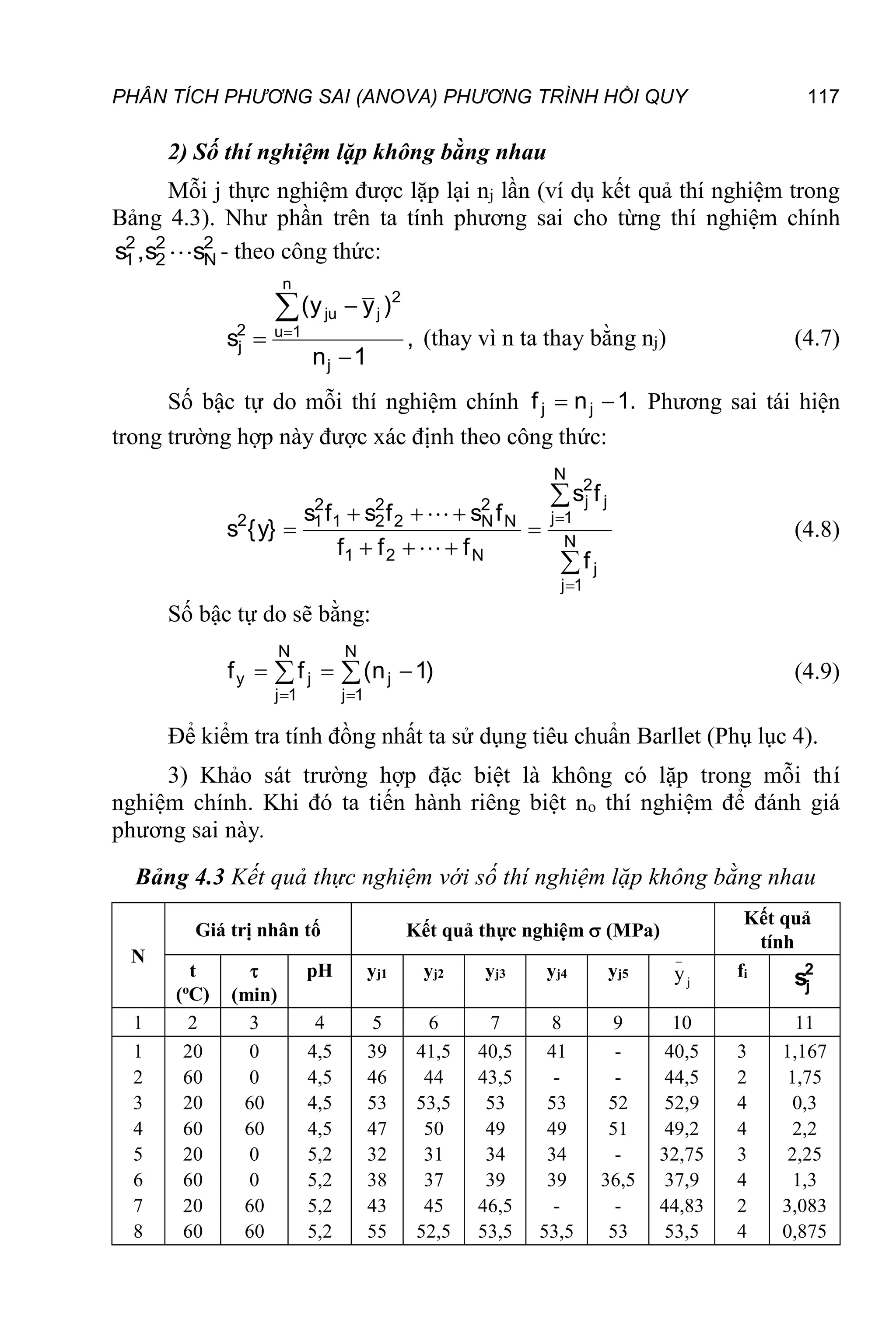 PHÂN TÍCH PHƯƠNG SAI (ANOVA) PHƯƠNG TRÌNH HỒI QUY 117
2) Số thí nghiệm lặp không bằng nhau
Mỗi j thực nghiệm được lặp lại nj lần (ví dụ kết quả thí nghiệm trong
Bảng 4.3). Như phần trên ta tính phương sai cho từng thí nghiệm chính
2
N
2
2
2
1 s
s
,
s  - theo công thức:
,
1
n
)
y
y
(
s
j
n
1
u
2
j
ju
2
j





(thay vì n ta thay bằng nj) (4.7)
Số bậc tự do mỗi thí nghiệm chính .
1
n
f j
j 
 Phương sai tái hiện
trong trường hợp này được xác định theo công thức:











 N
1
j
j
N
1
j
j
2
j
N
2
1
N
2
N
2
2
2
1
2
1
2
f
f
s
f
f
f
f
s
f
s
f
s
}
y
{
s


(4.8)
Số bậc tự do sẽ bằng:







N
1
j
j
N
1
j
j
y )
1
n
(
f
f (4.9)
Để kiểm tra tính đồng nhất ta sử dụng tiêu chuẩn Barllet (Phụ lục 4).
3) Khảo sát trường hợp đặc biệt là không có lặp trong mỗi thí
nghiệm chính. Khi đó ta tiến hành riêng biệt no thí nghiệm để đánh giá
phương sai này.
Bảng 4.3 Kết quả thực nghiệm với số thí nghiệm lặp không bằng nhau
N
Giá trị nhân tố Kết quả thực nghiệm  (MPa)
Kết quả
tính
t
(o
C)

(min)
pH yj1 yj2 yj3 yj4 yj5
_
j
y fi 2
j
s
1 2 3 4 5 6 7 8 9 10 11
1
2
3
4
5
6
7
8
20
60
20
60
20
60
20
60
0
0
60
60
0
0
60
60
4,5
4,5
4,5
4,5
5,2
5,2
5,2
5,2
39
46
53
47
32
38
43
55
41,5
44
53,5
50
31
37
45
52,5
40,5
43,5
53
49
34
39
46,5
53,5
41
-
53
49
34
39
-
53,5
-
-
52
51
-
36,5
-
53
40,5
44,5
52,9
49,2
32,75
37,9
44,83
53,5
3
2
4
4
3
4
2
4
1,167
1,75
0,3
2,2
2,25
1,3
3,083
0,875
 
