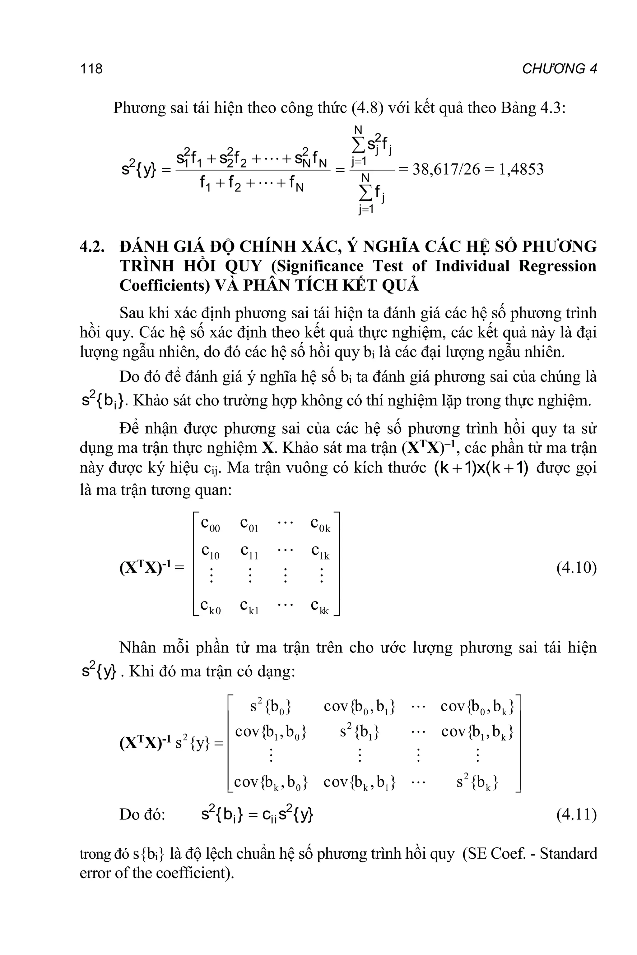 118 CHƯƠNG 4
Phương sai tái hiện theo công thức (4.8) với kết quả theo Bảng 4.3:











 N
1
j
j
N
1
j
j
2
j
N
2
1
N
2
N
2
2
2
1
2
1
2
f
f
s
f
f
f
f
s
f
s
f
s
}
y
{
s


= 38,617/26 = 1,4853
4.2. ĐÁNH GIÁ ĐỘ CHÍNH XÁC, Ý NGHĨA CÁC HỆ SỐ PHƯƠNG
TRÌNH HỒI QUY (Significance Test of Individual Regression
Coefficients) VÀ PHÂN TÍCH KẾT QUẢ
Sau khi xác định phương sai tái hiện ta đánh giá các hệ số phương trình
hồi quy. Các hệ số xác định theo kết quả thực nghiệm, các kết quả này là đại
lượng ngẫu nhiên, do đó các hệ số hồi quy bi là các đại lượng ngẫu nhiên.
Do đó để đánh giá ý nghĩa hệ số bi ta đánh giá phương sai của chúng là
}.
b
{
s i
2
Khảo sát cho trường hợp không có thí nghiệm lặp trong thực nghiệm.
Để nhận được phương sai của các hệ số phương trình hồi quy ta sử
dụng ma trận thực nghiệm X. Khảo sát ma trận (XTX)–1, các phần tử ma trận
này được ký hiệu cij. Ma trận vuông có kích thước )
1
k
(
x
)
1
k
( 
 được gọi
là ma trận tương quan:
(XTX)-1 =














kk
1
k
0
k
k
1
11
10
k
0
01
00
1
T
c
c
c
c
c
c
c
c
c
)
X
X
(







(4.10)
Nhân mỗi phần tử ma trận trên cho ước lượng phương sai tái hiện
}
y
{
s2
. Khi đó ma trận có dạng:
(XTX)-1
















}
b
{
s
}
b
,
b
cov{
}
b
,
b
cov{
}
b
,
b
cov{
}
b
{
s
}
b
,
b
cov{
}
b
,
b
cov{
}
b
,
b
cov{
}
b
{
s
}
y
{
s
)
X
X
(
k
2
1
k
0
k
k
1
1
2
0
1
k
0
1
0
0
2
2
1
T







Do đó: }
y
{
s
c
}
b
{
s 2
ii
i
2
 (4.11)
trong đó s{bi} là độ lệch chuẩn hệ số phương trình hồi quy (SE Coef. - Standard
error of the coefficient).
 