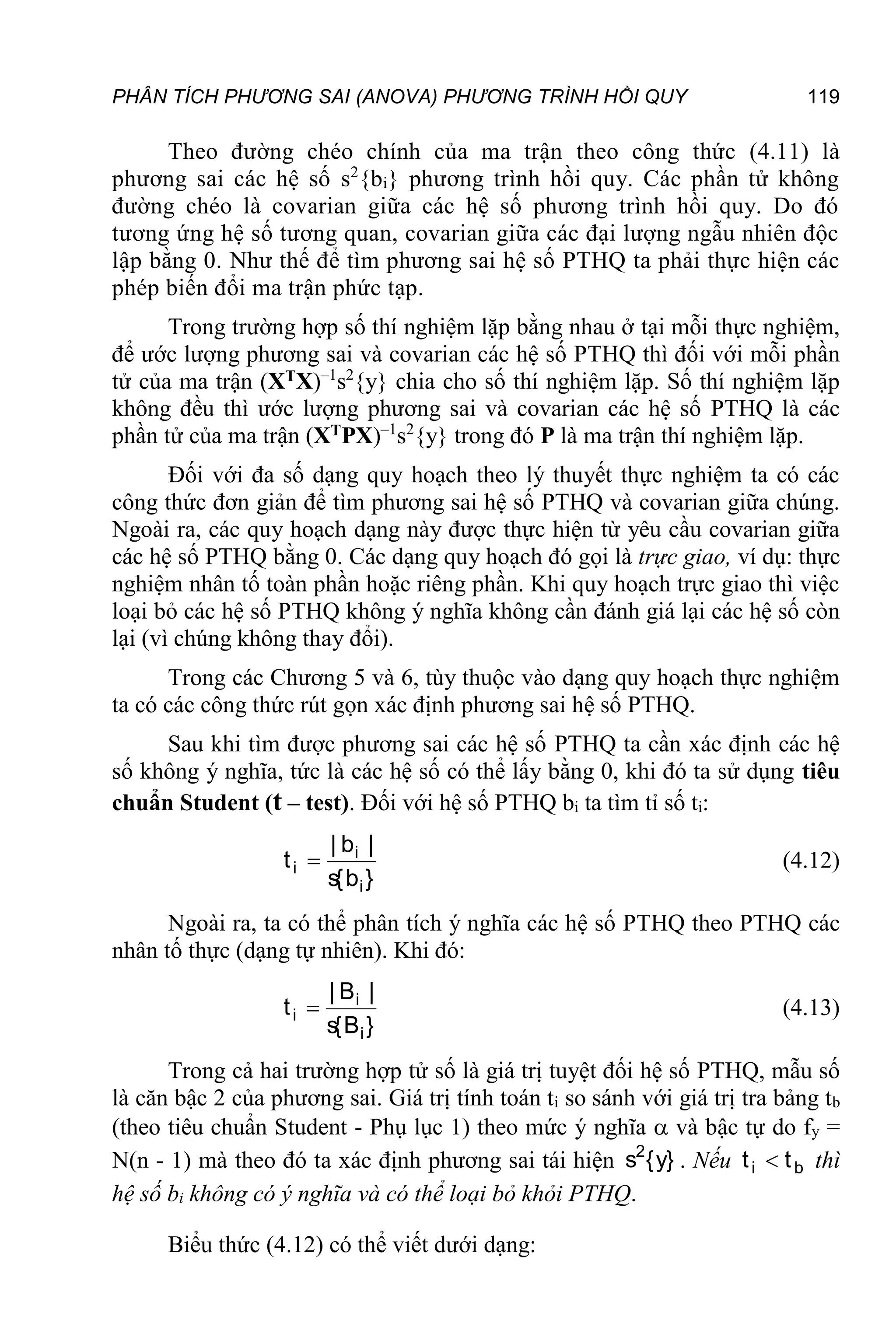 PHÂN TÍCH PHƯƠNG SAI (ANOVA) PHƯƠNG TRÌNH HỒI QUY 119
Theo đường chéo chính của ma trận theo công thức (4.11) là
phương sai các hệ số s2
{bi} phương trình hồi quy. Các phần tử không
đường chéo là covarian giữa các hệ số phương trình hồi quy. Do đó
tương ứng hệ số tương quan, covarian giữa các đại lượng ngẫu nhiên độc
lập bằng 0. Như thế để tìm phương sai hệ số PTHQ ta phải thực hiện các
phép biến đổi ma trận phức tạp.
Trong trường hợp số thí nghiệm lặp bằng nhau ở tại mỗi thực nghiệm,
để ước lượng phương sai và covarian các hệ số PTHQ thì đối với mỗi phần
tử của ma trận (XTX)–1
s2
{y} chia cho số thí nghiệm lặp. Số thí nghiệm lặp
không đều thì ước lượng phương sai và covarian các hệ số PTHQ là các
phần tử của ma trận (XTPX)–1
s2
{y} trong đó P là ma trận thí nghiệm lặp.
Đối với đa số dạng quy hoạch theo lý thuyết thực nghiệm ta có các
công thức đơn giản để tìm phương sai hệ số PTHQ và covarian giữa chúng.
Ngoài ra, các quy hoạch dạng này được thực hiện từ yêu cầu covarian giữa
các hệ số PTHQ bằng 0. Các dạng quy hoạch đó gọi là trực giao, ví dụ: thực
nghiệm nhân tố toàn phần hoặc riêng phần. Khi quy hoạch trực giao thì việc
loại bỏ các hệ số PTHQ không ý nghĩa không cần đánh giá lại các hệ số còn
lại (vì chúng không thay đổi).
Trong các Chương 5 và 6, tùy thuộc vào dạng quy hoạch thực nghiệm
ta có các công thức rút gọn xác định phương sai hệ số PTHQ.
Sau khi tìm được phương sai các hệ số PTHQ ta cần xác định các hệ
số không ý nghĩa, tức là các hệ số có thể lấy bằng 0, khi đó ta sử dụng tiêu
chuẩn Student (t – test). Đối với hệ số PTHQ bi ta tìm tỉ số ti:
}
b
{
s
|
b
|
t
i
i
i  (4.12)
Ngoài ra, ta có thể phân tích ý nghĩa các hệ số PTHQ theo PTHQ các
nhân tố thực (dạng tự nhiên). Khi đó:
}
B
{
s
|
B
|
t
i
i
i  (4.13)
Trong cả hai trường hợp tử số là giá trị tuyệt đối hệ số PTHQ, mẫu số
là căn bậc 2 của phương sai. Giá trị tính toán ti so sánh với giá trị tra bảng tb
(theo tiêu chuẩn Student - Phụ lục 1) theo mức ý nghĩa  và bậc tự do fy =
N(n - 1) mà theo đó ta xác định phương sai tái hiện }
y
{
s2
. Nếu b
i t
t  thì
hệ số bi không có ý nghĩa và có thể loại bỏ khỏi PTHQ.
Biểu thức (4.12) có thể viết dưới dạng:
 