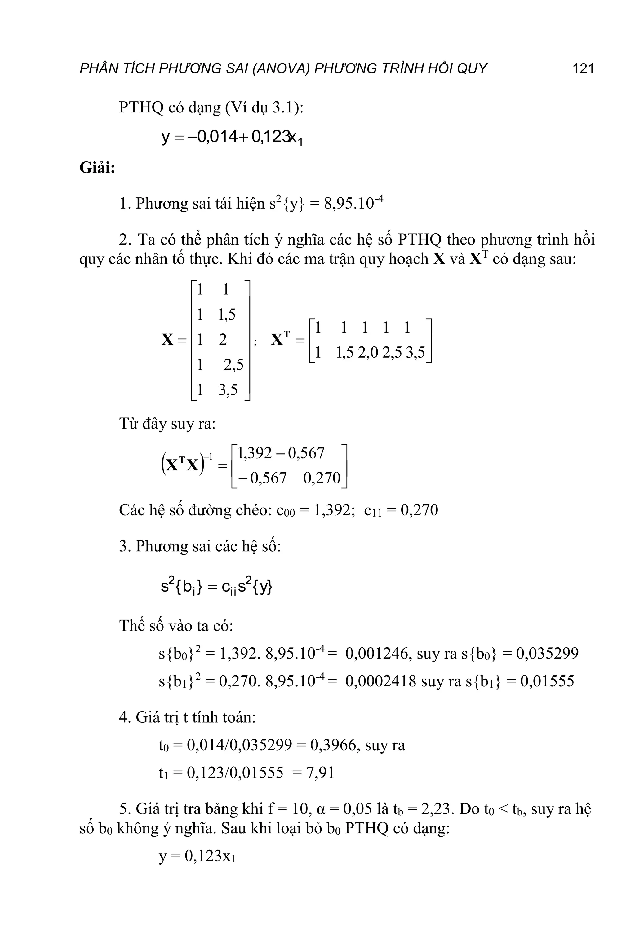 PHÂN TÍCH PHƯƠNG SAI (ANOVA) PHƯƠNG TRÌNH HỒI QUY 121
PTHQ có dạng (Ví dụ 3.1):
1
x
123
,
0
014
,
0
y 


Giải:
1. Phương sai tái hiện s2
{y} = 8,95.10-4
2. Ta có thể phân tích ý nghĩa các hệ số PTHQ theo phương trình hồi
quy các nhân tố thực. Khi đó các ma trận quy hoạch X và XT
có dạng sau:

















5
,
3
1
5
,
2
1
2
1
5
,
1
1
1
1
X ; 






5
,
3
5
,
2
0
,
2
5
,
1
1
1
1
1
1
1
T
X
Từ đây suy ra:
  









270
,
0
567
,
0
567
,
0
392
,
1
1
X
XT
Các hệ số đường chéo: c00 = 1,392; c11 = 0,270
3. Phương sai các hệ số:
}
y
{
s
c
}
b
{
s 2
ii
i
2

Thế số vào ta có:
s{b0}2
= 1,392. 8,95.10-4
= 0,001246, suy ra s{b0} = 0,035299
s{b1}2
= 0,270. 8,95.10-4
= 0,0002418 suy ra s{b1} = 0,01555
4. Giá trị t tính toán:
t0 = 0,014/0,035299 = 0,3966, suy ra
t1 = 0,123/0,01555 = 7,91
5. Giá trị tra bảng khi f = 10, α = 0,05 là tb = 2,23. Do t0 < tb, suy ra hệ
số b0 không ý nghĩa. Sau khi loại bỏ b0 PTHQ có dạng:
y = 0,123x1
 