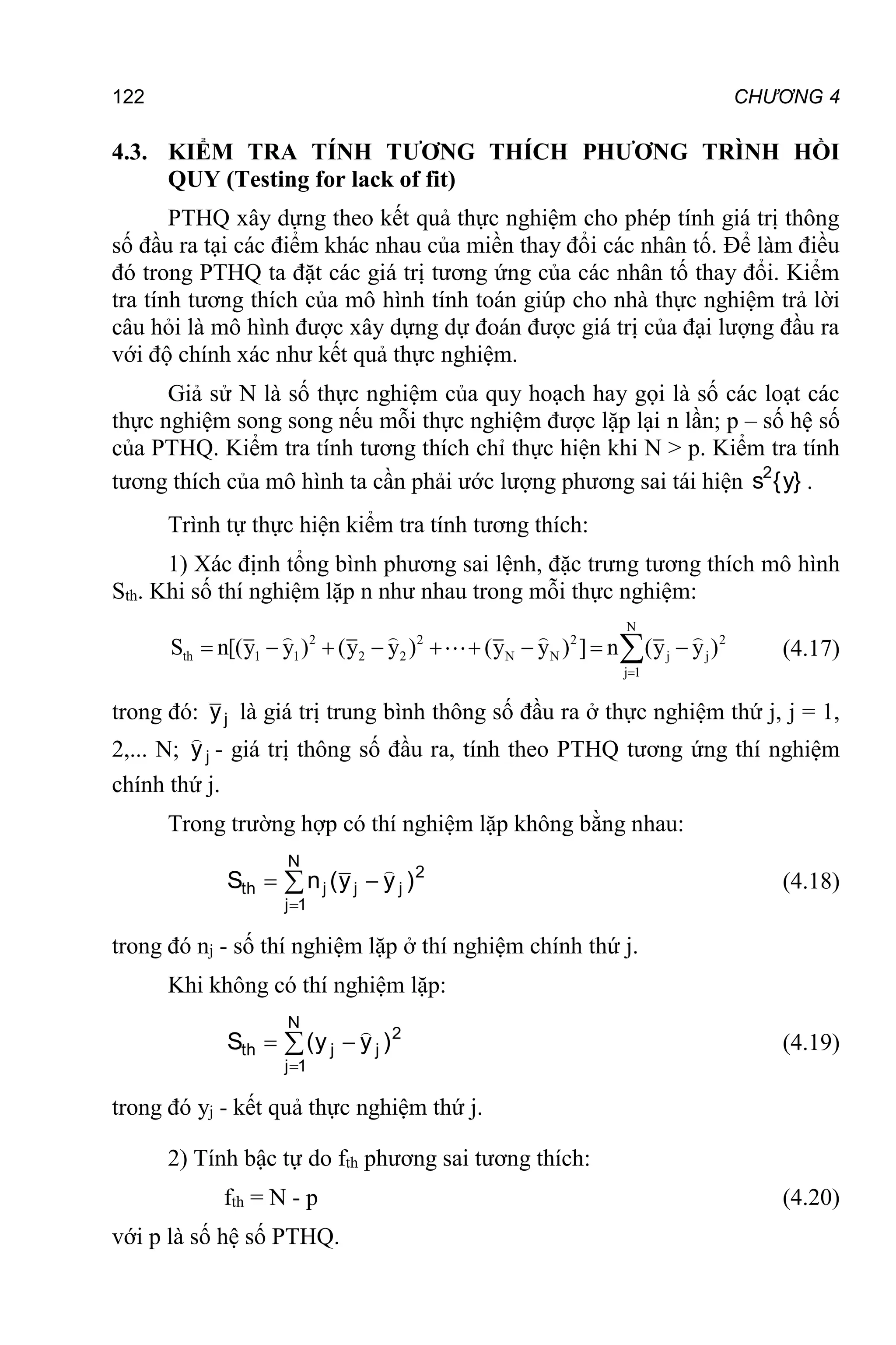 122 CHƯƠNG 4
4.3. KIỂM TRA TÍNH TƯƠNG THÍCH PHƯƠNG TRÌNH HỒI
QUY (Testing for lack of fit)
PTHQ xây dựng theo kết quả thực nghiệm cho phép tính giá trị thông
số đầu ra tại các điểm khác nhau của miền thay đổi các nhân tố. Để làm điều
đó trong PTHQ ta đặt các giá trị tương ứng của các nhân tố thay đổi. Kiểm
tra tính tương thích của mô hình tính toán giúp cho nhà thực nghiệm trả lời
câu hỏi là mô hình được xây dựng dự đoán được giá trị của đại lượng đầu ra
với độ chính xác như kết quả thực nghiệm.
Giả sử N là số thực nghiệm của quy hoạch hay gọi là số các loạt các
thực nghiệm song song nếu mỗi thực nghiệm được lặp lại n lần; p – số hệ số
của PTHQ. Kiểm tra tính tương thích chỉ thực hiện khi N > p. Kiểm tra tính
tương thích của mô hình ta cần phải ước lượng phương sai tái hiện }
y
{
s2
.
Trình tự thực hiện kiểm tra tính tương thích:
1) Xác định tổng bình phương sai lệnh, đặc trưng tương thích mô hình
Sth. Khi số thí nghiệm lặp n như nhau trong mỗi thực nghiệm:
N
2 2 2 2
th 1 1 2 2 N N j j
j 1
S n[(y y ) (y y ) (y y ) ] n (y y )

        
 (4.17)
trong đó: j
y là giá trị trung bình thông số đầu ra ở thực nghiệm thứ j, j = 1,
2,... N; j
y

- giá trị thông số đầu ra, tính theo PTHQ tương ứng thí nghiệm
chính thứ j.
Trong trường hợp có thí nghiệm lặp không bằng nhau:
2
j
j
N
1
j
j
th )
y
y
(
n
S


 

(4.18)
trong đó nj - số thí nghiệm lặp ở thí nghiệm chính thứ j.
Khi không có thí nghiệm lặp:




N
1
j
2
j
j
th )
y
y
(
S

(4.19)
trong đó yj - kết quả thực nghiệm thứ j.
2) Tính bậc tự do fth phương sai tương thích:
fth = N - p (4.20)
với p là số hệ số PTHQ.
 