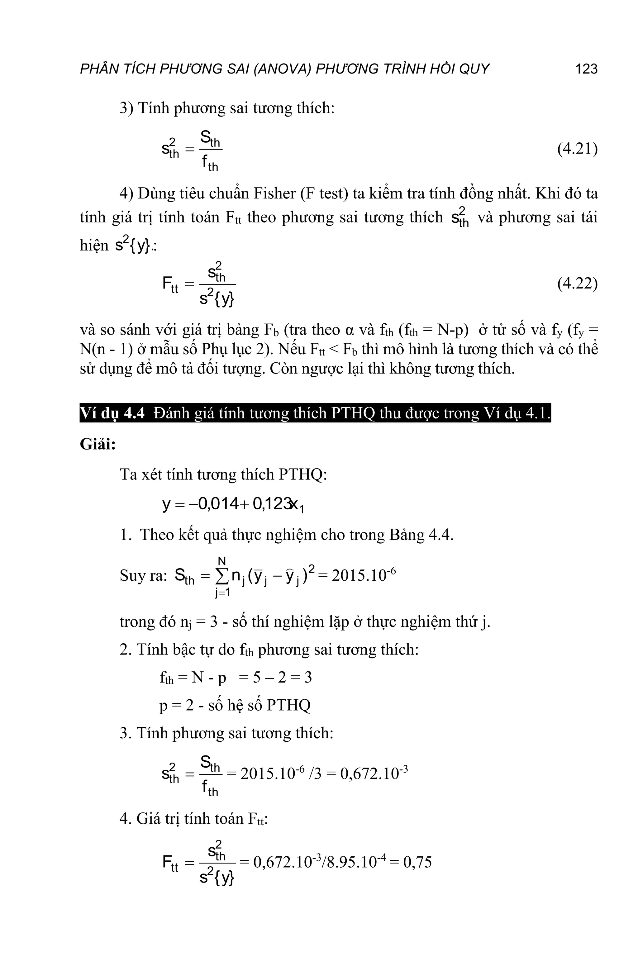 PHÂN TÍCH PHƯƠNG SAI (ANOVA) PHƯƠNG TRÌNH HỒI QUY 123
3) Tính phương sai tương thích:
th
th
2
th
f
S
s  (4.21)
4) Dùng tiêu chuẩn Fisher (F test) ta kiểm tra tính đồng nhất. Khi đó ta
tính giá trị tính toán Ftt theo phương sai tương thích 2
th
s và phương sai tái
hiện }.
y
{
s2
:
}
y
{
s
s
F 2
2
th
tt  (4.22)
và so sánh với giá trị bảng Fb (tra theo α và fth (fth = N-p) ở tử số và fy (fy =
N(n - 1) ở mẫu số Phụ lục 2). Nếu Ftt < Fb thì mô hình là tương thích và có thể
sử dụng để mô tả đối tượng. Còn ngược lại thì không tương thích.
Ví dụ 4.4 Đánh giá tính tương thích PTHQ thu được trong Ví dụ 4.1.
Giải:
Ta xét tính tương thích PTHQ:
1
x
123
,
0
014
,
0
y 


1. Theo kết quả thực nghiệm cho trong Bảng 4.4.
Suy ra: 2
j
j
N
1
j
j
th )
y
y
(
n
S


 

= 2015.10-6
trong đó nj = 3 - số thí nghiệm lặp ở thực nghiệm thứ j.
2. Tính bậc tự do fth phương sai tương thích:
fth = N - p = 5 – 2 = 3
p = 2 - số hệ số PTHQ
3. Tính phương sai tương thích:
th
th
2
th
f
S
s  = 2015.10-6
/3 = 0,672.10-3
4. Giá trị tính toán Ftt:
}
y
{
s
s
F 2
2
th
tt  = 0,672.10-3
/8.95.10-4
= 0,75
 