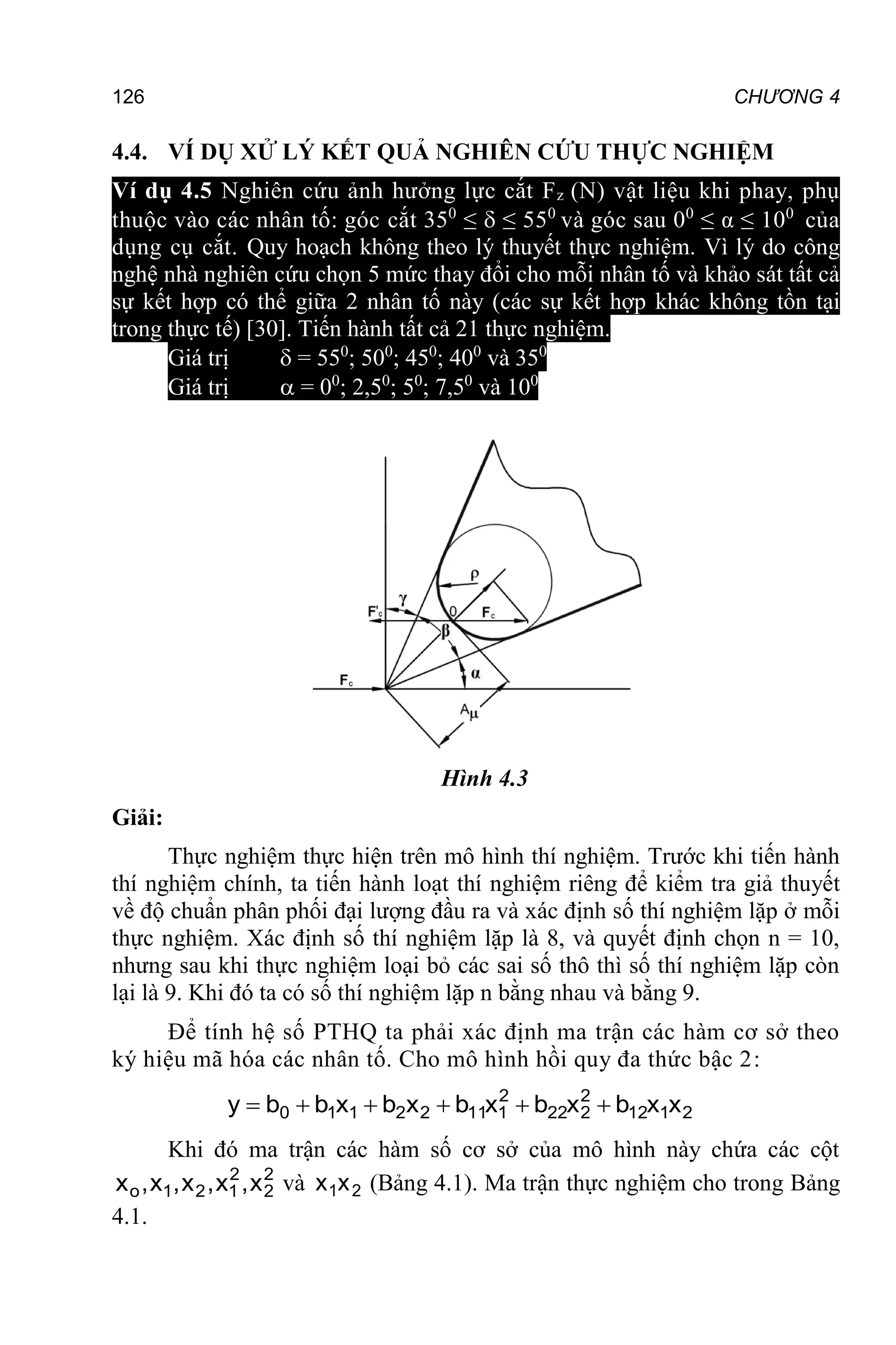 126 CHƯƠNG 4
4.4. VÍ DỤ XỬ LÝ KẾT QUẢ NGHIÊN CỨU THỰC NGHIỆM
Ví dụ 4.5 Nghiên cứu ảnh hưởng lực cắt Fz (N) vật liệu khi phay, phụ
thuộc vào các nhân tố: góc cắt 350
≤  ≤ 550
và góc sau 00
≤ α ≤ 100
của
dụng cụ cắt. Quy hoạch không theo lý thuyết thực nghiệm. Vì lý do công
nghệ nhà nghiên cứu chọn 5 mức thay đổi cho mỗi nhân tố và khảo sát tất cả
sự kết hợp có thể giữa 2 nhân tố này (các sự kết hợp khác không tồn tại
trong thực tế) [30]. Tiến hành tất cả 21 thực nghiệm.
Giá trị  = 550
; 500
; 450
; 400
và 350
Giá trị  = 00
; 2,50
; 50
; 7,50
và 100
Hình 4.3
Giải:
Thực nghiệm thực hiện trên mô hình thí nghiệm. Trước khi tiến hành
thí nghiệm chính, ta tiến hành loạt thí nghiệm riêng để kiểm tra giả thuyết
về độ chuẩn phân phối đại lượng đầu ra và xác định số thí nghiệm lặp ở mỗi
thực nghiệm. Xác định số thí nghiệm lặp là 8, và quyết định chọn n = 10,
nhưng sau khi thực nghiệm loại bỏ các sai số thô thì số thí nghiệm lặp còn
lại là 9. Khi đó ta có số thí nghiệm lặp n bằng nhau và bằng 9.
Để tính hệ số PTHQ ta phải xác định ma trận các hàm cơ sở theo
ký hiệu mã hóa các nhân tố. Cho mô hình hồi quy đa thức bậc 2:
2
1
12
2
2
22
2
1
11
2
2
1
1
0 x
x
b
x
b
x
b
x
b
x
b
b
y 





Khi đó ma trận các hàm số cơ sở của mô hình này chứa các cột
2
2
2
1
2
1
o x
,
x
,
x
,
x
,
x và 2
1x
x (Bảng 4.1). Ma trận thực nghiệm cho trong Bảng
4.1.
 