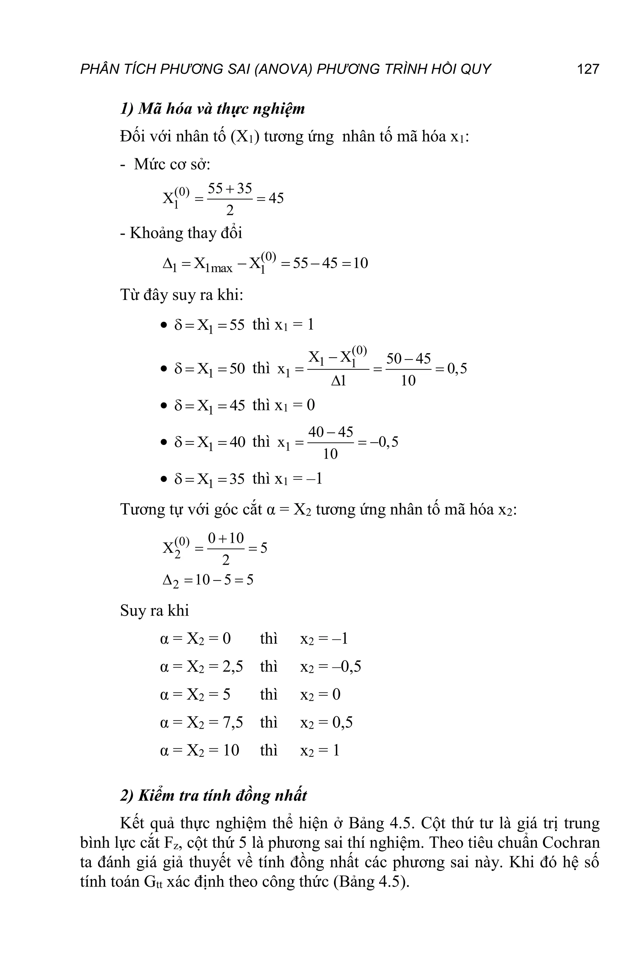 PHÂN TÍCH PHƯƠNG SAI (ANOVA) PHƯƠNG TRÌNH HỒI QUY 127
1) Mã hóa và thực nghiệm
Đối với nhân tố (X1) tương ứng nhân tố mã hóa x1:
- Mức cơ sở:
(0)
1
55 35
X 45
2

 
- Khoảng thay đổi
(0)
1 1max 1
X X 55 45 10
     
Từ đây suy ra khi:
 1
X 55
   thì x1 = 1
 1
X 50
   thì
(0)
1 1
1
X X 50 45
x 0,5
1 10
 
  

 1
X 45
   thì x1 = 0
 1
X 40
   thì 1
40 45
x 0,5
10

  
 1
X 35
   thì x1 = –1
Tương tự với góc cắt α = X2 tương ứng nhân tố mã hóa x2:
(0)
2
2
0 10
X 5
2
10 5 5

 
   
Suy ra khi
α = X2 = 0 thì x2 = –1
α = X2 = 2,5 thì x2 = –0,5
α = X2 = 5 thì x2 = 0
α = X2 = 7,5 thì x2 = 0,5
α = X2 = 10 thì x2 = 1
2) Kiểm tra tính đồng nhất
Kết quả thực nghiệm thể hiện ở Bảng 4.5. Cột thứ tư là giá trị trung
bình lực cắt Fz, cột thứ 5 là phương sai thí nghiệm. Theo tiêu chuẩn Cochran
ta đánh giá giả thuyết về tính đồng nhất các phương sai này. Khi đó hệ số
tính toán Gtt xác định theo công thức (Bảng 4.5).
 