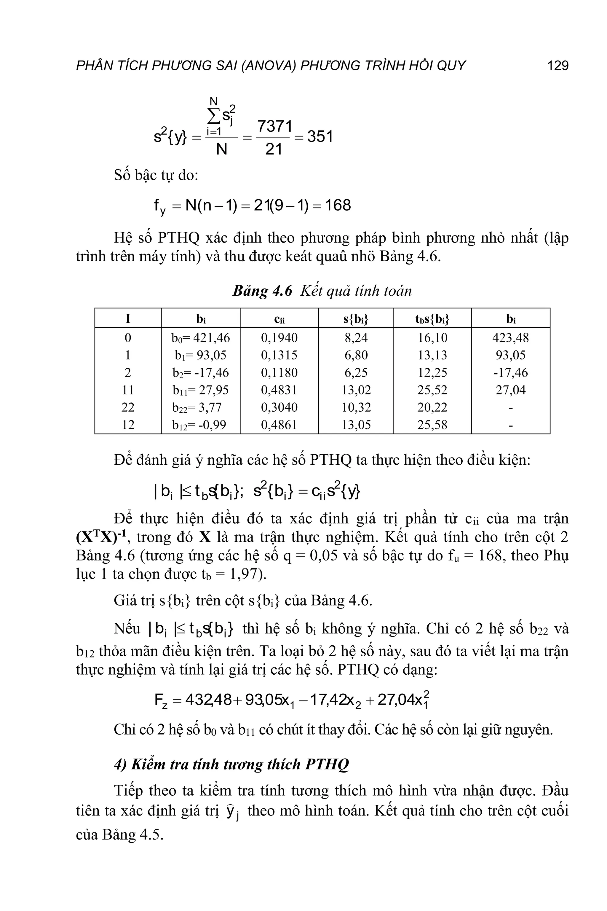 PHÂN TÍCH PHƯƠNG SAI (ANOVA) PHƯƠNG TRÌNH HỒI QUY 129
351
21
7371
N
s
}
y
{
s
N
1
i
2
j
2





Số bậc tự do:
168
)
1
9
(
21
)
1
n
(
N
fy 




Hệ số PTHQ xác định theo phương pháp bình phương nhỏ nhất (lập
trình trên máy tính) và thu được keát quaû nhö Bảng 4.6.
Bảng 4.6 Kết quả tính toán
I bi cii s{bi} tbs{bi} bi
0
1
2
11
22
12
b0= 421,46
b1= 93,05
b2= -17,46
b11= 27,95
b22= 3,77
b12= -0,99
0,1940
0,1315
0,1180
0,4831
0,3040
0,4861
8,24
6,80
6,25
13,02
10,32
13,05
16,10
13,13
12,25
25,52
20,22
25,58
423,48
93,05
-17,46
27,04
-
-
Để đánh giá ý nghĩa các hệ số PTHQ ta thực hiện theo điều kiện:
}
y
{
s
c
}
b
{
s
};
b
{
s
t
|
b
| 2
ii
i
2
i
b
i 

Để thực hiện điều đó ta xác định giá trị phần tử cii của ma trận
(XTX)-1, trong đó X là ma trận thực nghiệm. Kết quả tính cho trên cột 2
Bảng 4.6 (tương ứng các hệ số q = 0,05 và số bậc tự do fu = 168, theo Phụ
lục 1 ta chọn được tb = 1,97).
Giá trị s{bi} trên cột s{bi} của Bảng 4.6.
Nếu }
b
{
s
t
|
b
| i
b
i  thì hệ số bi không ý nghĩa. Chỉ có 2 hệ số b22 và
b12 thỏa mãn điều kiện trên. Ta loại bỏ 2 hệ số này, sau đó ta viết lại ma trận
thực nghiệm và tính lại giá trị các hệ số. PTHQ có dạng:
2
1
2
1
z x
04
,
27
x
42
,
17
x
05
,
93
48
,
432
F 



Chỉ có 2 hệ số b0 và b11 có chút ít thay đổi. Các hệ số còn lại giữ nguyên.
4) Kiểm tra tính tương thích PTHQ
Tiếp theo ta kiểm tra tính tương thích mô hình vừa nhận được. Đầu
tiên ta xác định giá trị j
y

theo mô hình toán. Kết quả tính cho trên cột cuối
của Bảng 4.5.
 