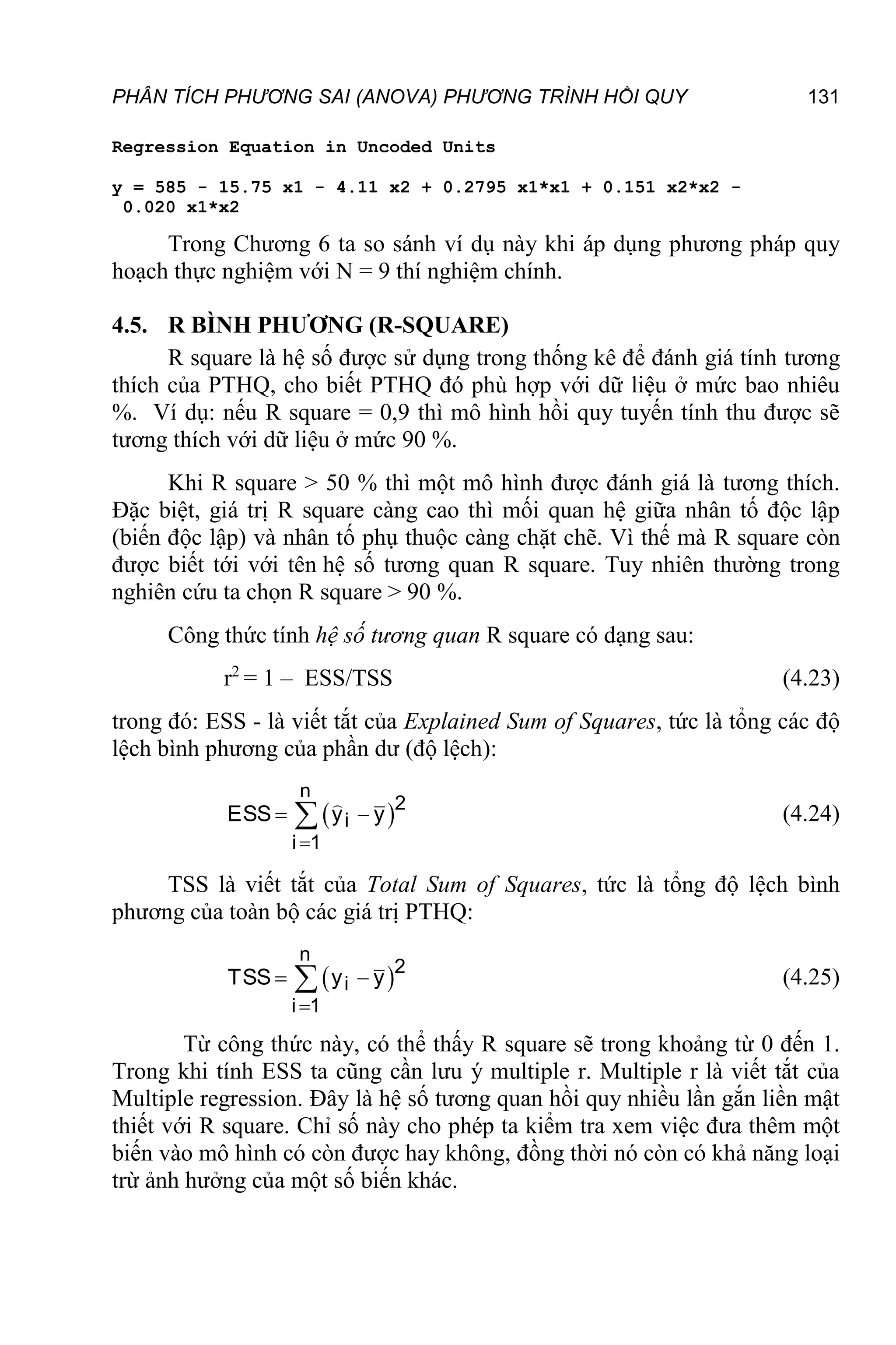 PHÂN TÍCH PHƯƠNG SAI (ANOVA) PHƯƠNG TRÌNH HỒI QUY 131
Regression Equation in Uncoded Units
y = 585 - 15.75 x1 - 4.11 x2 + 0.2795 x1*x1 + 0.151 x2*x2 -
0.020 x1*x2
Trong Chương 6 ta so sánh ví dụ này khi áp dụng phương pháp quy
hoạch thực nghiệm với N = 9 thí nghiệm chính.
4.5. R BÌNH PHƯƠNG (R-SQUARE)
R square là hệ số được sử dụng trong thống kê để đánh giá tính tương
thích của PTHQ, cho biết PTHQ đó phù hợp với dữ liệu ở mức bao nhiêu
%. Ví dụ: nếu R square = 0,9 thì mô hình hồi quy tuyến tính thu được sẽ
tương thích với dữ liệu ở mức 90 %.
Khi R square > 50 % thì một mô hình được đánh giá là tương thích.
Đặc biệt, giá trị R square càng cao thì mối quan hệ giữa nhân tố độc lập
(biến độc lập) và nhân tố phụ thuộc càng chặt chẽ. Vì thế mà R square còn
được biết tới với tên hệ số tương quan R square. Tuy nhiên thường trong
nghiên cứu ta chọn R square > 90 %.
Công thức tính hệ số tương quan R square có dạng sau:
r2
= 1 – ESS/TSS (4.23)
trong đó: ESS - là viết tắt của Explained Sum of Squares, tức là tổng các độ
lệch bình phương của phần dư (độ lệch):
 
n
2
i
i 1
ESS y y

 
 (4.24)
TSS là viết tắt của Total Sum of Squares, tức là tổng độ lệch bình
phương của toàn bộ các giá trị PTHQ:
 
n
2
i
i 1
TSS y y

 
 (4.25)
Từ công thức này, có thể thấy R square sẽ trong khoảng từ 0 đến 1.
Trong khi tính ESS ta cũng cần lưu ý multiple r. Multiple r là viết tắt của
Multiple regression. Đây là hệ số tương quan hồi quy nhiều lần gắn liền mật
thiết với R square. Chỉ số này cho phép ta kiểm tra xem việc đưa thêm một
biến vào mô hình có còn được hay không, đồng thời nó còn có khả năng loại
trừ ảnh hưởng của một số biến khác.
 