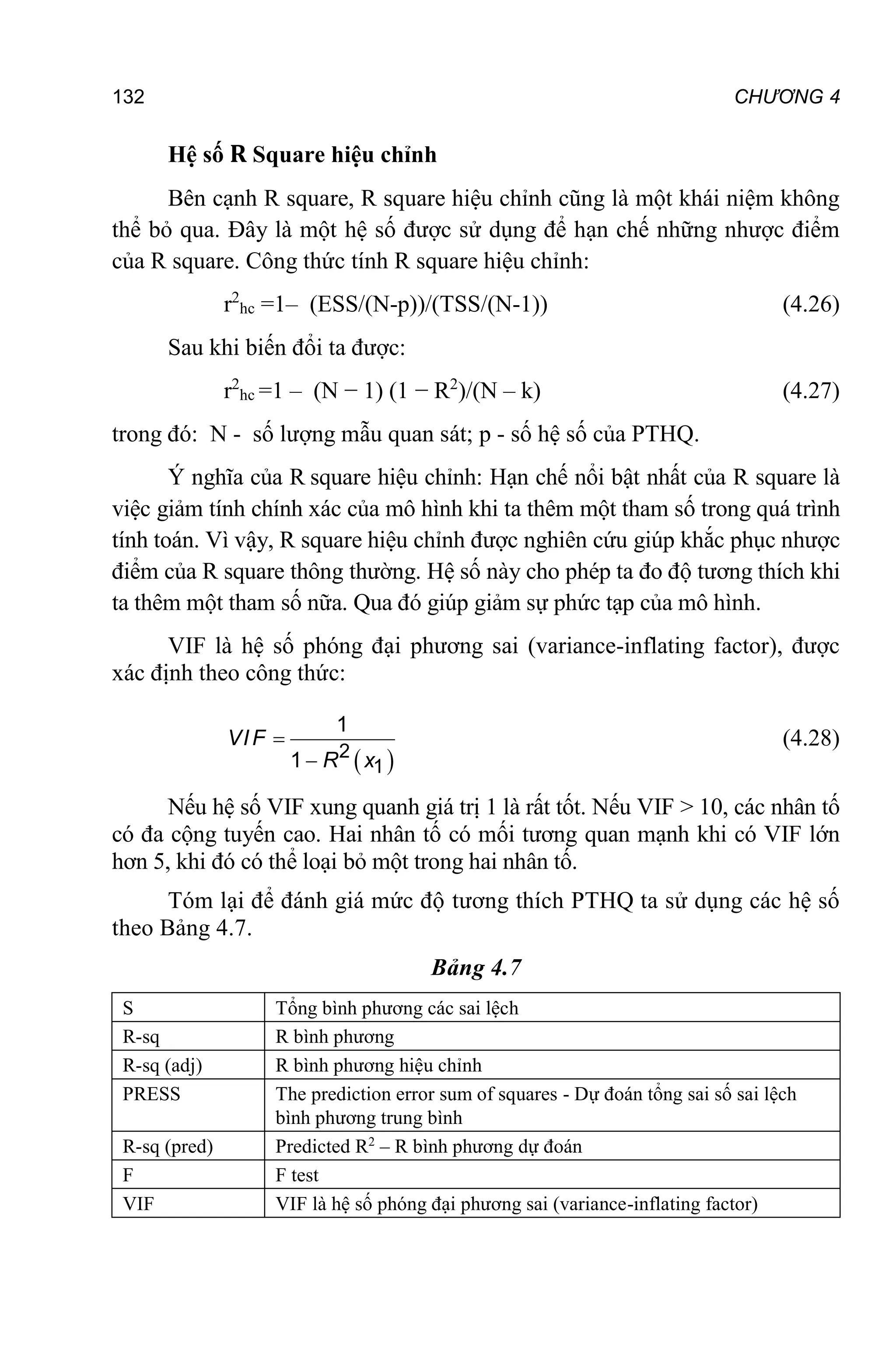 132 CHƯƠNG 4
Hệ số R Square hiệu chỉnh
Bên cạnh R square, R square hiệu chỉnh cũng là một khái niệm không
thể bỏ qua. Đây là một hệ số được sử dụng để hạn chế những nhược điểm
của R square. Công thức tính R square hiệu chỉnh:
r2
hc =1– (ESS/(N-p))/(TSS/(N-1)) (4.26)
Sau khi biến đổi ta được:
r2
hc =1 – (N − 1) (1 − R2
)/(N – k) (4.27)
trong đó: N - số lượng mẫu quan sát; p - số hệ số của PTHQ.
Ý nghĩa của R square hiệu chỉnh: Hạn chế nổi bật nhất của R square là
việc giảm tính chính xác của mô hình khi ta thêm một tham số trong quá trình
tính toán. Vì vậy, R square hiệu chỉnh được nghiên cứu giúp khắc phục nhược
điểm của R square thông thường. Hệ số này cho phép ta đo độ tương thích khi
ta thêm một tham số nữa. Qua đó giúp giảm sự phức tạp của mô hình.
VIF là hệ số phóng đại phương sai (variance-inflating factor), được
xác định theo công thức:
 

 2
1
1
1
VIF
R x
(4.28)
Nếu hệ số VIF xung quanh giá trị 1 là rất tốt. Nếu VIF > 10, các nhân tố
có đa cộng tuyến cao. Hai nhân tố có mối tương quan mạnh khi có VIF lớn
hơn 5, khi đó có thể loại bỏ một trong hai nhân tố.
Tóm lại để đánh giá mức độ tương thích PTHQ ta sử dụng các hệ số
theo Bảng 4.7.
Bảng 4.7
S Tổng bình phương các sai lệch
R-sq R bình phương
R-sq (adj) R bình phương hiệu chỉnh
PRESS The prediction error sum of squares - Dự đoán tổng sai số sai lệch
bình phương trung bình
R-sq (pred) Predicted R2
– R bình phương dự đoán
F F test
VIF VIF là hệ số phóng đại phương sai (variance-inflating factor)
 