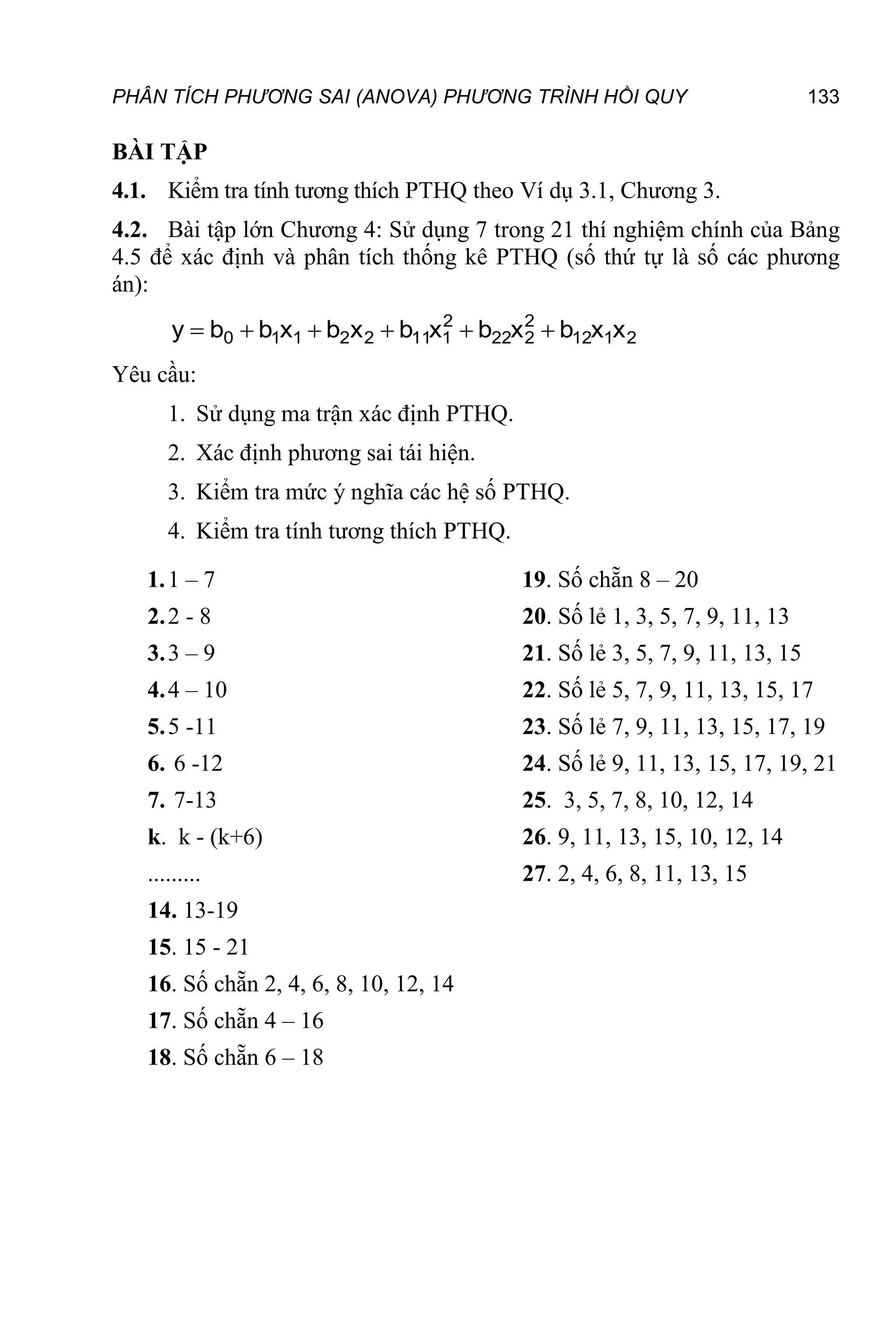 PHÂN TÍCH PHƯƠNG SAI (ANOVA) PHƯƠNG TRÌNH HỒI QUY 133
BÀI TẬP
4.1. Kiểm tra tính tương thích PTHQ theo Ví dụ 3.1, Chương 3.
4.2. Bài tập lớn Chương 4: Sử dụng 7 trong 21 thí nghiệm chính của Bảng
4.5 để xác định và phân tích thống kê PTHQ (số thứ tự là số các phương
án):
2
1
12
2
2
22
2
1
11
2
2
1
1
0 x
x
b
x
b
x
b
x
b
x
b
b
y 





Yêu cầu:
1. Sử dụng ma trận xác định PTHQ.
2. Xác định phương sai tái hiện.
3. Kiểm tra mức ý nghĩa các hệ số PTHQ.
4. Kiểm tra tính tương thích PTHQ.
1.1 – 7
2.2 - 8
3.3 – 9
4.4 – 10
5.5 -11
6. 6 -12
7. 7-13
k. k - (k+6)
.........
14. 13-19
15. 15 - 21
16. Số chẵn 2, 4, 6, 8, 10, 12, 14
17. Số chẵn 4 – 16
18. Số chẵn 6 – 18
19. Số chẵn 8 – 20
20. Số lẻ 1, 3, 5, 7, 9, 11, 13
21. Số lẻ 3, 5, 7, 9, 11, 13, 15
22. Số lẻ 5, 7, 9, 11, 13, 15, 17
23. Số lẻ 7, 9, 11, 13, 15, 17, 19
24. Số lẻ 9, 11, 13, 15, 17, 19, 21
25. 3, 5, 7, 8, 10, 12, 14
26. 9, 11, 13, 15, 10, 12, 14
27. 2, 4, 6, 8, 11, 13, 15
 