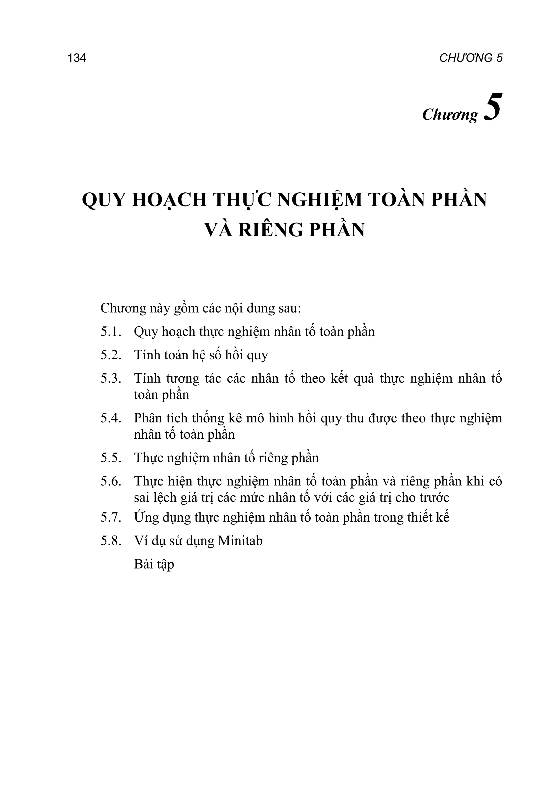 134 CHƯƠNG 5
Chương 5
QUY HOẠCH THỰC NGHIỆM TOÀN PHẦN
VÀ RIÊNG PHẦN
Chương này gồm các nội dung sau:
5.1. Quy hoạch thực nghiệm nhân tố toàn phần
5.2. Tính toán hệ số hồi quy
5.3. Tính tương tác các nhân tố theo kết quả thực nghiệm nhân tố
toàn phần
5.4. Phân tích thống kê mô hình hồi quy thu được theo thực nghiệm
nhân tố toàn phần
5.5. Thực nghiệm nhân tố riêng phần 1
5.6. Thực hiện thực nghiệm nhân tố toàn phần và riêng phần khi có
sai lệch giá trị các mức nhân tố với các giá trị cho trước
5.7. Ứng dụng thực nghiệm nhân tố toàn phần trong thiết kế
5.8. Ví dụ sử dụng Minitab
Bài tập
 