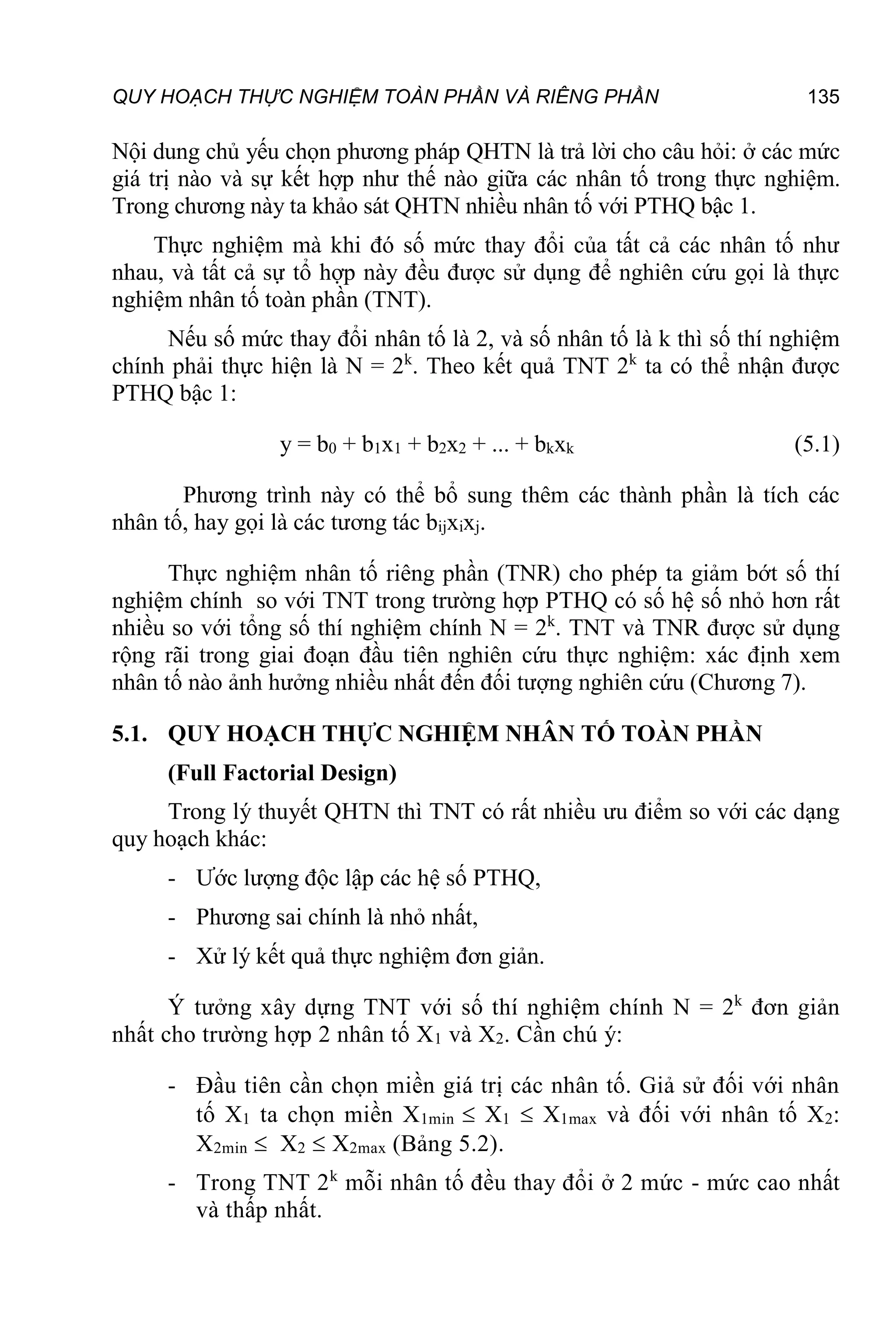 QUY HOẠCH THỰC NGHIỆM TOÀN PHẦN VÀ RIÊNG PHẦN 135
Nội dung chủ yếu chọn phương pháp QHTN là trả lời cho câu hỏi: ở các mức
giá trị nào và sự kết hợp như thế nào giữa các nhân tố trong thực nghiệm.
Trong chương này ta khảo sát QHTN nhiều nhân tố với PTHQ bậc 1.
Thực nghiệm mà khi đó số mức thay đổi của tất cả các nhân tố như
nhau, và tất cả sự tổ hợp này đều được sử dụng để nghiên cứu gọi là thực
nghiệm nhân tố toàn phần (TNT).
Nếu số mức thay đổi nhân tố là 2, và số nhân tố là k thì số thí nghiệm
chính phải thực hiện là N = 2k
. Theo kết quả TNT 2k
ta có thể nhận được
PTHQ bậc 1:
y = b0 + b1x1 + b2x2 + ... + bkxk (5.1)
Phương trình này có thể bổ sung thêm các thành phần là tích các
nhân tố, hay gọi là các tương tác bijxixj.
Thực nghiệm nhân tố riêng phần (TNR) cho phép ta giảm bớt số thí
nghiệm chính so với TNT trong trường hợp PTHQ có số hệ số nhỏ hơn rất
nhiều so với tổng số thí nghiệm chính N = 2k
. TNT và TNR được sử dụng
rộng rãi trong giai đoạn đầu tiên nghiên cứu thực nghiệm: xác định xem
nhân tố nào ảnh hưởng nhiều nhất đến đối tượng nghiên cứu (Chương 7).
5.1. QUY HOẠCH THỰC NGHIỆM NHÂN TỐ TOÀN PHẦN
(Full Factorial Design)
Trong lý thuyết QHTN thì TNT có rất nhiều ưu điểm so với các dạng
quy hoạch khác:
- Ước lượng độc lập các hệ số PTHQ,
- Phương sai chính là nhỏ nhất,
- Xử lý kết quả thực nghiệm đơn giản.
Ý tưởng xây dựng TNT với số thí nghiệm chính N = 2k
đơn giản
nhất cho trường hợp 2 nhân tố X1 và X2. Cần chú ý:
- Đầu tiên cần chọn miền giá trị các nhân tố. Giả sử đối với nhân
tố X1 ta chọn miền X1min  X1  X1max và đối với nhân tố X2:
X2min  X2  X2max (Bảng 5.2).
- Trong TNT 2k
mỗi nhân tố đều thay đổi ở 2 mức - mức cao nhất
và thấp nhất.
 