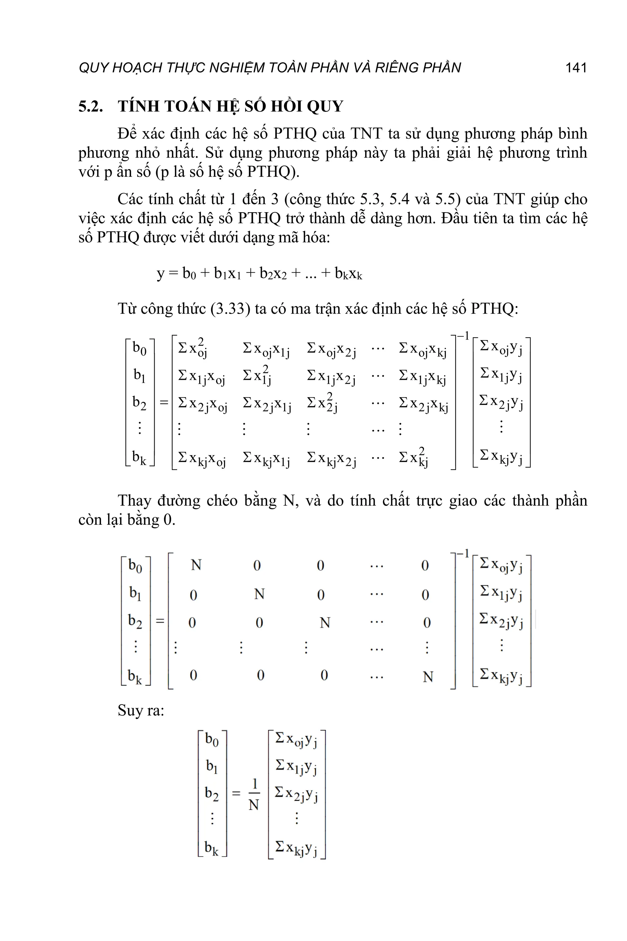 QUY HOẠCH THỰC NGHIỆM TOÀN PHẦN VÀ RIÊNG PHẦN 141
5.2. TÍNH TOÁN HỆ SỐ HỒI QUY
Để xác định các hệ số PTHQ của TNT ta sử dụng phương pháp bình
phương nhỏ nhất. Sử dụng phương pháp này ta phải giải hệ phương trình
với p ẩn số (p là số hệ số PTHQ).
Các tính chất từ 1 đến 3 (công thức 5.3, 5.4 và 5.5) của TNT giúp cho
việc xác định các hệ số PTHQ trở thành dễ dàng hơn. Đầu tiên ta tìm các hệ
số PTHQ được viết dưới dạng mã hóa:
y = b0 + b1x1 + b2x2 + ... + bkxk
Từ công thức (3.33) ta có ma trận xác định các hệ số PTHQ:
1
2
oj j
0 oj oj 1j oj 2j oj kj
2
1j j
1 1j oj 1j 1j 2j 1j kj
2
2j j
2 2j oj 2j 1j 2j 2j kj
2
kj j
k kj oj kj 1j kj 2j kj
x y
b x x x x x x x
x y
b x x x x x x x
x y
b x x x x x x x
x y
b x x x x x x x

  
 
   
 
   
 

 
    
 
  
 

  
    
 
  
 
  
 
  
  
   
 
   
 






Thay đường chéo bằng N, và do tính chất trực giao các thành phần
còn lại bằng 0.
Suy ra:
 