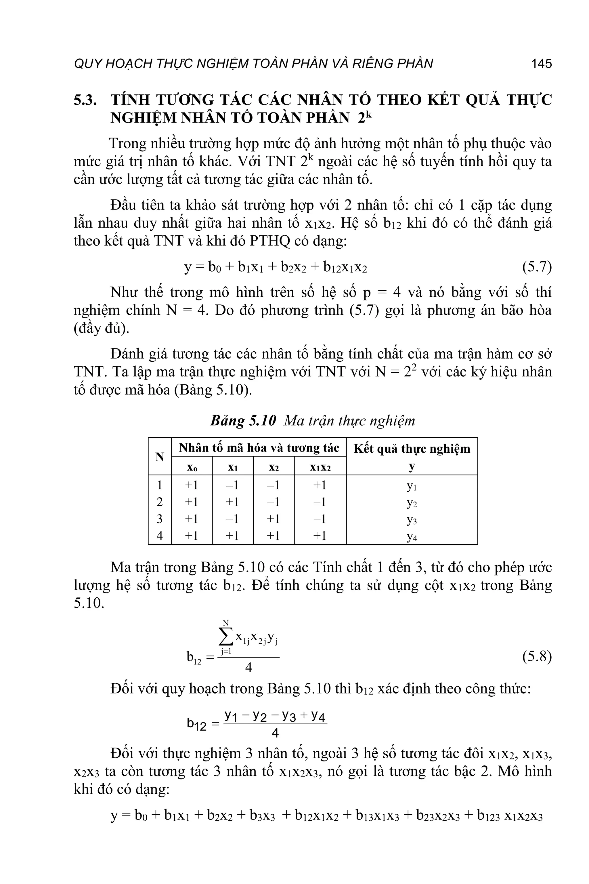 QUY HOẠCH THỰC NGHIỆM TOÀN PHẦN VÀ RIÊNG PHẦN 145
5.3. TÍNH TƯƠNG TÁC CÁC NHÂN TỐ THEO KẾT QUẢ THỰC
NGHIỆM NHÂN TỐ TOÀN PHẦN 2k
Trong nhiều trường hợp mức độ ảnh hưởng một nhân tố phụ thuộc vào
mức giá trị nhân tố khác. Với TNT 2k
ngoài các hệ số tuyến tính hồi quy ta
cần ước lượng tất cả tương tác giữa các nhân tố.
Đầu tiên ta khảo sát trường hợp với 2 nhân tố: chỉ có 1 cặp tác dụng
lẫn nhau duy nhất giữa hai nhân tố x1x2. Hệ số b12 khi đó có thể đánh giá
theo kết quả TNT và khi đó PTHQ có dạng:
y = b0 + b1x1 + b2x2 + b12x1x2 (5.7)
Như thế trong mô hình trên số hệ số p = 4 và nó bằng với số thí
nghiệm chính N = 4. Do đó phương trình (5.7) gọi là phương án bão hòa
(đầy đủ).
Đánh giá tương tác các nhân tố bằng tính chất của ma trận hàm cơ sở
TNT. Ta lập ma trận thực nghiệm với TNT với N = 22
với các ký hiệu nhân
tố được mã hóa (Bảng 5.10).
Bảng 5.10 Ma trận thực nghiệm
N
Nhân tố mã hóa và tương tác Kết quả thực nghiệm
y
xo x1 x2 x1x2
1
2
3
4
+1
+1
+1
+1
–1
+1
–1
+1
–1
–1
+1
+1
+1
–1
–1
+1
y1
y2
y3
y4
Ma trận trong Bảng 5.10 có các Tính chất 1 đến 3, từ đó cho phép ước
lượng hệ số tương tác b12. Để tính chúng ta sử dụng cột x1x2 trong Bảng
5.10.
N
1j 2 j j
j 1
12
x x y
b
4



(5.8)
Đối với quy hoạch trong Bảng 5.10 thì b12 xác định theo công thức:
  
 1 2 3 4
12
y y y y
b
4
Đối với thực nghiệm 3 nhân tố, ngoài 3 hệ số tương tác đôi x1x2, x1x3,
x2x3 ta còn tương tác 3 nhân tố x1x2x3, nó gọi là tương tác bậc 2. Mô hình
khi đó có dạng:
y = b0 + b1x1 + b2x2 + b3x3 + b12x1x2 + b13x1x3 + b23x2x3 + b123 x1x2x3
 