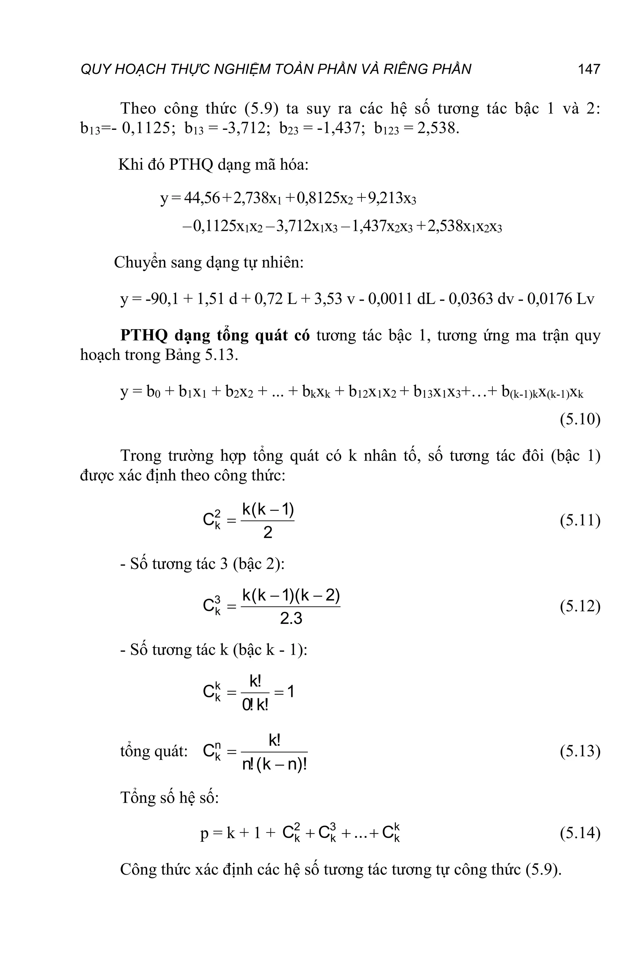QUY HOẠCH THỰC NGHIỆM TOÀN PHẦN VÀ RIÊNG PHẦN 147
Theo công thức (5.9) ta suy ra các hệ số tương tác bậc 1 và 2:
b13=- 0,1125; b13 = -3,712; b23 = -1,437; b123 = 2,538.
Khi đó PTHQ dạng mã hóa:
y = 44,56+2,738x1 +0,8125x2 +9,213x3
–0,1125x1x2 –3,712x1x3 –1,437x2x3 +2,538x1x2x3
Chuyển sang dạng tự nhiên:
y = -90,1 + 1,51 d + 0,72 L + 3,53 v - 0,0011 dL - 0,0363 dv - 0,0176 Lv
PTHQ dạng tổng quát có tương tác bậc 1, tương ứng ma trận quy
hoạch trong Bảng 5.13.
y = b0 + b1x1 + b2x2 + ... + bkxk + b12x1x2 + b13x1x3+…+ b(k-1)kx(k-1)xk
(5.10)
Trong trường hợp tổng quát có k nhân tố, số tương tác đôi (bậc 1)
được xác định theo công thức:
2
)
1
k
(
k
C2
k

 (5.11)
- Số tương tác 3 (bậc 2):
3
.
2
)
2
k
)(
1
k
(
k
C3
k


 (5.12)
- Số tương tác k (bậc k - 1):
1
!
k
!
0
!
k
Ck
k 

tổng quát:
)!
n
k
(
!
n
!
k
Cn
k

 (5.13)
Tổng số hệ số:
p = k + 1 + k
k
3
k
2
k C
...
C
C 

 (5.14)
Công thức xác định các hệ số tương tác tương tự công thức (5.9).
 