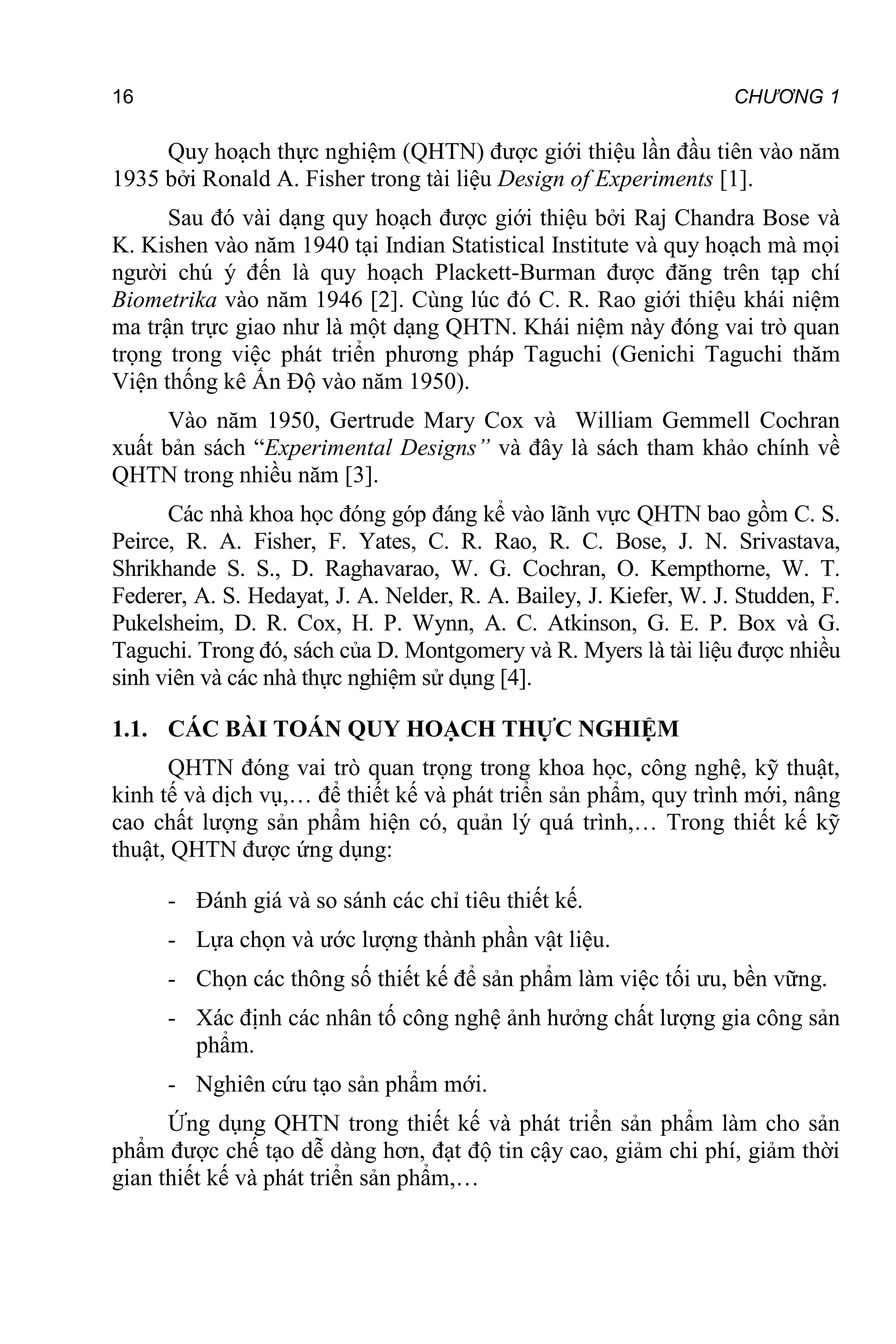 16 CHƯƠNG 1
Quy hoạch thực nghiệm (QHTN) được giới thiệu lần đầu tiên vào năm
1935 bởi Ronald A. Fisher trong tài liệu Design of Experiments [1].
Sau đó vài dạng quy hoạch được giới thiệu bởi Raj Chandra Bose và
K. Kishen vào năm 1940 tại Indian Statistical Institute và quy hoạch mà mọi
người chú ý đến là quy hoạch Plackett-Burman được đăng trên tạp chí
Biometrika vào năm 1946 [2]. Cùng lúc đó C. R. Rao giới thiệu khái niệm
ma trận trực giao như là một dạng QHTN. Khái niệm này đóng vai trò quan
trọng trong việc phát triển phương pháp Taguchi (Genichi Taguchi thăm
Viện thống kê Ấn Độ vào năm 1950).
Vào năm 1950, Gertrude Mary Cox và William Gemmell Cochran
xuất bản sách “Experimental Designs” và đây là sách tham khảo chính về
QHTN trong nhiều năm [3].
Các nhà khoa học đóng góp đáng kể vào lãnh vực QHTN bao gồm C. S.
Peirce, R. A. Fisher, F. Yates, C. R. Rao, R. C. Bose, J. N. Srivastava,
Shrikhande S. S., D. Raghavarao, W. G. Cochran, O. Kempthorne, W. T.
Federer, A. S. Hedayat, J. A. Nelder, R. A. Bailey, J. Kiefer, W. J. Studden, F.
Pukelsheim, D. R. Cox, H. P. Wynn, A. C. Atkinson, G. E. P. Box và G.
Taguchi. Trong đó, sách của D. Montgomery và R. Myers là tài liệu được nhiều
sinh viên và các nhà thực nghiệm sử dụng [4].
1.1. CÁC BÀI TOÁN QUY HOẠCH THỰC NGHIỆM
QHTN đóng vai trò quan trọng trong khoa học, công nghệ, kỹ thuật,
kinh tế và dịch vụ,… để thiết kế và phát triển sản phẩm, quy trình mới, nâng
cao chất lượng sản phẩm hiện có, quản lý quá trình,… Trong thiết kế kỹ
thuật, QHTN được ứng dụng:
- Đánh giá và so sánh các chỉ tiêu thiết kế.
- Lựa chọn và ước lượng thành phần vật liệu.
- Chọn các thông số thiết kế để sản phẩm làm việc tối ưu, bền vững.
- Xác định các nhân tố công nghệ ảnh hưởng chất lượng gia công sản
phẩm.
- Nghiên cứu tạo sản phẩm mới.
Ứng dụng QHTN trong thiết kế và phát triển sản phẩm làm cho sản
phẩm được chế tạo dễ dàng hơn, đạt độ tin cậy cao, giảm chi phí, giảm thời
gian thiết kế và phát triển sản phẩm,…
GIỚI THIỆU
 