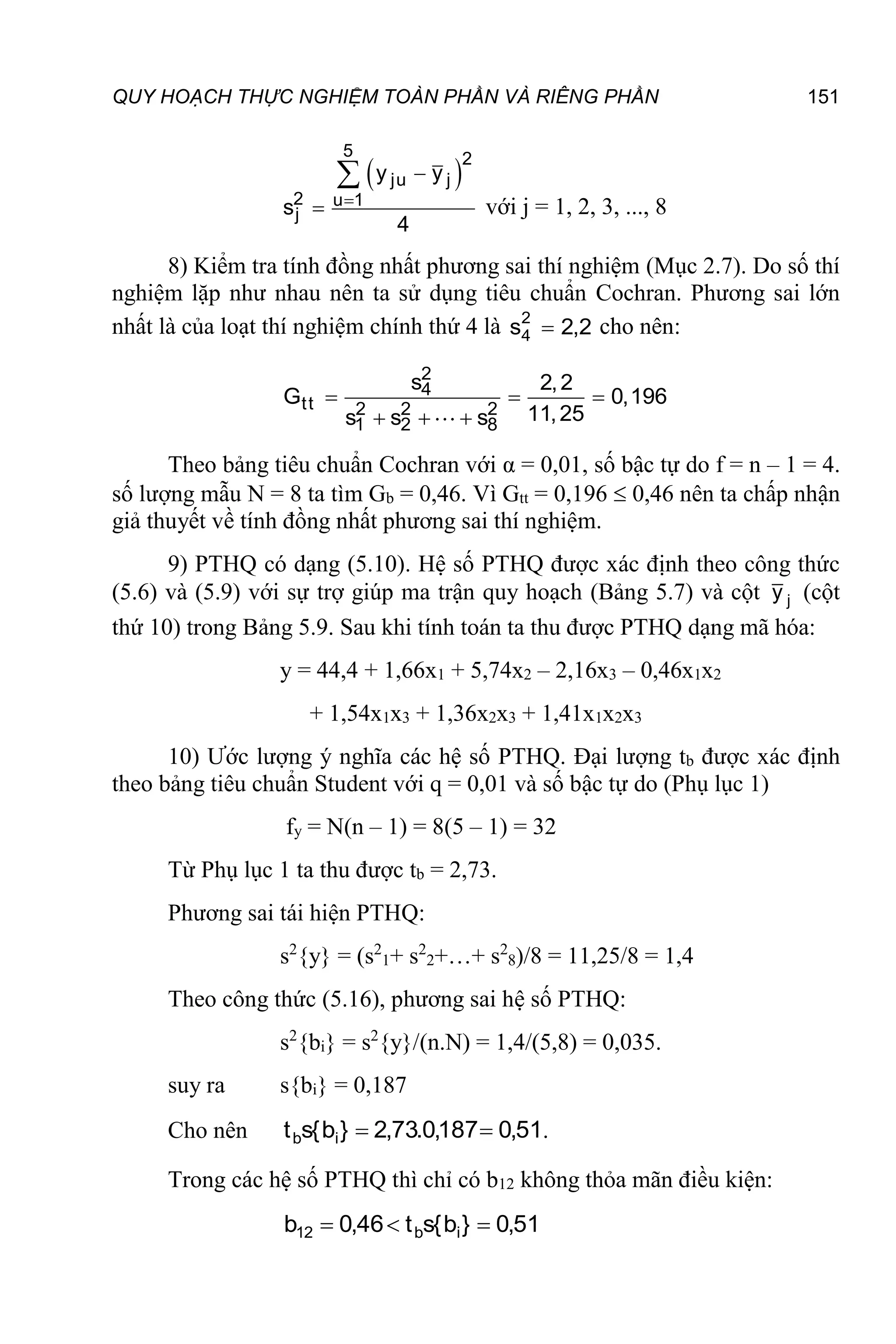 QUY HOẠCH THỰC NGHIỆM TOÀN PHẦN VÀ RIÊNG PHẦN 151
 
5 2
ju j
2 u 1
j
y y
s
4




với j = 1, 2, 3, ..., 8
8) Kiểm tra tính đồng nhất phương sai thí nghiệm (Mục 2.7). Do số thí
nghiệm lặp như nhau nên ta sử dụng tiêu chuẩn Cochran. Phương sai lớn
nhất là của loạt thí nghiệm chính thứ 4 là 2
,
2
s2
4  cho nên:
2
4
tt 2 2 2
1 2 8
s 2,2
G 0,196
11,25
s s s
  
  
Theo bảng tiêu chuẩn Cochran với α = 0,01, số bậc tự do f = n – 1 = 4.
số lượng mẫu N = 8 ta tìm Gb = 0,46. Vì Gtt = 0,196  0,46 nên ta chấp nhận
giả thuyết về tính đồng nhất phương sai thí nghiệm.
9) PTHQ có dạng (5.10). Hệ số PTHQ được xác định theo công thức
(5.6) và (5.9) với sự trợ giúp ma trận quy hoạch (Bảng 5.7) và cột j
y (cột
thứ 10) trong Bảng 5.9. Sau khi tính toán ta thu được PTHQ dạng mã hóa:
y = 44,4 + 1,66x1 + 5,74x2 – 2,16x3 – 0,46x1x2
+ 1,54x1x3 + 1,36x2x3 + 1,41x1x2x3
10) Ước lượng ý nghĩa các hệ số PTHQ. Đại lượng tb được xác định
theo bảng tiêu chuẩn Student với q = 0,01 và số bậc tự do (Phụ lục 1)
fy = N(n – 1) = 8(5 – 1) = 32
Từ Phụ lục 1 ta thu được tb = 2,73.
Phương sai tái hiện PTHQ:
s2
{y} = (s2
1+ s2
2+…+ s2
8)/8 = 11,25/8 = 1,4
Theo công thức (5.16), phương sai hệ số PTHQ:
s2
{bi} = s2
{y}/(n.N) = 1,4/(5,8) = 0,035.
suy ra s{bi} = 0,187
Cho nên 51
,
0
187
,
0
.
73
,
2
}
b
{
s
t i
b 
 .
Trong các hệ số PTHQ thì chỉ có b12 không thỏa mãn điều kiện:
51
,
0
}
b
{
s
t
46
,
0
b i
b
12 


 