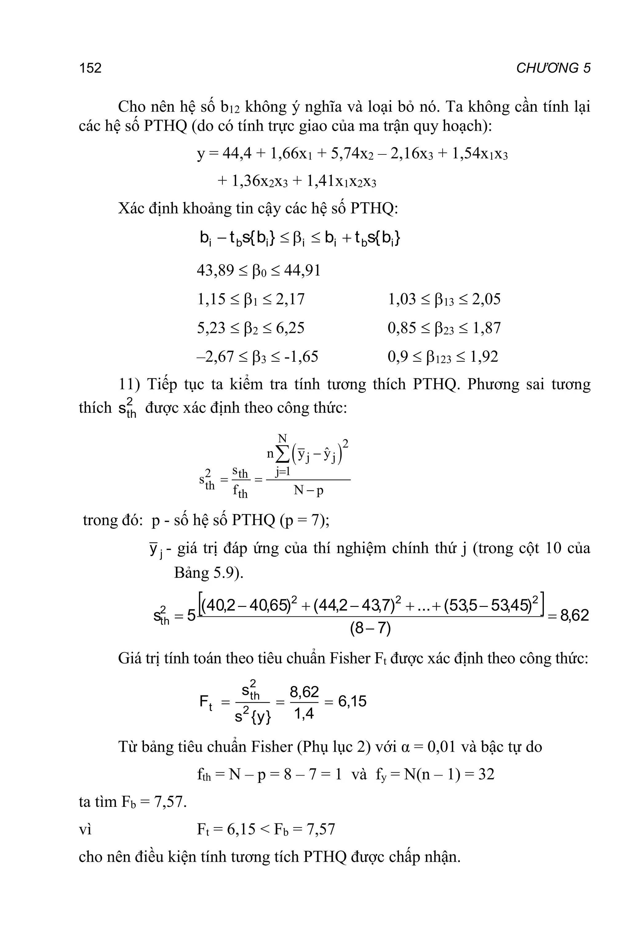 152 CHƯƠNG 5
Cho nên hệ số b12 không ý nghĩa và loại bỏ nó. Ta không cần tính lại
các hệ số PTHQ (do có tính trực giao của ma trận quy hoạch):
y = 44,4 + 1,66x1 + 5,74x2 – 2,16x3 + 1,54x1x3
+ 1,36x2x3 + 1,41x1x2x3
Xác định khoảng tin cậy các hệ số PTHQ:
}
b
{
s
t
b
}
b
{
s
t
b i
b
i
i
i
b
i 




43,89  0  44,91
1,15  1  2,17 1,03  13  2,05
5,23  2  6,25 0,85  23  1,87
–2,67  3  -1,65 0,9  123  1,92
11) Tiếp tục ta kiểm tra tính tương thích PTHQ. Phương sai tương
thích 2
th
s được xác định theo công thức:
 
N 2
j j
j 1
2 th
th
th
ˆ
n y y
s
s
f N p


 


trong đó: p - số hệ số PTHQ (p = 7);
j
y - giá trị đáp ứng của thí nghiệm chính thứ j (trong cột 10 của
Bảng 5.9).
  62
,
8
)
7
8
(
)
45
,
53
5
,
53
(
...
)
7
,
43
2
,
44
(
)
65
,
40
2
,
40
(
5
s
2
2
2
2
th 








Giá trị tính toán theo tiêu chuẩn Fisher Ft được xác định theo công thức:
15
,
6
4
,
1
62
,
8
}
y
{
s
s
F 2
2
th
t 


Từ bảng tiêu chuẩn Fisher (Phụ lục 2) với α = 0,01 và bậc tự do
fth = N – p = 8 – 7 = 1 và fy = N(n – 1) = 32
ta tìm Fb = 7,57.
vì Ft = 6,15 < Fb = 7,57
cho nên điều kiện tính tương tích PTHQ được chấp nhận.
 