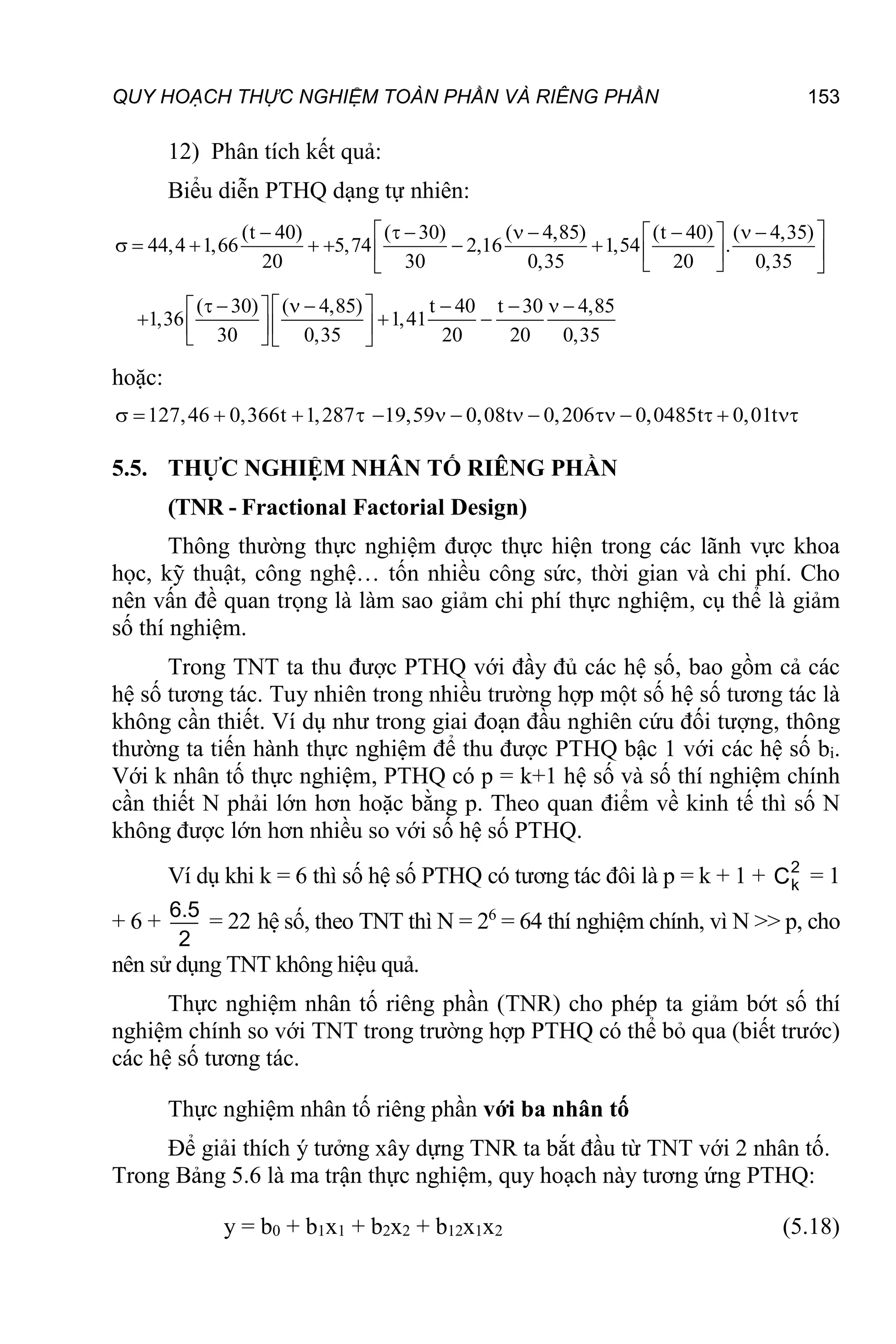 QUY HOẠCH THỰC NGHIỆM TOÀN PHẦN VÀ RIÊNG PHẦN 153
12) Phân tích kết quả:
Biểu diễn PTHQ dạng tự nhiên:
(t 40) ( 30) ( 4,85) (t 40) ( 4,35)
44,4 1,66 5,74 2,16 1,54 .
20 30 0,35 20 0,35
( 30) ( 4,85) t 40 t 30 4,85
1,36 1,41
30 0,35 20 20 0,35
 
       
 
      
 
 
 
 
       
 
 
  
 
 
   
hoặc:
127,46 0,366t 1,287
     19,59 0,08t 0,206 0,0485t 0,01t
         
5.5. THỰC NGHIỆM NHÂN TỐ RIÊNG PHẦN
(TNR - Fractional Factorial Design)
Thông thường thực nghiệm được thực hiện trong các lãnh vực khoa
học, kỹ thuật, công nghệ… tốn nhiều công sức, thời gian và chi phí. Cho
nên vấn đề quan trọng là làm sao giảm chi phí thực nghiệm, cụ thể là giảm
số thí nghiệm.
Trong TNT ta thu được PTHQ với đầy đủ các hệ số, bao gồm cả các
hệ số tương tác. Tuy nhiên trong nhiều trường hợp một số hệ số tương tác là
không cần thiết. Ví dụ như trong giai đoạn đầu nghiên cứu đối tượng, thông
thường ta tiến hành thực nghiệm để thu được PTHQ bậc 1 với các hệ số bi.
Với k nhân tố thực nghiệm, PTHQ có p = k+1 hệ số và số thí nghiệm chính
cần thiết N phải lớn hơn hoặc bằng p. Theo quan điểm về kinh tế thì số N
không được lớn hơn nhiều so với số hệ số PTHQ.
Ví dụ khi k = 6 thì số hệ số PTHQ có tương tác đôi là p = k + 1 + 2
k
C = 1
+ 6 +
2
5
.
6
= 22 hệ số, theo TNT thì N = 26
= 64 thí nghiệm chính, vì N >> p, cho
nên sử dụng TNT không hiệu quả.
Thực nghiệm nhân tố riêng phần (TNR) cho phép ta giảm bớt số thí
nghiệm chính so với TNT trong trường hợp PTHQ có thể bỏ qua (biết trước)
các hệ số tương tác.
Thực nghiệm nhân tố riêng phần với ba nhân tố
Để giải thích ý tưởng xây dựng TNR ta bắt đầu từ TNT với 2 nhân tố.
Trong Bảng 5.6 là ma trận thực nghiệm, quy hoạch này tương ứng PTHQ:
y = b0 + b1x1 + b2x2 + b12x1x2 (5.18)
 