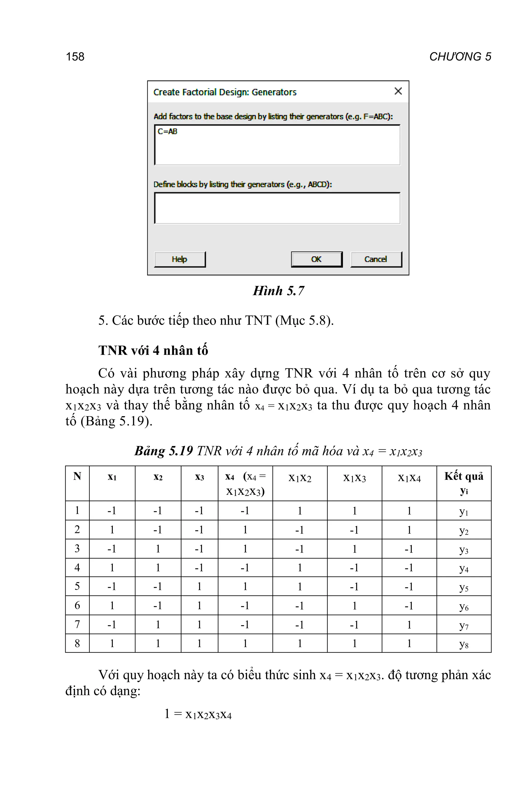 158 CHƯƠNG 5
Hình 5.7
5. Các bước tiếp theo như TNT (Mục 5.8).
TNR với 4 nhân tố
Có vài phương pháp xây dựng TNR với 4 nhân tố trên cơ sở quy
hoạch này dựa trên tương tác nào được bỏ qua. Ví dụ ta bỏ qua tương tác
x1x2x3 và thay thế bằng nhân tố x4 = x1x2x3 ta thu được quy hoạch 4 nhân
tố (Bảng 5.19).
Bảng 5.19 TNR với 4 nhân tố mã hóa và x4 = x1x2x3
N x1 x2 x3 x4 (x4 =
x1x2x3)
x1x2 x1x3 x1x4 Kết quả
yi
1 -1 -1 -1 -1 1 1 1 y1
2 1 -1 -1 1 -1 -1 1 y2
3 -1 1 -1 1 -1 1 -1 y3
4 1 1 -1 -1 1 -1 -1 y4
5 -1 -1 1 1 1 -1 -1 y5
6 1 -1 1 -1 -1 1 -1 y6
7 -1 1 1 -1 -1 -1 1 y7
8 1 1 1 1 1 1 1 y8
Với quy hoạch này ta có biểu thức sinh x4 = x1x2x3. độ tương phản xác
định có dạng:
1 = x1x2x3x4
 
