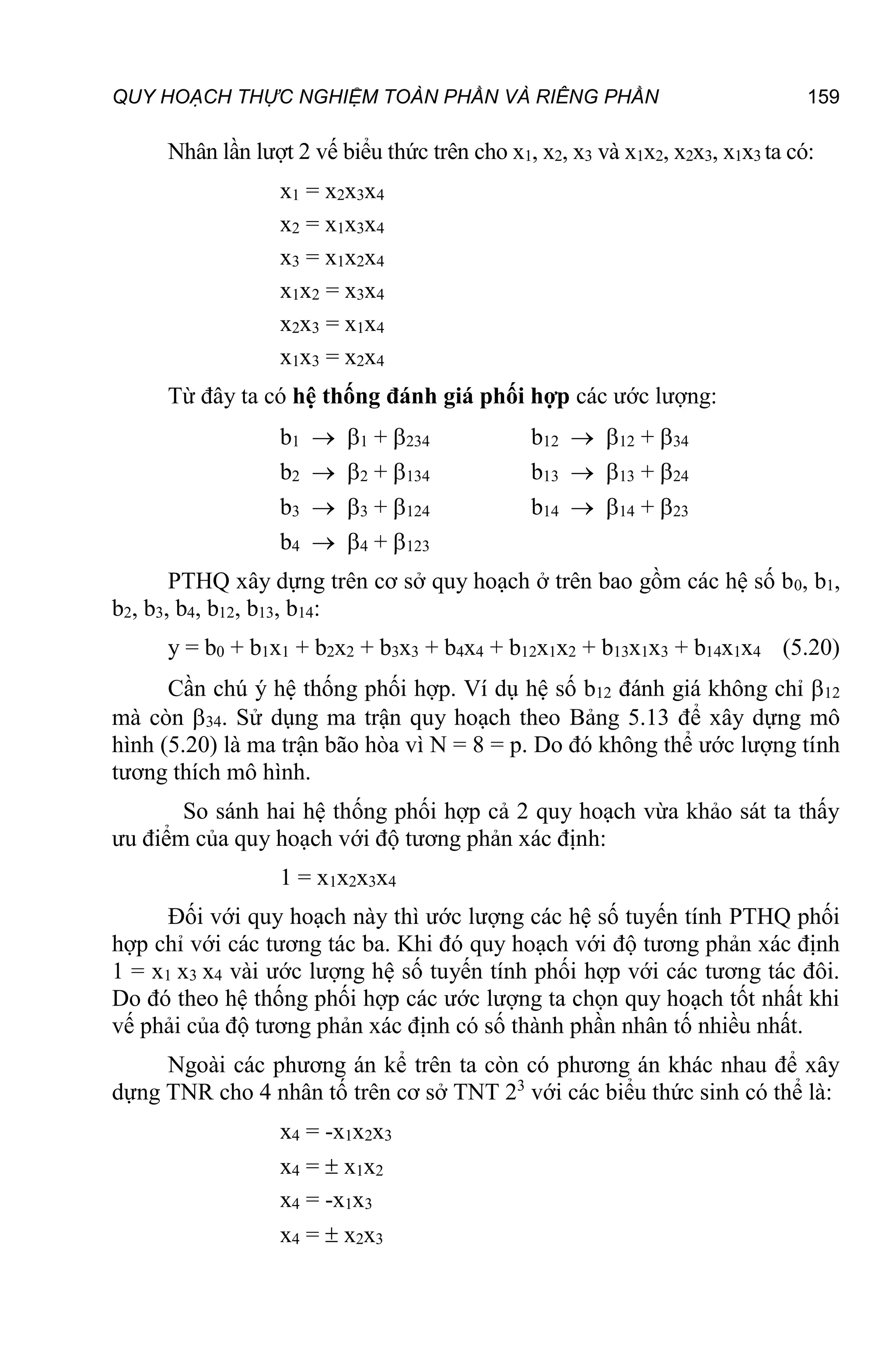 QUY HOẠCH THỰC NGHIỆM TOÀN PHẦN VÀ RIÊNG PHẦN 159
Nhân lần lượt 2 vế biểu thức trên cho x1, x2, x3 và x1x2, x2x3, x1x3 ta có:
x1 = x2x3x4
x2 = x1x3x4
x3 = x1x2x4
x1x2 = x3x4
x2x3 = x1x4
x1x3 = x2x4
Từ đây ta có hệ thống đánh giá phối hợp các ước lượng:
b1  1 + 234 b12  12 + 34
b2  2 + 134 b13  13 + 24
b3  3 + 124 b14  14 + 23
b4  4 + 123
PTHQ xây dựng trên cơ sở quy hoạch ở trên bao gồm các hệ số b0, b1,
b2, b3, b4, b12, b13, b14:
y = b0 + b1x1 + b2x2 + b3x3 + b4x4 + b12x1x2 + b13x1x3 + b14x1x4 (5.20)
Cần chú ý hệ thống phối hợp. Ví dụ hệ số b12 đánh giá không chỉ 12
mà còn 34. Sử dụng ma trận quy hoạch theo Bảng 5.13 để xây dựng mô
hình (5.20) là ma trận bão hòa vì N = 8 = p. Do đó không thể ước lượng tính
tương thích mô hình.
So sánh hai hệ thống phối hợp cả 2 quy hoạch vừa khảo sát ta thấy
ưu điểm của quy hoạch với độ tương phản xác định:
1 = x1x2x3x4
Đối với quy hoạch này thì ước lượng các hệ số tuyến tính PTHQ phối
hợp chỉ với các tương tác ba. Khi đó quy hoạch với độ tương phản xác định
1 = x1 x3 x4 vài ước lượng hệ số tuyến tính phối hợp với các tương tác đôi.
Do đó theo hệ thống phối hợp các ước lượng ta chọn quy hoạch tốt nhất khi
vế phải của độ tương phản xác định có số thành phần nhân tố nhiều nhất.
Ngoài các phương án kể trên ta còn có phương án khác nhau để xây
dựng TNR cho 4 nhân tố trên cơ sở TNT 23
với các biểu thức sinh có thể là:
x4 = -x1x2x3
x4 =  x1x2
x4 = -x1x3
x4 =  x2x3
 