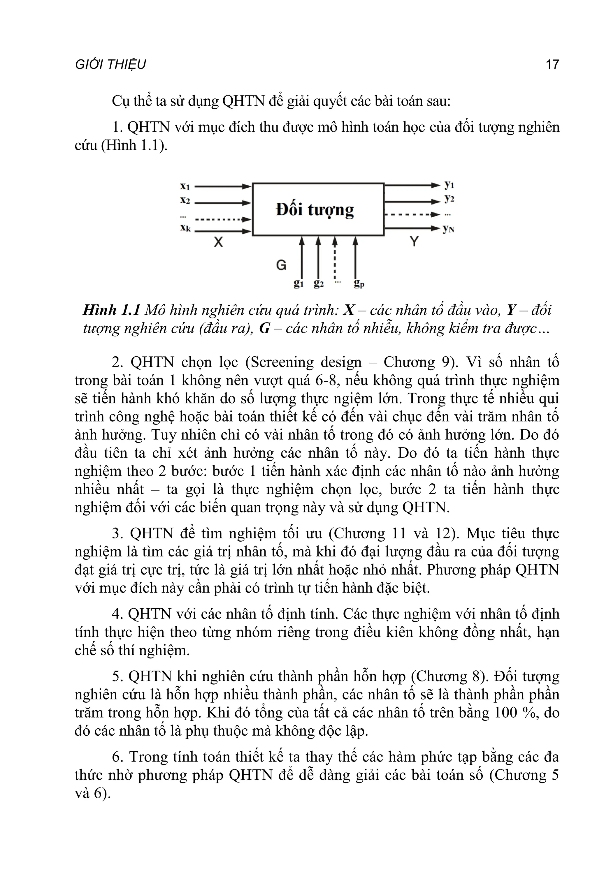 GIỚI THIỆU 17
Cụ thể ta sử dụng QHTN để giải quyết các bài toán sau:
1. QHTN với mục đích thu được mô hình toán học của đối tượng nghiên
cứu (Hình 1.1).
Hình 1.1 Mô hình nghiên cứu quá trình: X – các nhân tố đầu vào, Y – đối
tượng nghiên cứu (đầu ra), G – các nhân tố nhiễu, không kiểm tra được…
2. QHTN chọn lọc (Screening design – Chương 9). Vì số nhân tố
trong bài toán 1 không nên vượt quá 6-8, nếu không quá trình thực nghiệm
sẽ tiến hành khó khăn do số lượng thực ngiệm lớn. Trong thực tế nhiều qui
trình công nghệ hoặc bài toán thiết kế có đến vài chục đến vài trăm nhân tố
ảnh hưởng. Tuy nhiên chỉ có vài nhân tố trong đó có ảnh hưởng lớn. Do đó
đầu tiên ta chỉ xét ảnh hưởng các nhân tố này. Do đó ta tiến hành thực
nghiệm theo 2 bước: bước 1 tiến hành xác định các nhân tố nào ảnh hưởng
nhiều nhất – ta gọi là thực nghiệm chọn lọc, bước 2 ta tiến hành thực
nghiệm đối với các biến quan trọng này và sử dụng QHTN.
3. QHTN để tìm nghiệm tối ưu (Chương 11 và 12). Mục tiêu thực
nghiệm là tìm các giá trị nhân tố, mà khi đó đại lượng đầu ra của đối tượng
đạt giá trị cực trị, tức là giá trị lớn nhất hoặc nhỏ nhất. Phương pháp QHTN
với mục đích này cần phải có trình tự tiến hành đặc biệt.
4. QHTN với các nhân tố định tính. Các thực nghiệm với nhân tố định
tính thực hiện theo từng nhóm riêng trong điều kiên không đồng nhất, hạn
chế số thí nghiệm.
5. QHTN khi nghiên cứu thành phần hỗn hợp (Chương 8). Đối tượng
nghiên cứu là hỗn hợp nhiều thành phần, các nhân tố sẽ là thành phần phần
trăm trong hỗn hợp. Khi đó tổng của tất cả các nhân tố trên bằng 100 %, do
đó các nhân tố là phụ thuộc mà không độc lập.
6. Trong tính toán thiết kế ta thay thế các hàm phức tạp bằng các đa
thức nhờ phương pháp QHTN để dễ dàng giải các bài toán số (Chương 5
và 6).
 