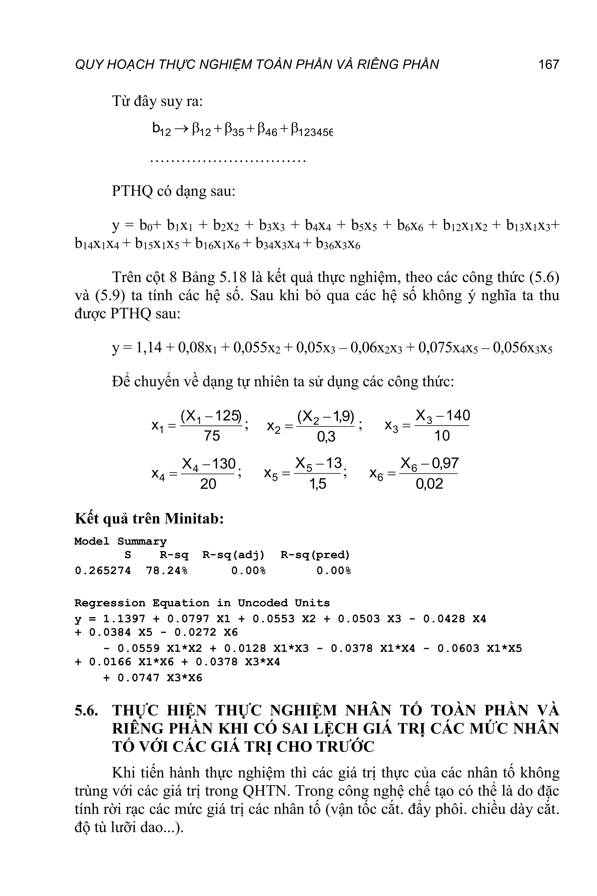 QUY HOẠCH THỰC NGHIỆM TOÀN PHẦN VÀ RIÊNG PHẦN 167
Từ đây suy ra:
123456
46
35
12
12
b 







…………………………
PTHQ có dạng sau:
y = b0+ b1x1 + b2x2 + b3x3 + b4x4 + b5x5 + b6x6 + b12x1x2 + b13x1x3+
b14x1x4 + b15x1x5 + b16x1x6 + b34x3x4 + b36x3x6
Trên cột 8 Bảng 5.18 là kết quả thực nghiệm, theo các công thức (5.6)
và (5.9) ta tính các hệ số. Sau khi bỏ qua các hệ số không ý nghĩa ta thu
được PTHQ sau:
y = 1,14 + 0,08x1 + 0,055x2 + 0,05x3 – 0,06x2x3 + 0,075x4x5 – 0,056x3x5
Để chuyển về dạng tự nhiên ta sử dụng các công thức:
75
)
125
X
(
x 1
1

 ;
3
,
0
)
9
,
1
X
(
x 2
2

 ;
10
140
X
x 3
3


20
130
X
x 4
4

 ;
5
,
1
13
X
x 5
5

 ;
02
,
0
97
,
0
X
x 6
6


Kết quả trên Minitab:
Model Summary
S R-sq R-sq(adj) R-sq(pred)
0.265274 78.24% 0.00% 0.00%
Regression Equation in Uncoded Units
y = 1.1397 + 0.0797 X1 + 0.0553 X2 + 0.0503 X3 - 0.0428 X4
+ 0.0384 X5 - 0.0272 X6
- 0.0559 X1*X2 + 0.0128 X1*X3 - 0.0378 X1*X4 - 0.0603 X1*X5
+ 0.0166 X1*X6 + 0.0378 X3*X4
+ 0.0747 X3*X6
5.6. THỰC HIỆN THỰC NGHIỆM NHÂN TỐ TOÀN PHẦN VÀ
RIÊNG PHẦN KHI CÓ SAI LỆCH GIÁ TRỊ CÁC MỨC NHÂN
TỐ VỚI CÁC GIÁ TRỊ CHO TRƯỚC
Khi tiến hành thực nghiệm thì các giá trị thực của các nhân tố không
trùng với các giá trị trong QHTN. Trong công nghệ chế tạo có thể là do đặc
tính rời rạc các mức giá trị các nhân tố (vận tốc cắt. đẩy phôi. chiều dày cắt.
độ tù lưỡi dao...).
 