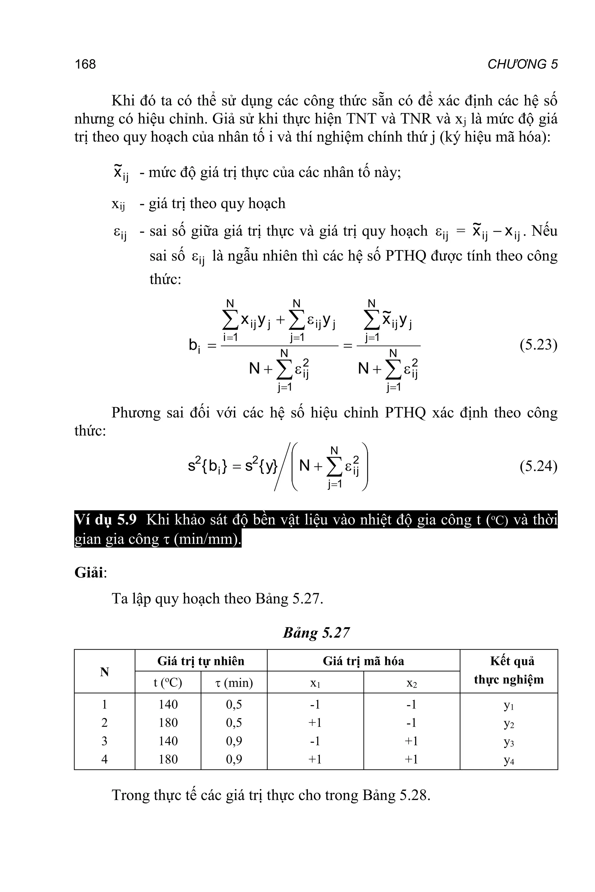 168 CHƯƠNG 5
Khi đó ta có thể sử dụng các công thức sẵn có để xác định các hệ số
nhưng có hiệu chỉnh. Giả sử khi thực hiện TNT và TNR và xj là mức độ giá
trị theo quy hoạch của nhân tố i và thí nghiệm chính thứ j (ký hiệu mã hóa):
ij
x
~ - mức độ giá trị thực của các nhân tố này;
xij - giá trị theo quy hoạch
ij
 - sai số giữa giá trị thực và giá trị quy hoạch ij
 = ij
ij x
x
~  . Nếu
sai số ij
 là ngẫu nhiên thì các hệ số PTHQ được tính theo công
thức:



 



 







 N
1
j
2
ij
N
1
j
j
ij
N
1
j
2
ij
N
1
i
N
1
j
j
ij
j
ij
i
N
y
x
~
N
y
y
x
b (5.23)
Phương sai đối với các hệ số hiệu chỉnh PTHQ xác định theo công
thức:










 

N
1
j
2
ij
2
i
2
N
}
y
{
s
}
b
{
s (5.24)
Ví dụ 5.9 Khi khảo sát độ bền vật liệu vào nhiệt độ gia công t (o
C) và thời
gian gia công  (min/mm).
Giải:
Ta lập quy hoạch theo Bảng 5.27.
Bảng 5.27
N
Giá trị tự nhiên Giá trị mã hóa Kết quả
thực nghiệm
t (o
C)  (min) x1 x2
1
2
3
4
140
180
140
180
0,5
0,5
0,9
0,9
-1
+1
-1
+1
-1
-1
+1
+1
y1
y2
y3
y4
Trong thực tế các giá trị thực cho trong Bảng 5.28.
 