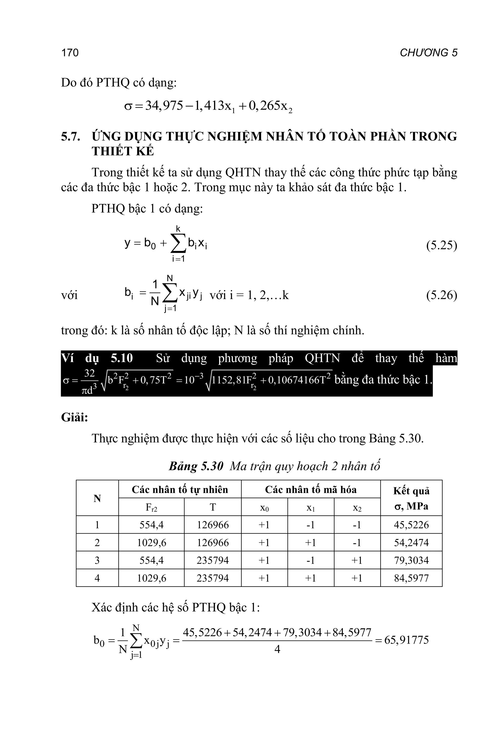 170 CHƯƠNG 5
Do đó PTHQ có dạng:
1 2
34,975 1,413x 0,265x
   
5.7. ỨNG DỤNG THỰC NGHIỆM NHÂN TỐ TOÀN PHẦN TRONG
THIẾT KẾ
Trong thiết kế ta sử dụng QHTN thay thế các công thức phức tạp bằng
các đa thức bậc 1 hoặc 2. Trong mục này ta khảo sát đa thức bậc 1.
PTHQ bậc 1 có dạng:
i
k
1
i
i
0 x
b
b
y 


 (5.25)
với 


N
1
j
j
ji
i y
x
N
1
b với i = 1, 2,…k (5.26)
trong đó: k là số nhân tố độc lập; N là số thí nghiệm chính.
Ví dụ 5.10 Sử dụng phương pháp QHTN để thay thế hàm
2 2
2 2 2 3 2 2
r r
3
32
b F 0,75T 10 1152,81F 0,10674166T
d

    

bằng đa thức bậc 1.
Giải:
Thực nghiệm được thực hiện với các số liệu cho trong Bảng 5.30.
Bảng 5.30 Ma trận quy hoạch 2 nhân tố
N
Các nhân tố tự nhiên Các nhân tố mã hóa Kết quả
, MPa
Fr2 T x0 x1 x2
1 554,4 126966 +1 -1 -1 45,5226
2 1029,6 126966 +1 +1 -1 54,2474
3 554,4 235794 +1 -1 +1 79,3034
4 1029,6 235794 +1 +1 +1 84,5977
Xác định các hệ số PTHQ bậc 1:
N
0 0j j
j 1
1 45,5226 54,2474 79,3034 84,5977
b x y 65,91775
N 4

  
  

 