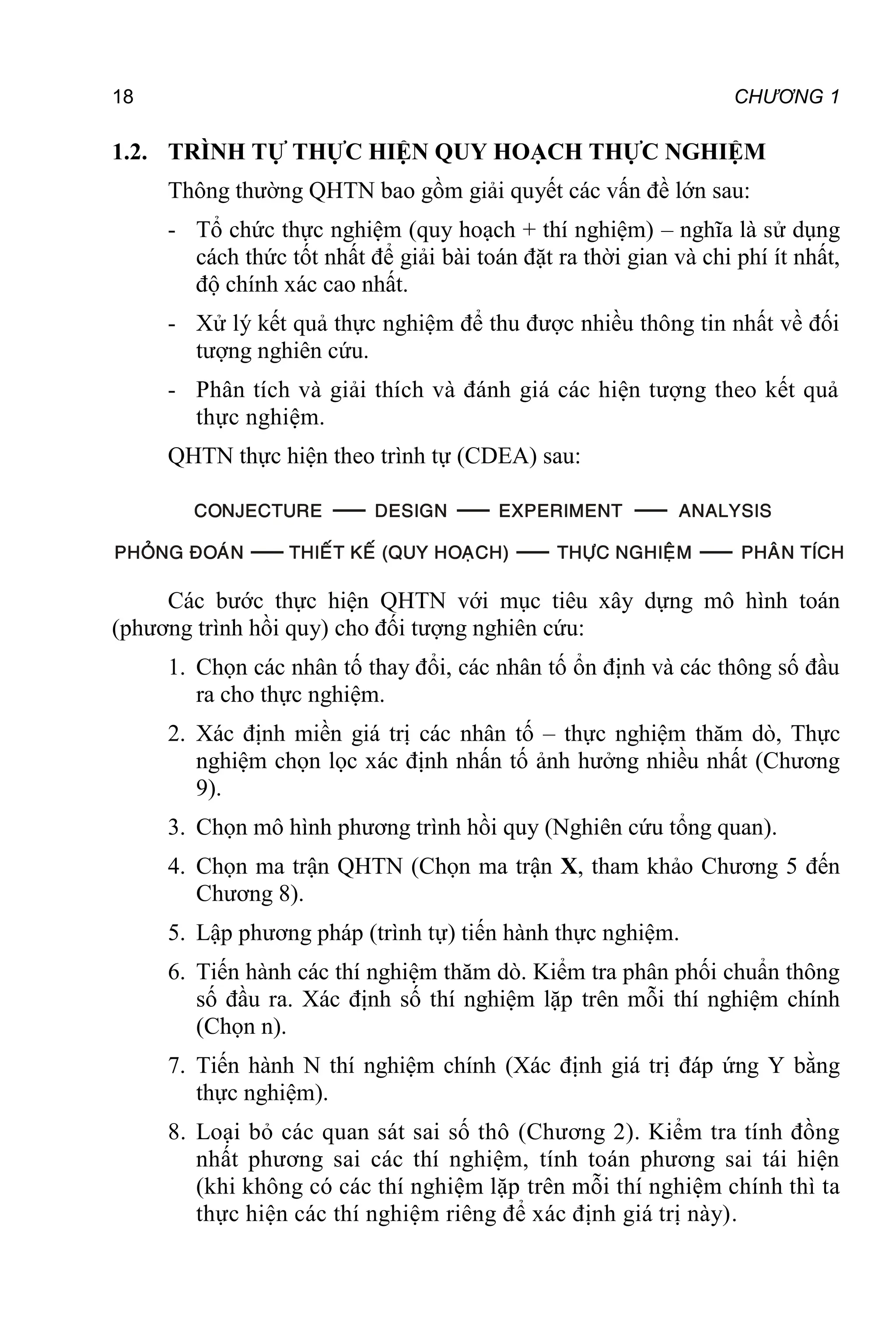 18 CHƯƠNG 1
1.2. TRÌNH TỰ THỰC HIỆN QUY HOẠCH THỰC NGHIỆM
Thông thường QHTN bao gồm giải quyết các vấn đề lớn sau:
- Tổ chức thực nghiệm (quy hoạch + thí nghiệm) – nghĩa là sử dụng
cách thức tốt nhất để giải bài toán đặt ra thời gian và chi phí ít nhất,
độ chính xác cao nhất.
- Xử lý kết quả thực nghiệm để thu được nhiều thông tin nhất về đối
tượng nghiên cứu.
- Phân tích và giải thích và đánh giá các hiện tượng theo kết quả
thực nghiệm.
QHTN thực hiện theo trình tự (CDEA) sau:
Các bước thực hiện QHTN với mục tiêu xây dựng mô hình toán
(phương trình hồi quy) cho đối tượng nghiên cứu:
1. Chọn các nhân tố thay đổi, các nhân tố ổn định và các thông số đầu
ra cho thực nghiệm.
2. Xác định miền giá trị các nhân tố – thực nghiệm thăm dò, Thực
nghiệm chọn lọc xác định nhấn tố ảnh hưởng nhiều nhất (Chương
9).
3. Chọn mô hình phương trình hồi quy (Nghiên cứu tổng quan).
4. Chọn ma trận QHTN (Chọn ma trận X, tham khảo Chương 5 đến
Chương 8).
5. Lập phương pháp (trình tự) tiến hành thực nghiệm.
6. Tiến hành các thí nghiệm thăm dò. Kiểm tra phân phối chuẩn thông
số đầu ra. Xác định số thí nghiệm lặp trên mỗi thí nghiệm chính
(Chọn n).
7. Tiến hành N thí nghiệm chính (Xác định giá trị đáp ứng Y bằng
thực nghiệm).
8. Loại bỏ các quan sát sai số thô (Chương 2). Kiểm tra tính đồng
nhất phương sai các thí nghiệm, tính toán phương sai tái hiện
(khi không có các thí nghiệm lặp trên mỗi thí nghiệm chính thì ta
thực hiện các thí nghiệm riêng để xác định giá trị này).
 