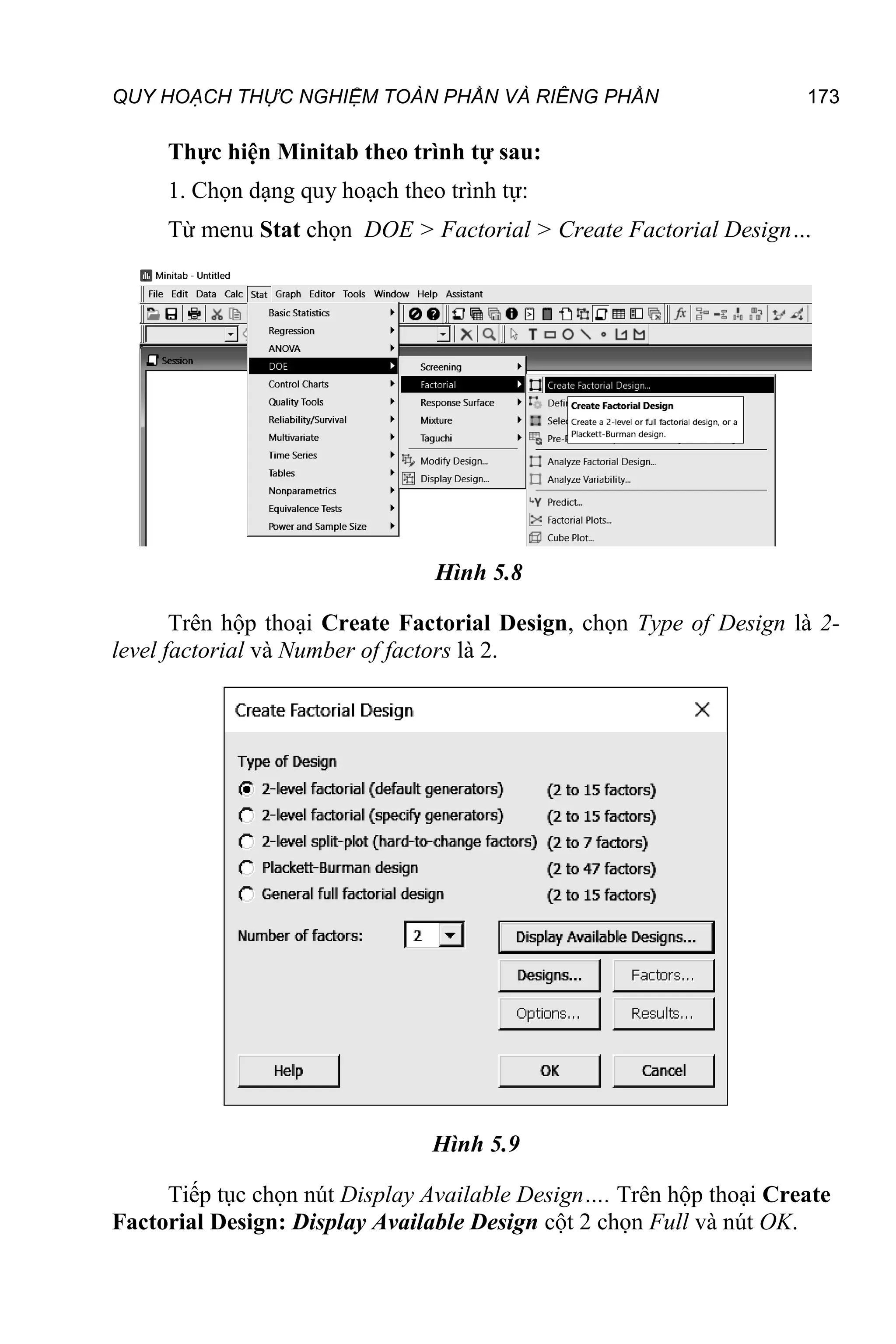 QUY HOẠCH THỰC NGHIỆM TOÀN PHẦN VÀ RIÊNG PHẦN 173
Thực hiện Minitab theo trình tự sau:
1. Chọn dạng quy hoạch theo trình tự:
Từ menu Stat chọn DOE > Factorial > Create Factorial Design…
Hình 5.8
Trên hộp thoại Create Factorial Design, chọn Type of Design là 2-
level factorial và Number of factors là 2.
Hình 5.9
Tiếp tục chọn nút Display Available Design…. Trên hộp thoại Create
Factorial Design: Display Available Design cột 2 chọn Full và nút OK.
 