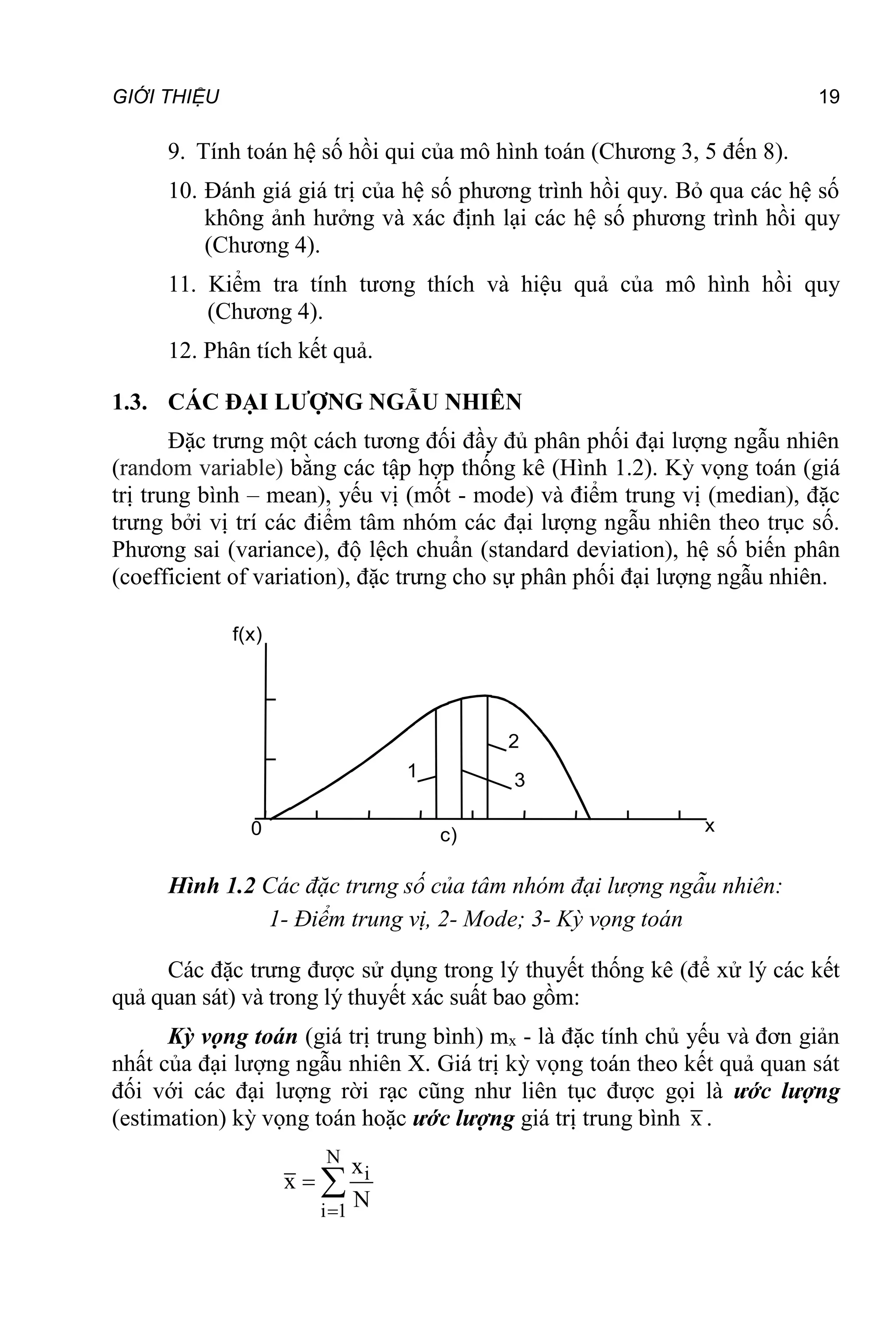 GIỚI THIỆU 19
9. Tính toán hệ số hồi qui của mô hình toán (Chương 3, 5 đến 8).
10. Đánh giá giá trị của hệ số phương trình hồi quy. Bỏ qua các hệ số
không ảnh hưởng và xác định lại các hệ số phương trình hồi quy
(Chương 4).
11. Kiểm tra tính tương thích và hiệu quả của mô hình hồi quy
(Chương 4).
12. Phân tích kết quả.
1.3. CÁC ĐẠI LƯỢNG NGẪU NHIÊN
Đặc trưng một cách tương đối đầy đủ phân phối đại lượng ngẫu nhiên
(random variable) bằng các tập hợp thống kê (Hình 1.2). Kỳ vọng toán (giá
trị trung bình – mean), yếu vị (mốt - mode) và điểm trung vị (median), đặc
trưng bởi vị trí các điểm tâm nhóm các đại lượng ngẫu nhiên theo trục số.
Phương sai (variance), độ lệch chuẩn (standard deviation), hệ số biến phân
(coefficient of variation), đặc trưng cho sự phân phối đại lượng ngẫu nhiên.
x
f(x)
x
R(x)
x
F(x)
c)
b)
a)
1,0
0
0
0
1
2
3
Hình 1.2 Các đặc trưng số của tâm nhóm đại lượng ngẫu nhiên:
1- Điểm trung vị, 2- Mode; 3- Kỳ vọng toán
Các đặc trưng được sử dụng trong lý thuyết thống kê (để xử lý các kết
quả quan sát) và trong lý thuyết xác suất bao gồm:
Kỳ vọng toán (giá trị trung bình) mx - là đặc tính chủ yếu và đơn giản
nhất của đại lượng ngẫu nhiên X. Giá trị kỳ vọng toán theo kết quả quan sát
đối với các đại lượng rời rạc cũng như liên tục được gọi là ước lượng
(estimation) kỳ vọng toán hoặc ước lượng giá trị trung bình x .
N
i
i 1
x
x
N

 
 
