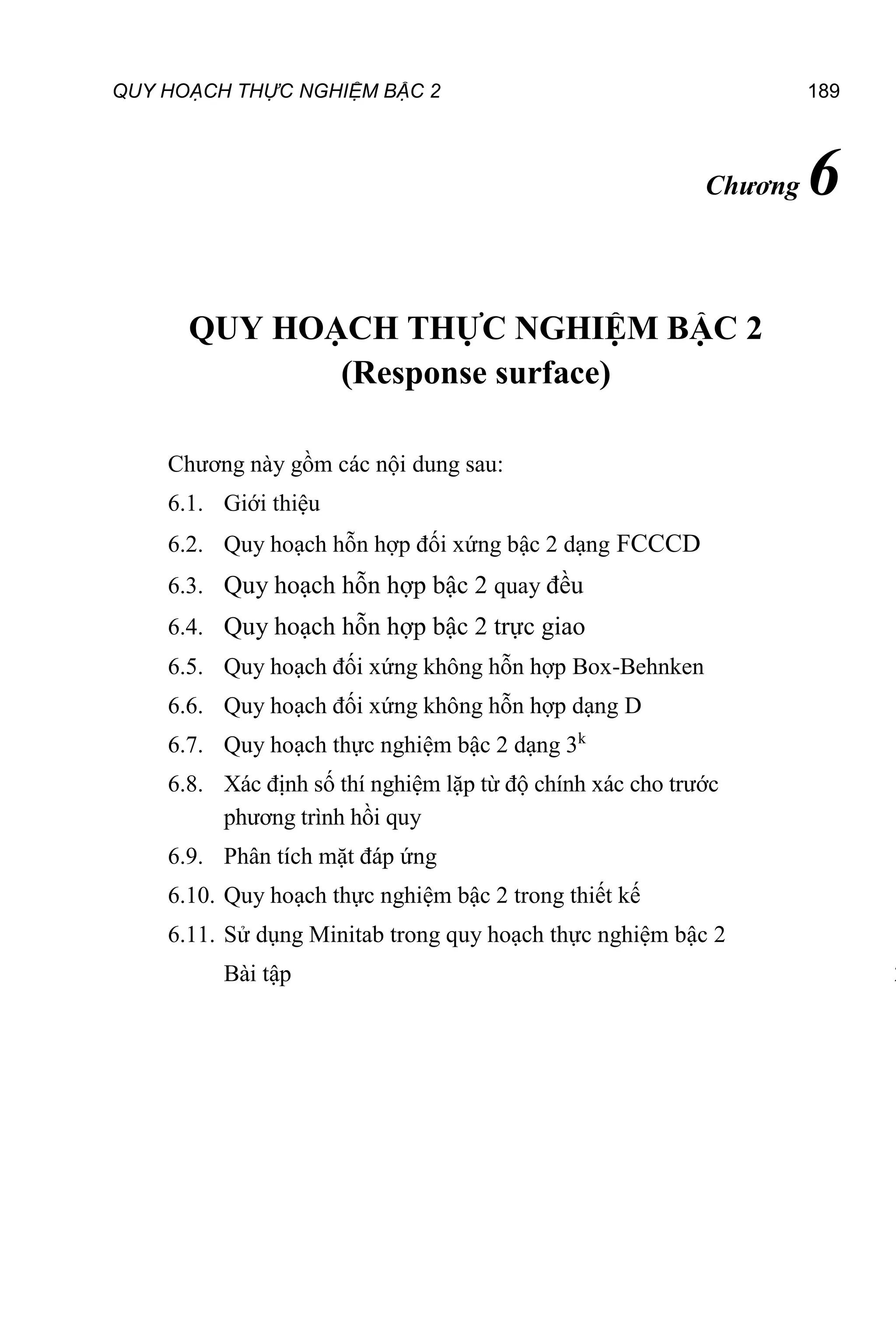 QUY HOẠCH THỰC NGHIỆM BẬC 2 189
Chương 6
QUY HOẠCH THỰC NGHIỆM BẬC 2
(Response surface)
Chương này gồm các nội dung sau:
6.1. Giới thiệu
6.2. Quy hoạch hỗn hợp đối xứng bậc 2 dạng FCCCD
6.3. Quy hoạch hỗn hợp bậc 2 quay đều
6.4. Quy hoạch hỗn hợp bậc 2 trực giao
6.5. Quy hoạch đối xứng không hỗn hợp Box-Behnken
6.6. Quy hoạch đối xứng không hỗn hợp dạng D
6.7. Quy hoạch thực nghiệm bậc 2 dạng 3k
6.8. Xác định số thí nghiệm lặp từ độ chính xác cho trước
phương trình hồi quy
6.9. Phân tích mặt đáp ứng
6.10. Quy hoạch thực nghiệm bậc 2 trong thiết kế
6.11. Sử dụng Minitab trong quy hoạch thực nghiệm bậc 2
Bài tập 2
 