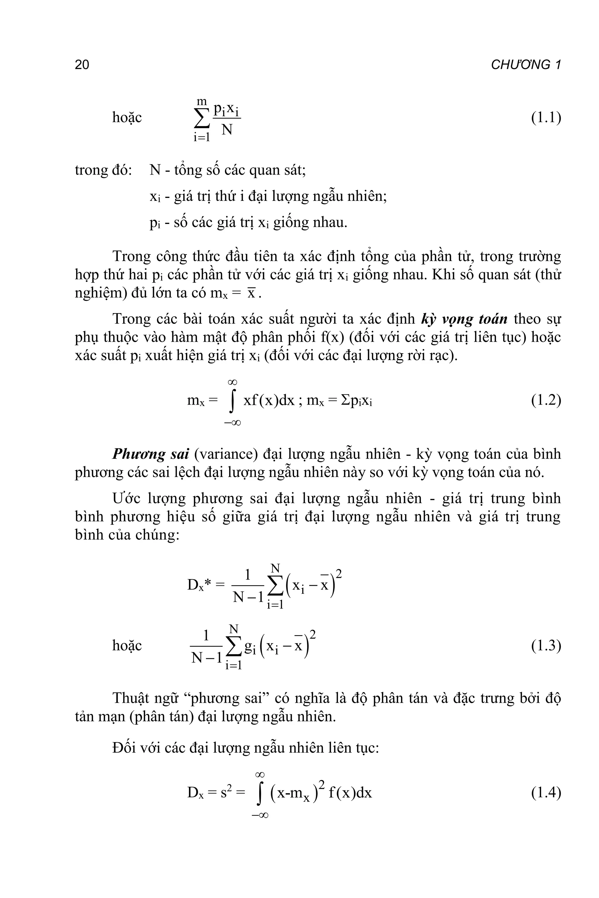 20 CHƯƠNG 1
hoặc
m
i i
i 1
p x
N

 (1.1)
trong đó: N - tổng số các quan sát;
xi - giá trị thứ i đại lượng ngẫu nhiên;
pi - số các giá trị xi giống nhau.
Trong công thức đầu tiên ta xác định tổng của phần tử, trong trường
hợp thứ hai pi các phần tử với các giá trị xi giống nhau. Khi số quan sát (thử
nghiệm) đủ lớn ta có mx = x .
Trong các bài toán xác suất người ta xác định kỳ vọng toán theo sự
phụ thuộc vào hàm mật độ phân phối f(x) (đối với các giá trị liên tục) hoặc
xác suất pi xuất hiện giá trị xi (đối với các đại lượng rời rạc).
mx = xf(x)dx


 ; mx = pixi (1.2)
Phương sai (variance) đại lượng ngẫu nhiên - kỳ vọng toán của bình
phương các sai lệch đại lượng ngẫu nhiên này so với kỳ vọng toán của nó.
Ước lượng phương sai đại lượng ngẫu nhiên - giá trị trung bình
bình phương hiệu số giữa giá trị đại lượng ngẫu nhiên và giá trị trung
bình của chúng:
Dx* =  
N 2
i
i 1
1
x x
N 1 



hoặc  
N 2
i i
i 1
1
g x x
N 1 


 (1.3)
Thuật ngữ “phương sai” có nghĩa là độ phân tán và đặc trưng bởi độ
tản mạn (phân tán) đại lượng ngẫu nhiên.
Đối với các đại lượng ngẫu nhiên liên tục:
Dx = s2
=  2
x
x-m f(x)dx


 (1.4)
 