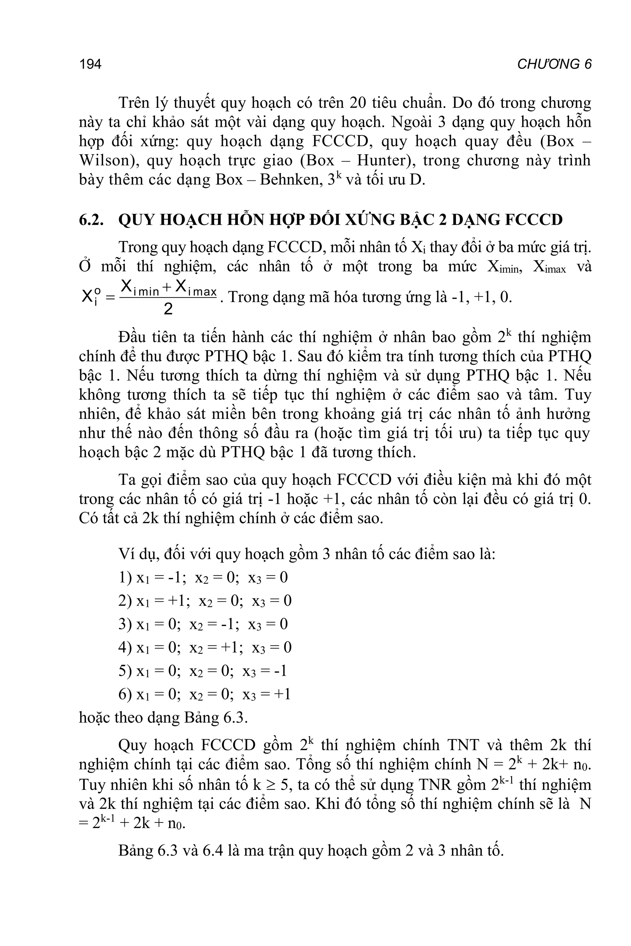 194 CHƯƠNG 6
Trên lý thuyết quy hoạch có trên 20 tiêu chuẩn. Do đó trong chương
này ta chỉ khảo sát một vài dạng quy hoạch. Ngoài 3 dạng quy hoạch hỗn
hợp đối xứng: quy hoạch dạng FCCCD, quy hoạch quay đều (Box –
Wilson), quy hoạch trực giao (Box – Hunter), trong chương này trình
bày thêm các dạng Box – Behnken, 3k
và tối ưu D.
6.2. QUY HOẠCH HỖN HỢP ĐỐI XỨNG BẬC 2 DẠNG FCCCD
Trong quy hoạch dạng FCCCD, mỗi nhân tố Xi thay đổi ở ba mức giá trị.
Ở mỗi thí nghiệm, các nhân tố ở một trong ba mức Ximin, Ximax và
2
X
X
X max
i
min
i
o
i

 . Trong dạng mã hóa tương ứng là -1, +1, 0.
Đầu tiên ta tiến hành các thí nghiệm ở nhân bao gồm 2k
thí nghiệm
chính để thu được PTHQ bậc 1. Sau đó kiểm tra tính tương thích của PTHQ
bậc 1. Nếu tương thích ta dừng thí nghiệm và sử dụng PTHQ bậc 1. Nếu
không tương thích ta sẽ tiếp tục thí nghiệm ở các điểm sao và tâm. Tuy
nhiên, để khảo sát miền bên trong khoảng giá trị các nhân tố ảnh hưởng
như thế nào đến thông số đầu ra (hoặc tìm giá trị tối ưu) ta tiếp tục quy
hoạch bậc 2 mặc dù PTHQ bậc 1 đã tương thích.
Ta gọi điểm sao của quy hoạch FCCCD với điều kiện mà khi đó một
trong các nhân tố có giá trị -1 hoặc +1, các nhân tố còn lại đều có giá trị 0.
Có tất cả 2k thí nghiệm chính ở các điểm sao.
Ví dụ, đối với quy hoạch gồm 3 nhân tố các điểm sao là:
1) x1 = -1; x2 = 0; x3 = 0
2) x1 = +1; x2 = 0; x3 = 0
3) x1 = 0; x2 = -1; x3 = 0
4) x1 = 0; x2 = +1; x3 = 0
5) x1 = 0; x2 = 0; x3 = -1
6) x1 = 0; x2 = 0; x3 = +1
hoặc theo dạng Bảng 6.3.
Quy hoạch FCCCD gồm 2k
thí nghiệm chính TNT và thêm 2k thí
nghiệm chính tại các điểm sao. Tổng số thí nghiệm chính N = 2k
+ 2k+ n0.
Tuy nhiên khi số nhân tố k  5, ta có thể sử dụng TNR gồm 2k-1
thí nghiệm
và 2k thí nghiệm tại các điểm sao. Khi đó tổng số thí nghiệm chính sẽ là N
= 2k-1
+ 2k + n0.
Bảng 6.3 và 6.4 là ma trận quy hoạch gồm 2 và 3 nhân tố.
 