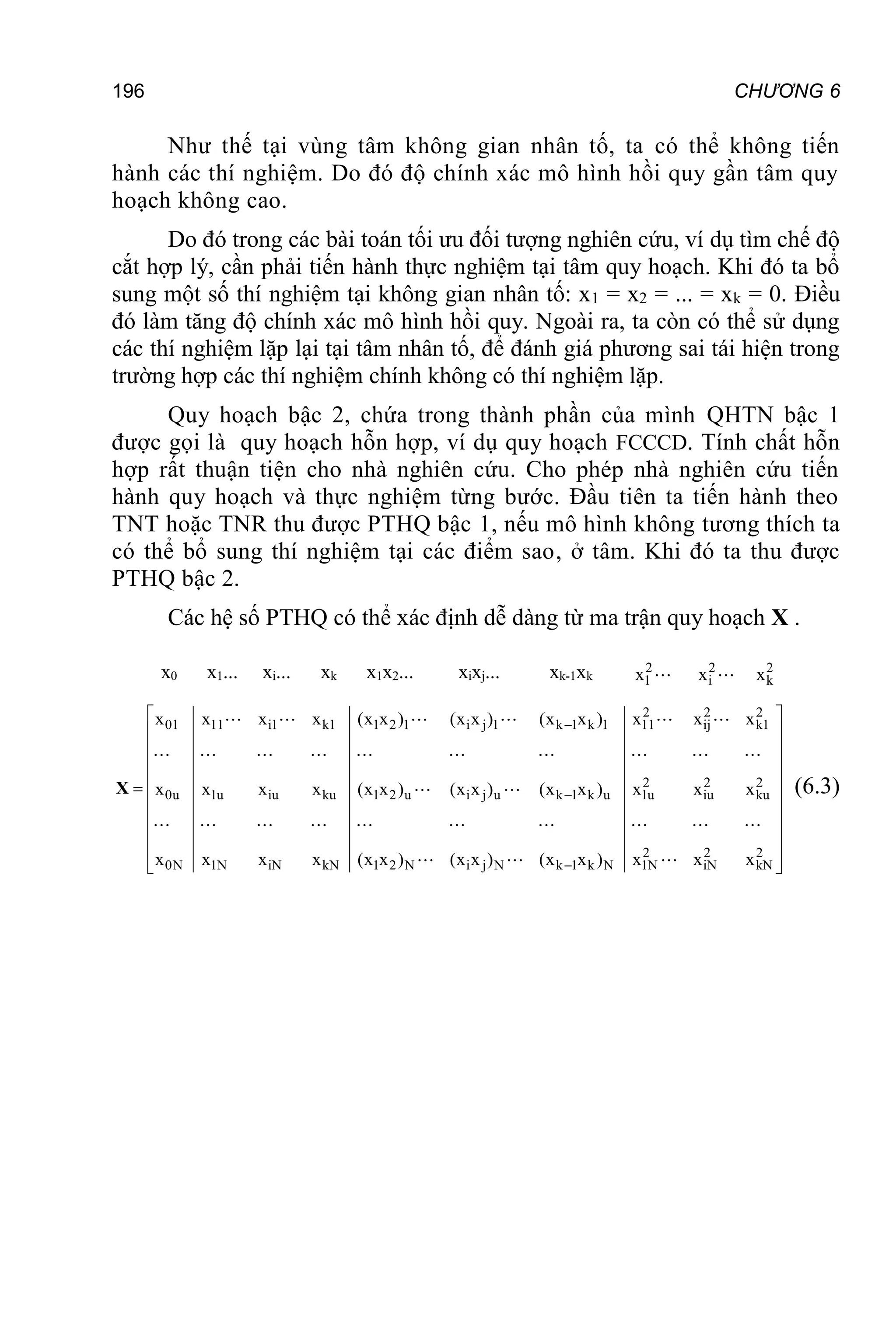 196 CHƯƠNG 6
Như thế tại vùng tâm không gian nhân tố, ta có thể không tiến
hành các thí nghiệm. Do đó độ chính xác mô hình hồi quy gần tâm quy
hoạch không cao.
Do đó trong các bài toán tối ưu đối tượng nghiên cứu, ví dụ tìm chế độ
cắt hợp lý, cần phải tiến hành thực nghiệm tại tâm quy hoạch. Khi đó ta bổ
sung một số thí nghiệm tại không gian nhân tố: x1 = x2 = ... = xk = 0. Điều
đó làm tăng độ chính xác mô hình hồi quy. Ngoài ra, ta còn có thể sử dụng
các thí nghiệm lặp lại tại tâm nhân tố, để đánh giá phương sai tái hiện trong
trường hợp các thí nghiệm chính không có thí nghiệm lặp.
Quy hoạch bậc 2, chứa trong thành phần của mình QHTN bậc 1
được gọi là quy hoạch hỗn hợp, ví dụ quy hoạch FCCCD. Tính chất hỗn
hợp rất thuận tiện cho nhà nghiên cứu. Cho phép nhà nghiên cứu tiến
hành quy hoạch và thực nghiệm từng bước. Đầu tiên ta tiến hành theo
TNT hoặc TNR thu được PTHQ bậc 1, nếu mô hình không tương thích ta
có thể bổ sung thí nghiệm tại các điểm sao, ở tâm. Khi đó ta thu được
PTHQ bậc 2.
Các hệ số PTHQ có thể xác định dễ dàng từ ma trận quy hoạch X .
x0 x1... xi... xk x1x2... xixj... xk-1xk
2
1
x 2
i
x 2
k
x
2 2 2
01 11 i1 k1 1 2 1 i j 1 k 1 k 1 11 ij k1
2 2 2
0u 1u iu ku 1 2 u i j u k 1 k u 1u iu ku
2 2 2
0N 1N iN kN 1 2 N i j N k 1 k N 1N iN kN
x x x x (x x ) (x x ) (x x ) x x x
x x x x (x x ) (x x ) (x x ) x x x
x x x x (x x ) (x x ) (x x ) x x x



 
 
 
 
 

 
 
 
 
 
 
X (6.3)
 