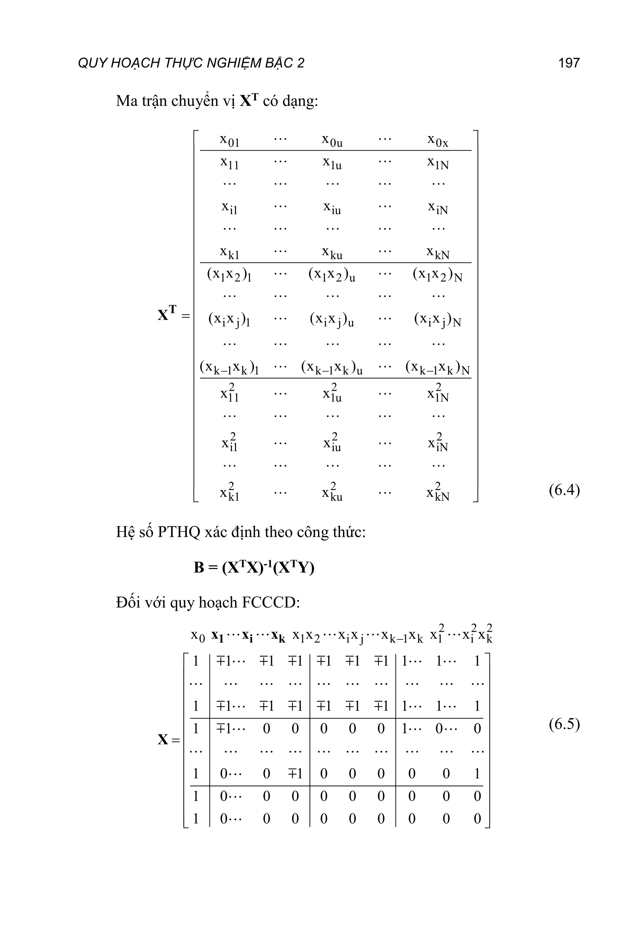 QUY HOẠCH THỰC NGHIỆM BẬC 2 197
Ma trận chuyển vị XT có dạng:
01 0u 0x
11 1u 1N
i1 iu iN
k1 ku kN
1 2 1 1 2 u 1 2 N
i j 1 i j u i j N
k 1 k 1 k 1 k u k 1 k N
2 2 2
11 1u 1N
2 2 2
i1 iu iN
2 2 2
k1 ku kN
x x x
x x x
x x x
x x x
(x x ) (x x ) (x x )
(x x ) (x x ) (x x )
(x x ) (x x ) (x x )
x x x
x x x
x x x
  







T
X





 
 
 
 
 
 
 
 
 
 
 
 
 
 
 
 
 
 
 
 
 (6.4)
Hệ số PTHQ xác định theo công thức:
B = (XTX)-1(XTY)
Đối với quy hoạch FCCCD:
2 2 2
0 1 2 i j k 1 k 1 i k
x x x x x x x x x x
1 1 1 1 1 1 1 1 1 1
1 1 1 1 1 1 1 1 1 1
1 1 0 0 0 0 0 1 0 0
1 0 0 1 0 0 0 0 0 1
1 0 0 0 0 0 0 0 0 0
1 0 0 0 0 0 0 0 0 0

 
 
 
 
 
 

 
 
 
 
 
 
 
1 i k
x x x
X
(6.5)
 