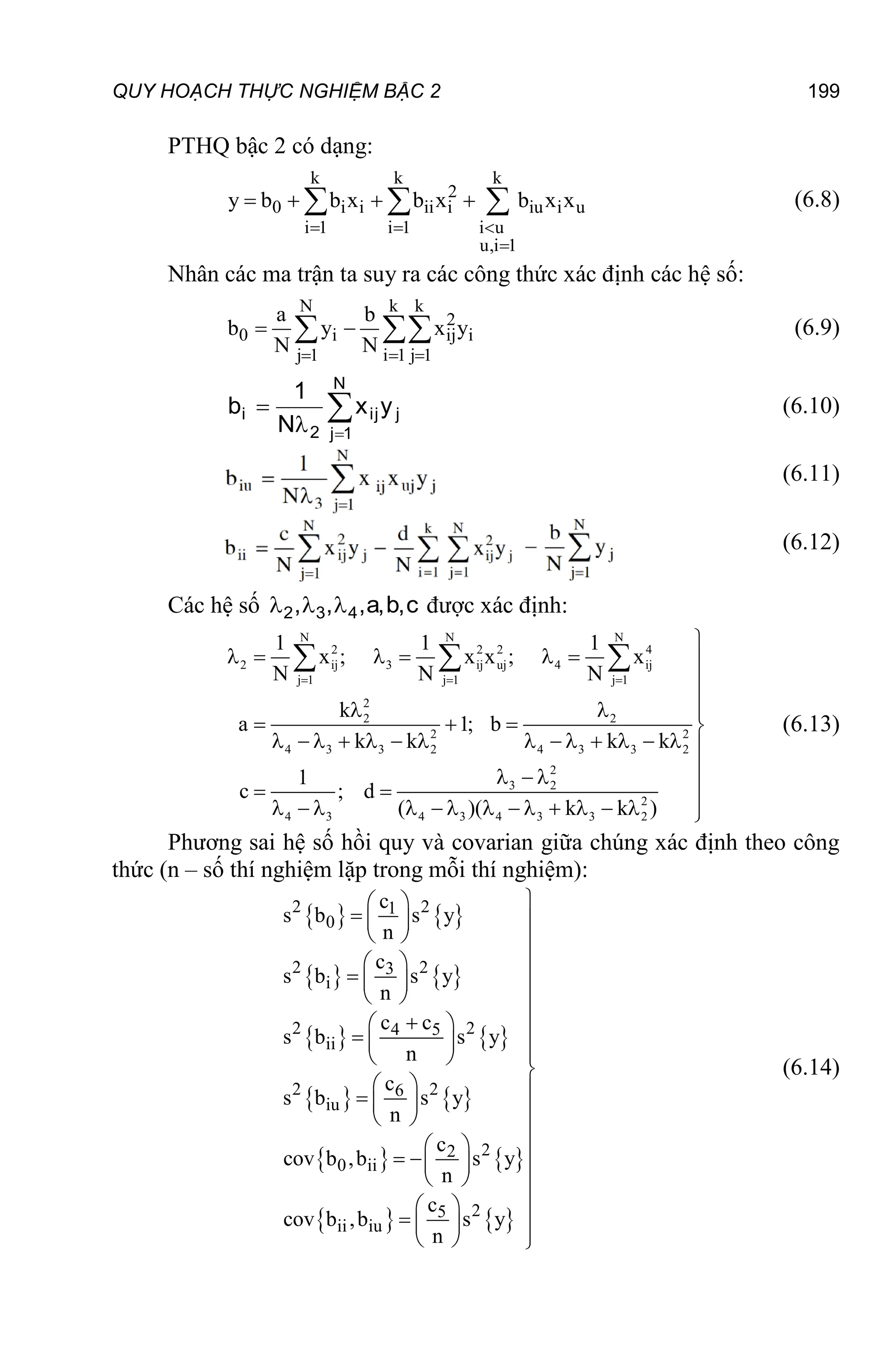 QUY HOẠCH THỰC NGHIỆM BẬC 2 199
PTHQ bậc 2 có dạng:
k k k
2
0 i i ii i iu i u
i 1 i 1 i u
u,i 1
y b b x b x b x x
  

   
   (6.8)
Nhân các ma trận ta suy ra các công thức xác định các hệ số:
N k k
2
0 i ij i
j 1 i 1 j 1
a b
b y x y
N N
  
 
  (6.9)




N
1
j
j
ij
2
i y
x
N
1
b (6.10)
(6.11)
(6.12)
Các hệ số c
,
b
,
a
,
,
, 4
3
2 

 được xác định:
N N N
2 2 2 4
2 ij 3 ij uj 4 ij
j 1 j 1 j 1
2
2 2
2 2
4 3 3 2 4 3 3 2
2
3 2
2
4 3 4 3 4 3 3 2
1 1 1
x ; x x ; x
N N N
k
a 1; b
k k k k
1
c ; d
( )( k k )
  

      


  
   
              

  

 
             

  
(6.13)
Phương sai hệ số hồi quy và covarian giữa chúng xác định theo công
thức (n – số thí nghiệm lặp trong mỗi thí nghiệm):
   
   
   
   
   
   
2 2
1
0
2 2
3
i
2 2
4 5
ii
2 2
6
iu
2
2
0 ii
2
5
ii iu
c
s b s y
n
c
s b s y
n
c c
s b s y
n
c
s b s y
n
c
cov b ,b s y
n
c
cov b ,b s y
n

 
   
  

 
   
  

  
   

 

  
   
 

  
   
 

  
   
  
(6.14)
 
