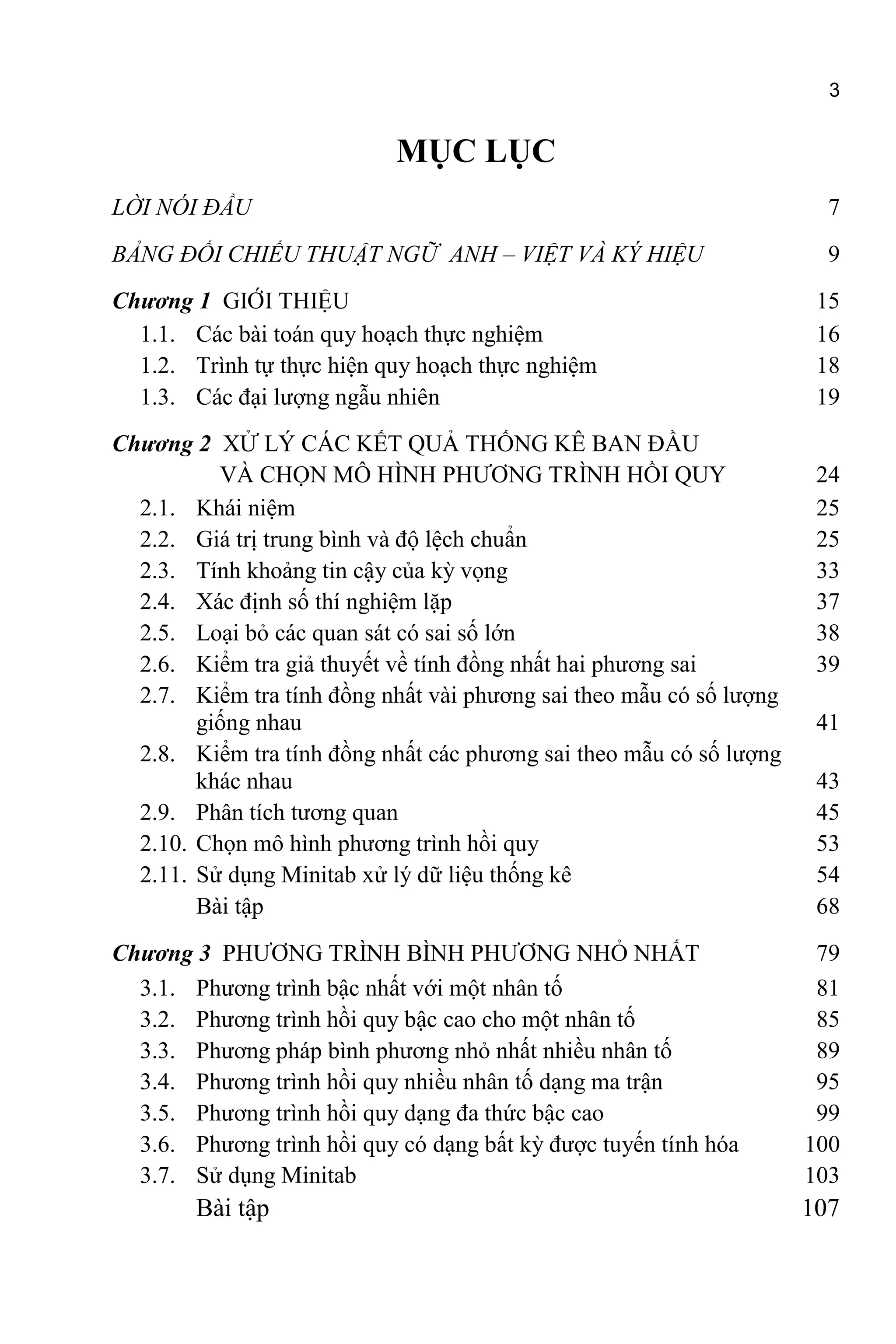 3
MỤC LỤC
LỜI NÓI ĐẦU 7
BẢNG ĐỐI CHIẾU THUẬT NGỮ ANH – VIỆT VÀ KÝ HIỆU 9
Chương 1 GIỚI THIỆU 15
1.1. Các bài toán quy hoạch thực nghiệm 16
1.2. Trình tự thực hiện quy hoạch thực nghiệm 18
1.3. Các đại lượng ngẫu nhiên 19
Chương 2 XỬ LÝ CÁC KẾT QUẢ THỐNG KÊ BAN ĐẦU
VÀ CHỌN MÔ HÌNH PHƯƠNG TRÌNH HỒI QUY 24
2.1. Khái niệm 25
2.2. Giá trị trung bình và độ lệch chuẩn 25
2.3. Tính khoảng tin cậy của kỳ vọng 33
2.4. Xác định số thí nghiệm lặp 37
2.5. Loại bỏ các quan sát có sai số lớn 38
2.6. Kiểm tra giả thuyết về tính đồng nhất hai phương sai 39
2.7. Kiểm tra tính đồng nhất vài phương sai theo mẫu có số lượng
giống nhau 41
2.8. Kiểm tra tính đồng nhất các phương sai theo mẫu có số lượng
khác nhau 43
2.9. Phân tích tương quan 45
2.10. Chọn mô hình phương trình hồi quy 53
2.11. Sử dụng Minitab xử lý dữ liệu thống kê 54
Bài tập 68
Chương 3 PHƯƠNG TRÌNH BÌNH PHƯƠNG NHỎ NHẤT 79
3.1. Phương trình bậc nhất với một nhân tố 81
3.2. Phương trình hồi quy bậc cao cho một nhân tố 85
3.3. Phương pháp bình phương nhỏ nhất nhiều nhân tố 89
3.4. Phương trình hồi quy nhiều nhân tố dạng ma trận 95
3.5. Phương trình hồi quy dạng đa thức bậc cao 99
3.6. Phương trình hồi quy có dạng bất kỳ được tuyến tính hóa 100
3.7. Sử dụng Minitab 103
Bài tập 107
 