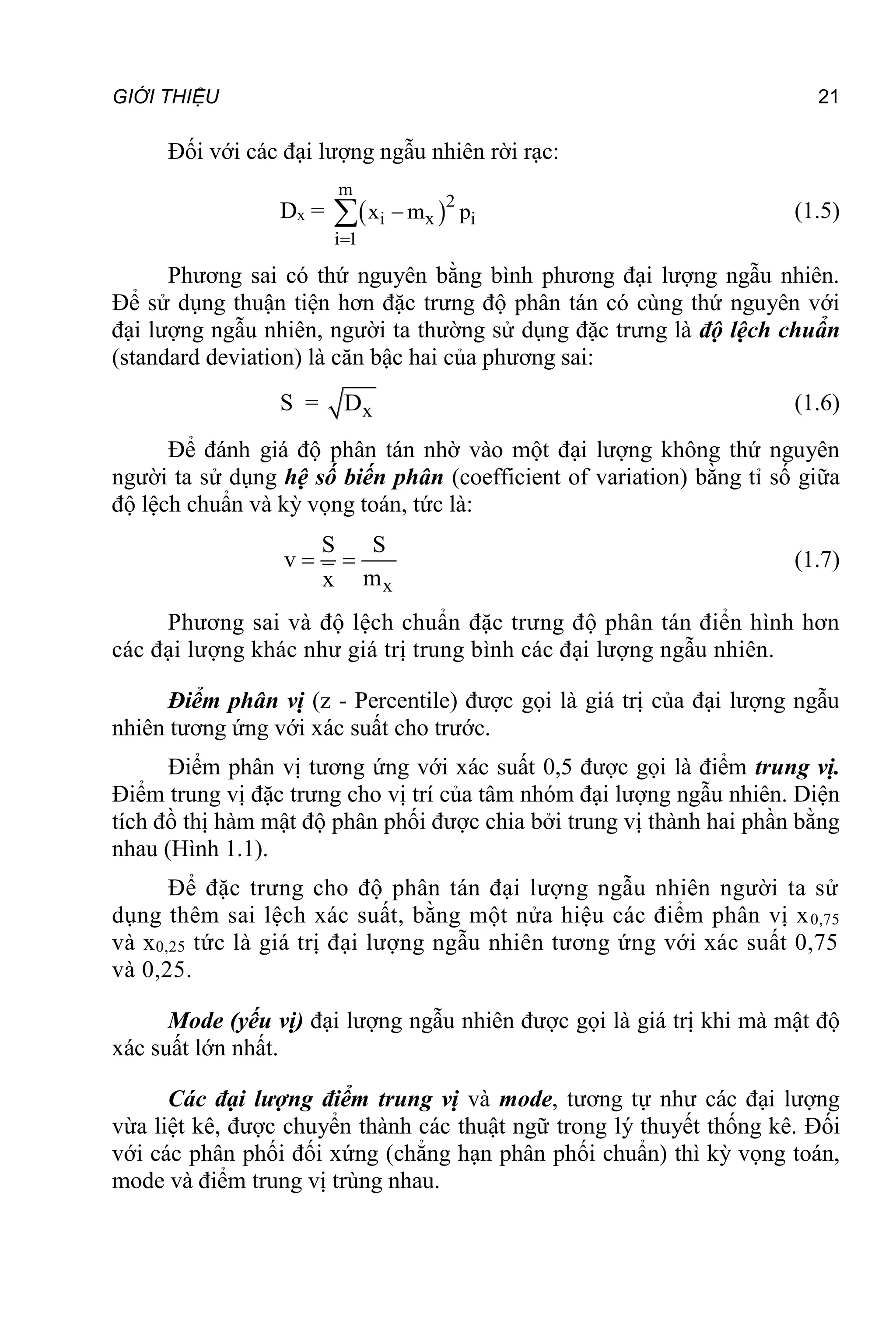 GIỚI THIỆU 21
Đối với các đại lượng ngẫu nhiên rời rạc:
Dx =  
m
2
i x i
i 1
x m p


 (1.5)
Phương sai có thứ nguyên bằng bình phương đại lượng ngẫu nhiên.
Để sử dụng thuận tiện hơn đặc trưng độ phân tán có cùng thứ nguyên với
đại lượng ngẫu nhiên, người ta thường sử dụng đặc trưng là độ lệch chuẩn
(standard deviation) là căn bậc hai của phương sai:
S = x
D (1.6)
Để đánh giá độ phân tán nhờ vào một đại lượng không thứ nguyên
người ta sử dụng hệ số biến phân (coefficient of variation) bằng tỉ số giữa
độ lệch chuẩn và kỳ vọng toán, tức là:
x
S S
v
m
x
  (1.7)
Phương sai và độ lệch chuẩn đặc trưng độ phân tán điển hình hơn
các đại lượng khác như giá trị trung bình các đại lượng ngẫu nhiên.
Điểm phân vị (z - Percentile) được gọi là giá trị của đại lượng ngẫu
nhiên tương ứng với xác suất cho trước.
Điểm phân vị tương ứng với xác suất 0,5 được gọi là điểm trung vị.
Điểm trung vị đặc trưng cho vị trí của tâm nhóm đại lượng ngẫu nhiên. Diện
tích đồ thị hàm mật độ phân phối được chia bởi trung vị thành hai phần bằng
nhau (Hình 1.1).
Để đặc trưng cho độ phân tán đại lượng ngẫu nhiên người ta sử
dụng thêm sai lệch xác suất, bằng một nửa hiệu các điểm phân vị x0,75
và x0,25 tức là giá trị đại lượng ngẫu nhiên tương ứng với xác suất 0,75
và 0,25.
Mode (yếu vị) đại lượng ngẫu nhiên được gọi là giá trị khi mà mật độ
xác suất lớn nhất.
Các đại lượng điểm trung vị và mode, tương tự như các đại lượng
vừa liệt kê, được chuyển thành các thuật ngữ trong lý thuyết thống kê. Đối
với các phân phối đối xứng (chẳng hạn phân phối chuẩn) thì kỳ vọng toán,
mode và điểm trung vị trùng nhau.
 
