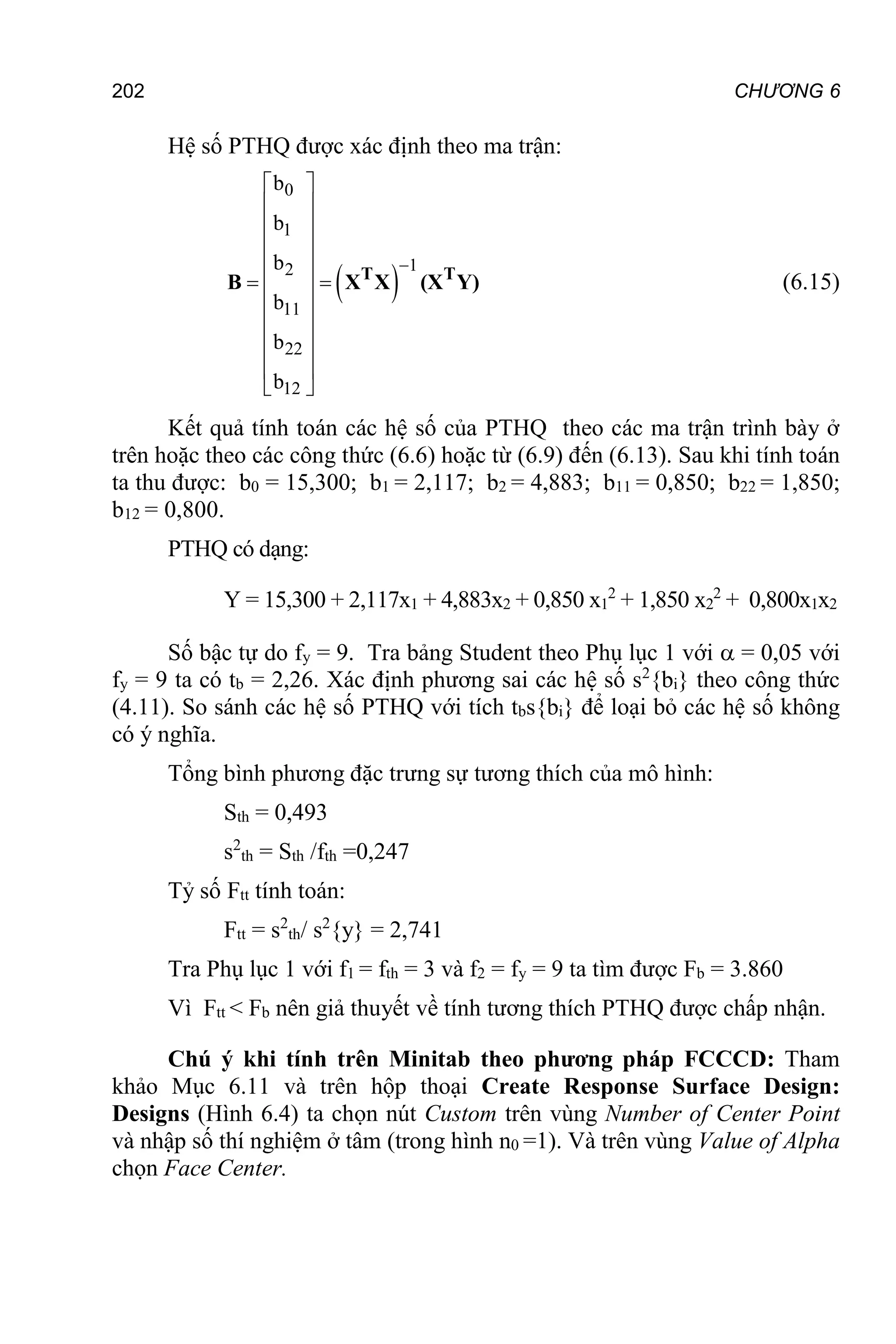 202 CHƯƠNG 6
Hệ số PTHQ được xác định theo ma trận:
 
0
1
1
2
11
22
12
b
b
b
b
b
b

 
 
 
 
 
 
 
 
 
 
 
 
T T
B X X (X Y) (6.15)
Kết quả tính toán các hệ số của PTHQ theo các ma trận trình bày ở
trên hoặc theo các công thức (6.6) hoặc từ (6.9) đến (6.13). Sau khi tính toán
ta thu được: b0 = 15,300; b1 = 2,117; b2 = 4,883; b11 = 0,850; b22 = 1,850;
b12 = 0,800.
PTHQ có dạng:
Y = 15,300 + 2,117x1 + 4,883x2 + 0,850 x1
2
+ 1,850 x2
2
+ 0,800x1x2
Số bậc tự do fy = 9. Tra bảng Student theo Phụ lục 1 với  = 0,05 với
fy = 9 ta có tb = 2,26. Xác định phương sai các hệ số s2
{bi} theo công thức
(4.11). So sánh các hệ số PTHQ với tích tbs{bi} để loại bỏ các hệ số không
có ý nghĩa.
Tổng bình phương đặc trưng sự tương thích của mô hình:
Sth = 0,493
s2
th = Sth /fth =0,247
Tỷ số Ftt tính toán:
Ftt = s2
th/ s2
{y} = 2,741
Tra Phụ lục 1 với f1 = fth = 3 và f2 = fy = 9 ta tìm được Fb = 3.860
Vì Ftt < Fb nên giả thuyết về tính tương thích PTHQ được chấp nhận.
Chú ý khi tính trên Minitab theo phương pháp FCCCD: Tham
khảo Mục 6.11 và trên hộp thoại Create Response Surface Design:
Designs (Hình 6.4) ta chọn nút Custom trên vùng Number of Center Point
và nhập số thí nghiệm ở tâm (trong hình n0 =1). Và trên vùng Value of Alpha
chọn Face Center.
 