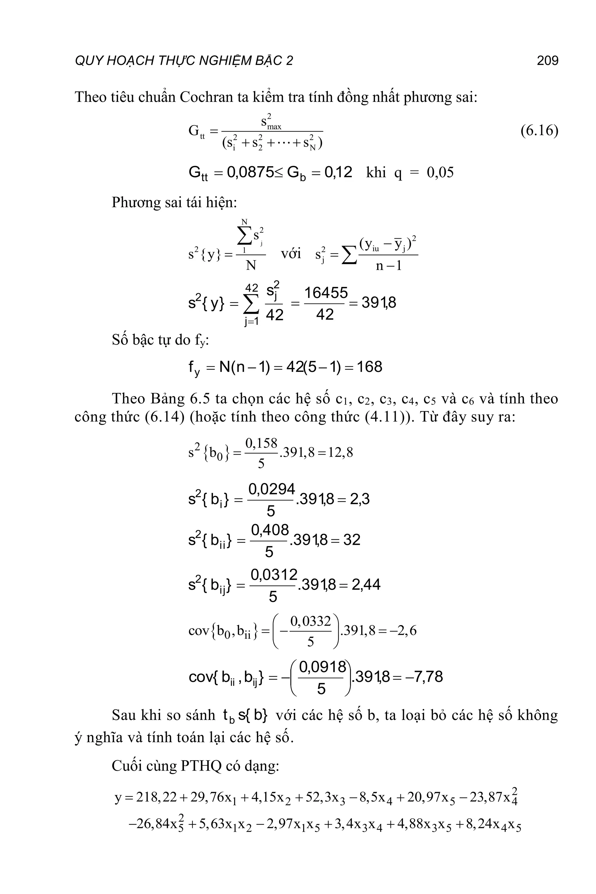 QUY HOẠCH THỰC NGHIỆM BẬC 2 209
Theo tiêu chuẩn Cochran ta kiểm tra tính đồng nhất phương sai:
2
max
tt 2 2 2
i 2 N
s
G
(s s s )

  
(6.16)
12
,
0
G
0875
,
0
G b
tt 

 khi q = 0,05
Phương sai tái hiện:
j
N
2
2 1
s
s {y}
N


với
2
iu j
2
j
(y y )
s
n 1







42
1
j
2
j
2
42
s
}
y
{
s 8
,
391
42
16455
}
y
{
s2


Số bậc tự do fy:
168
)
1
5
(
42
)
1
n
(
N
fy 




Theo Bảng 6.5 ta chọn các hệ số c1, c2, c3, c4, c5 và c6 và tính theo
công thức (6.14) (hoặc tính theo công thức (4.11)). Từ đây suy ra:
 
2
0
0,158
s b .391,8 12,8
5
 
3
,
2
8
,
391
.
5
0294
,
0
}
b
{
s i
2


32
8
,
391
.
5
408
,
0
}
b
{
s ii
2


44
,
2
8
,
391
.
5
0312
,
0
}
b
{
s ij
2


 
0 ii
0,0332
cov b ,b .391,8 2,6
5
 
   
 
 
78
,
7
8
,
391
.
5
0918
,
0
}
b
,
b
{
cov ij
ii 









Sau khi so sánh }
b
{
s
tb với các hệ số b, ta loại bỏ các hệ số không
ý nghĩa và tính toán lại các hệ số.
Cuối cùng PTHQ có dạng:
2
1 2 3 4 5 4
2
5 1 2 1 5 3 4 3 5 4 5
y 218,22 29,76x 4,15x 52,3x 8,5x 20,97x 23,87x
26,84x 5,63x x 2,97x x 3,4x x 4,88x x 8,24x x
      
     
 