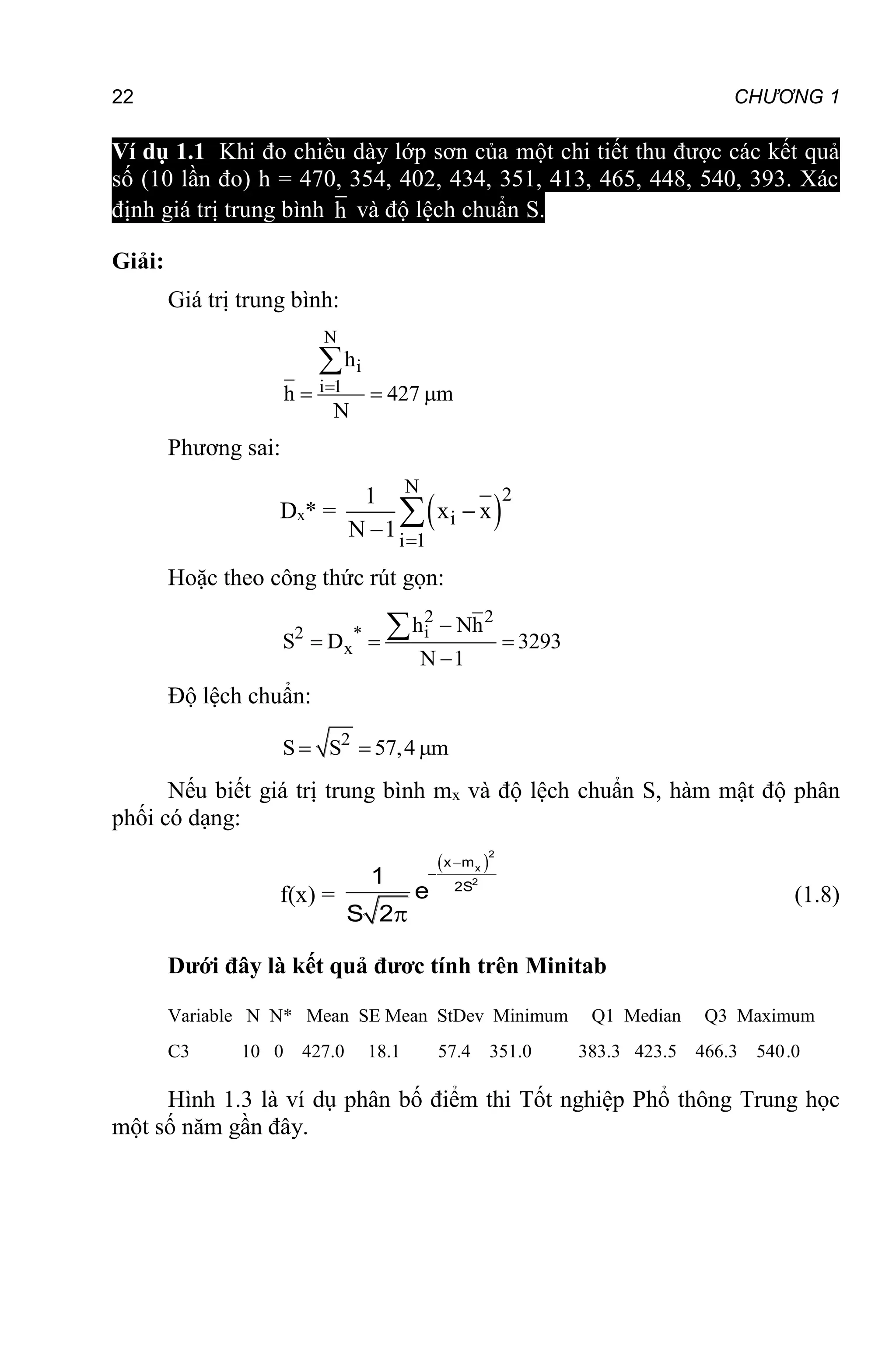 22 CHƯƠNG 1
Ví dụ 1.1 Khi đo chiều dày lớp sơn của một chi tiết thu được các kết quả
số (10 lần đo) h = 470, 354, 402, 434, 351, 413, 465, 448, 540, 393. Xác
định giá trị trung bình h và độ lệch chuẩn S.
Giải:
Giá trị trung bình:
N
i
i 1
h
h 427 m
N

  

Phương sai:
Dx* =  
N 2
i
i 1
1
x x
N 1 



Hoặc theo công thức rút gọn:
2 2
i
2
x
* h Nh
S 3293
N
D
1

  


Độ lệch chuẩn:
2
S S 57,4 m
  
Nếu biết giá trị trung bình mx và độ lệch chuẩn S, hàm mật độ phân
phối có dạng:
f(x) =
 



2
x
2
x m
2S
1
e
S 2
(1.8)
Dưới đây là kết quả đươc tính trên Minitab
Variable N N* Mean SE Mean StDev Minimum Q1 Median Q3 Maximum
C3 10 0 427.0 18.1 57.4 351.0 383.3 423.5 466.3 540.0
Hình 1.3 là ví dụ phân bố điểm thi Tốt nghiệp Phổ thông Trung học
một số năm gần đây.
 