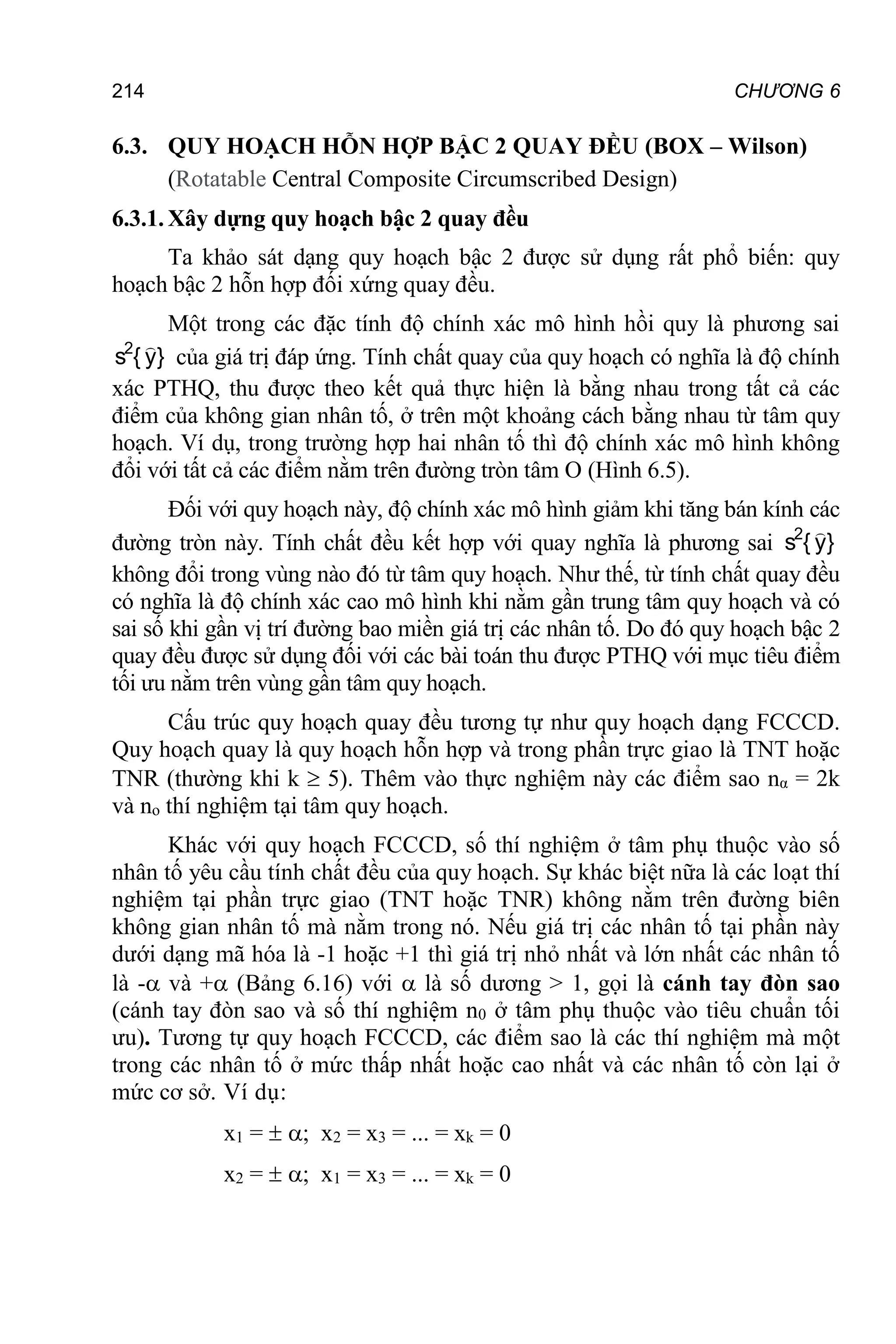 214 CHƯƠNG 6
6.3. QUY HOẠCH HỖN HỢP BẬC 2 QUAY ĐỀU (BOX – Wilson)
(Rotatable Central Composite Circumscribed Design)
6.3.1. Xây dựng quy hoạch bậc 2 quay đều
Ta khảo sát dạng quy hoạch bậc 2 được sử dụng rất phổ biến: quy
hoạch bậc 2 hỗn hợp đối xứng quay đều.
Một trong các đặc tính độ chính xác mô hình hồi quy là phương sai
}
y
{
s2 
của giá trị đáp ứng. Tính chất quay của quy hoạch có nghĩa là độ chính
xác PTHQ, thu được theo kết quả thực hiện là bằng nhau trong tất cả các
điểm của không gian nhân tố, ở trên một khoảng cách bằng nhau từ tâm quy
hoạch. Ví dụ, trong trường hợp hai nhân tố thì độ chính xác mô hình không
đổi với tất cả các điểm nằm trên đường tròn tâm O (Hình 6.5).
Đối với quy hoạch này, độ chính xác mô hình giảm khi tăng bán kính các
đường tròn này. Tính chất đều kết hợp với quay nghĩa là phương sai }
y
{
s2 
không đổi trong vùng nào đó từ tâm quy hoạch. Như thế, từ tính chất quay đều
có nghĩa là độ chính xác cao mô hình khi nằm gần trung tâm quy hoạch và có
sai số khi gần vị trí đường bao miền giá trị các nhân tố. Do đó quy hoạch bậc 2
quay đều được sử dụng đối với các bài toán thu được PTHQ với mục tiêu điểm
tối ưu nằm trên vùng gần tâm quy hoạch.
Cấu trúc quy hoạch quay đều tương tự như quy hoạch dạng FCCCD.
Quy hoạch quay là quy hoạch hỗn hợp và trong phần trực giao là TNT hoặc
TNR (thường khi k  5). Thêm vào thực nghiệm này các điểm sao nα = 2k
và no thí nghiệm tại tâm quy hoạch.
Khác với quy hoạch FCCCD, số thí nghiệm ở tâm phụ thuộc vào số
nhân tố yêu cầu tính chất đều của quy hoạch. Sự khác biệt nữa là các loạt thí
nghiệm tại phần trực giao (TNT hoặc TNR) không nằm trên đường biên
không gian nhân tố mà nằm trong nó. Nếu giá trị các nhân tố tại phần này
dưới dạng mã hóa là -1 hoặc +1 thì giá trị nhỏ nhất và lớn nhất các nhân tố
là - và + (Bảng 6.16) với  là số dương > 1, gọi là cánh tay đòn sao
(cánh tay đòn sao và số thí nghiệm n0 ở tâm phụ thuộc vào tiêu chuẩn tối
ưu). Tương tự quy hoạch FCCCD, các điểm sao là các thí nghiệm mà một
trong các nhân tố ở mức thấp nhất hoặc cao nhất và các nhân tố còn lại ở
mức cơ sở. Ví dụ:
x1 =  ; x2 = x3 = ... = xk = 0
x2 =  ; x1 = x3 = ... = xk = 0
 
