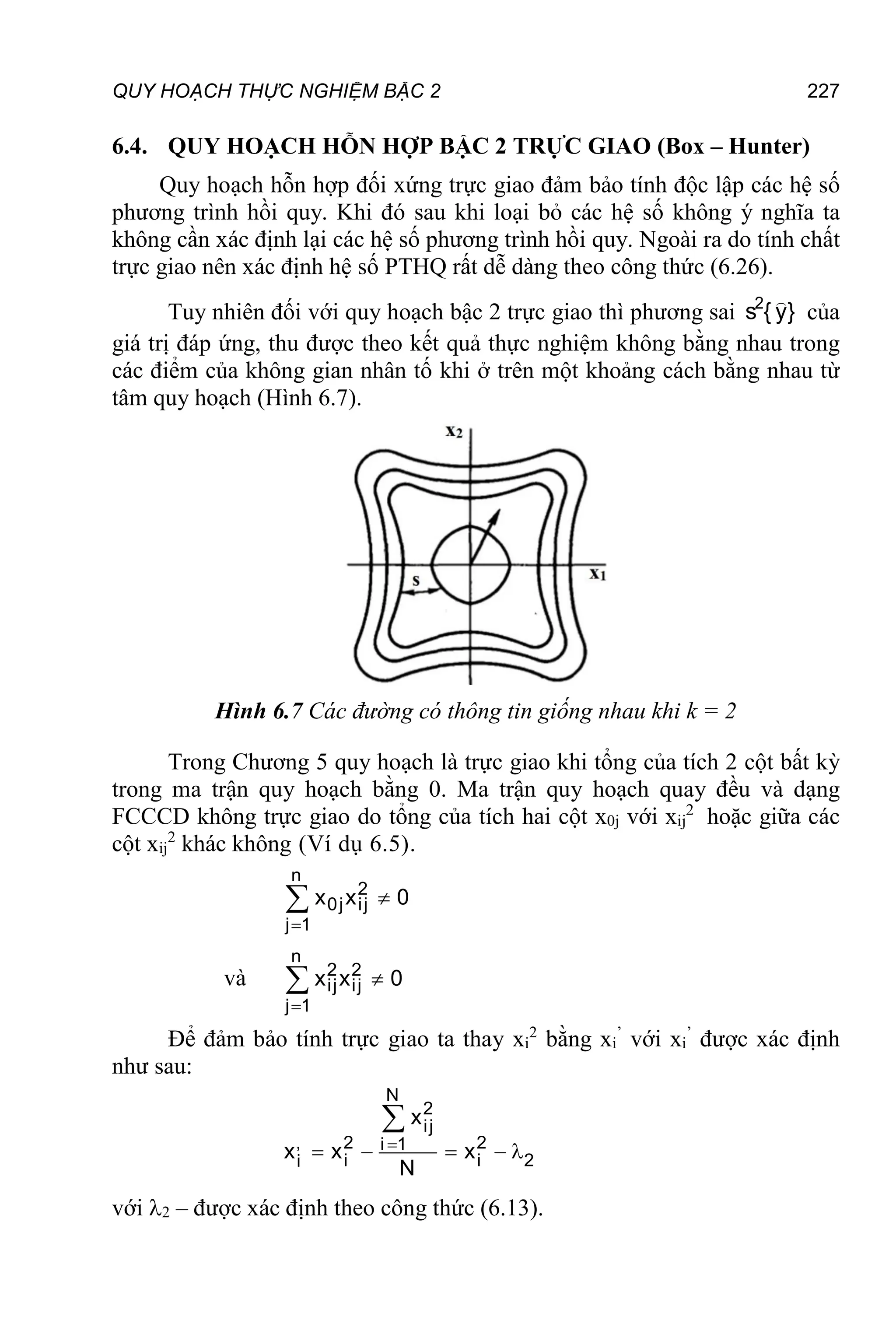 QUY HOẠCH THỰC NGHIỆM BẬC 2 227
6.4. QUY HOẠCH HỖN HỢP BẬC 2 TRỰC GIAO (Box – Hunter)
Quy hoạch hỗn hợp đối xứng trực giao đảm bảo tính độc lập các hệ số
phương trình hồi quy. Khi đó sau khi loại bỏ các hệ số không ý nghĩa ta
không cần xác định lại các hệ số phương trình hồi quy. Ngoài ra do tính chất
trực giao nên xác định hệ số PTHQ rất dễ dàng theo công thức (6.26).
Tuy nhiên đối với quy hoạch bậc 2 trực giao thì phương sai }
y
{
s2 
của
giá trị đáp ứng, thu được theo kết quả thực nghiệm không bằng nhau trong
các điểm của không gian nhân tố khi ở trên một khoảng cách bằng nhau từ
tâm quy hoạch (Hình 6.7).
Hình 6.7 Các đường có thông tin giống nhau khi k = 2
Trong Chương 5 quy hoạch là trực giao khi tổng của tích 2 cột bất kỳ
trong ma trận quy hoạch bằng 0. Ma trận quy hoạch quay đều và dạng
FCCCD không trực giao do tổng của tích hai cột x0j với xij
2
hoặc giữa các
cột xij
2
khác không (Ví dụ 6.5).



n
2
0j ij
j 1
x x 0
và



n
2 2
ij ij
j 1
x x 0
Để đảm bảo tính trực giao ta thay xi
2
bằng xi
’
với xi
’
được xác định
như sau:
N
2
ij
, 2 2
i 1
i i 2
i
x
x x x
N

    

với 2 – được xác định theo công thức (6.13).
 