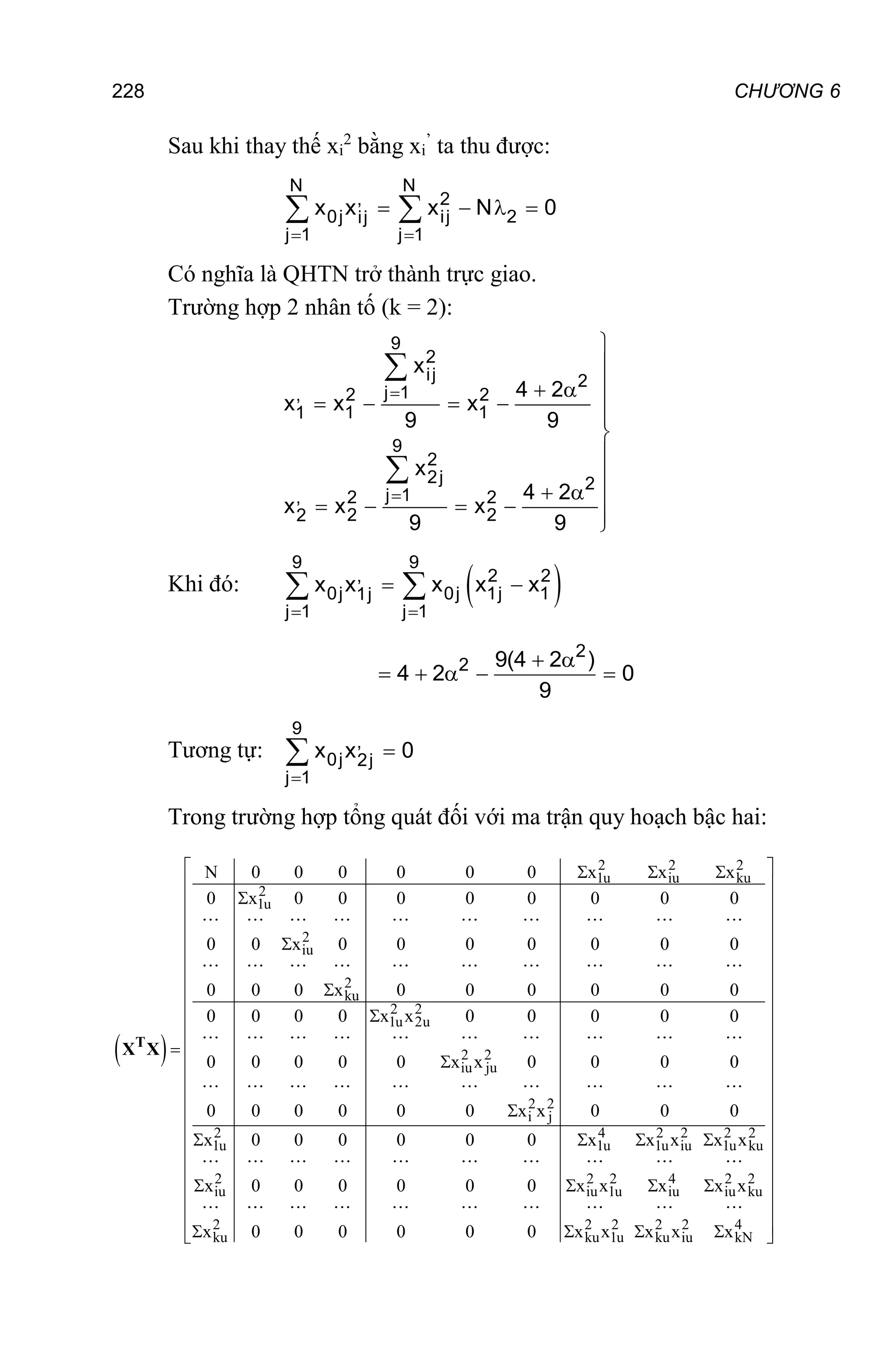 228 CHƯƠNG 6
Sau khi thay thế xi
2
bằng xi
’
ta thu được:
N N
, 2
0j ij 2
ij
j 1 j 1
x x x N 0
 
   
 
Có nghĩa là QHTN trở thành trực giao.
Trường hợp 2 nhân tố (k = 2):
9
2
ij 2
j 1
, 2 2
1 1
1
9
2
2j 2
j 1
, 2 2
2 2
2
x
4 2
x x x
9 9
x
4 2
x x x
9 9





 
    




  
    



Khi đó:  
9 9
, 2 2
0j 0j 1j 1
1j
j 1 j 1
x x x x x
 
 
 
2
2 9(4 2 )
4 2 0
9
 
    
Tương tự:
9
,
0j 2j
j 1
x x 0



Trong trường hợp tổng quát đối với ma trận quy hoạch bậc hai:
 
2 2 2
1u iu ku
2
1u
2
iu
2
ku
2 2
1u 2u
2 2
iu ju
2 2
i j
2 4 2 2 2 2
1u 1u 1u iu 1u ku
N 0 0 0 0 0 0 x x x
0 x 0 0 0 0 0 0 0 0
0 0 x 0 0 0 0 0 0 0
0 0 0 x 0 0 0 0 0 0
0 0 0 0 x x 0 0 0 0 0
0 0 0 0 0 x x 0 0 0 0
0 0 0 0 0 0 x x 0 0 0
x 0 0 0 0 0 0 x x x x x
  







   
T
X X
2 2 2 4 2 2
iu iu 1u iu iu ku
2 2 2 2 2 4
ku ku 1u ku iu kN
x 0 0 0 0 0 0 x x x x x
x 0 0 0 0 0 0 x x x x x
 
 
 
 
 
 
 
 
 
 
 
 
 
 
 
 
 
 
 
   
 
 
 
   
 
 