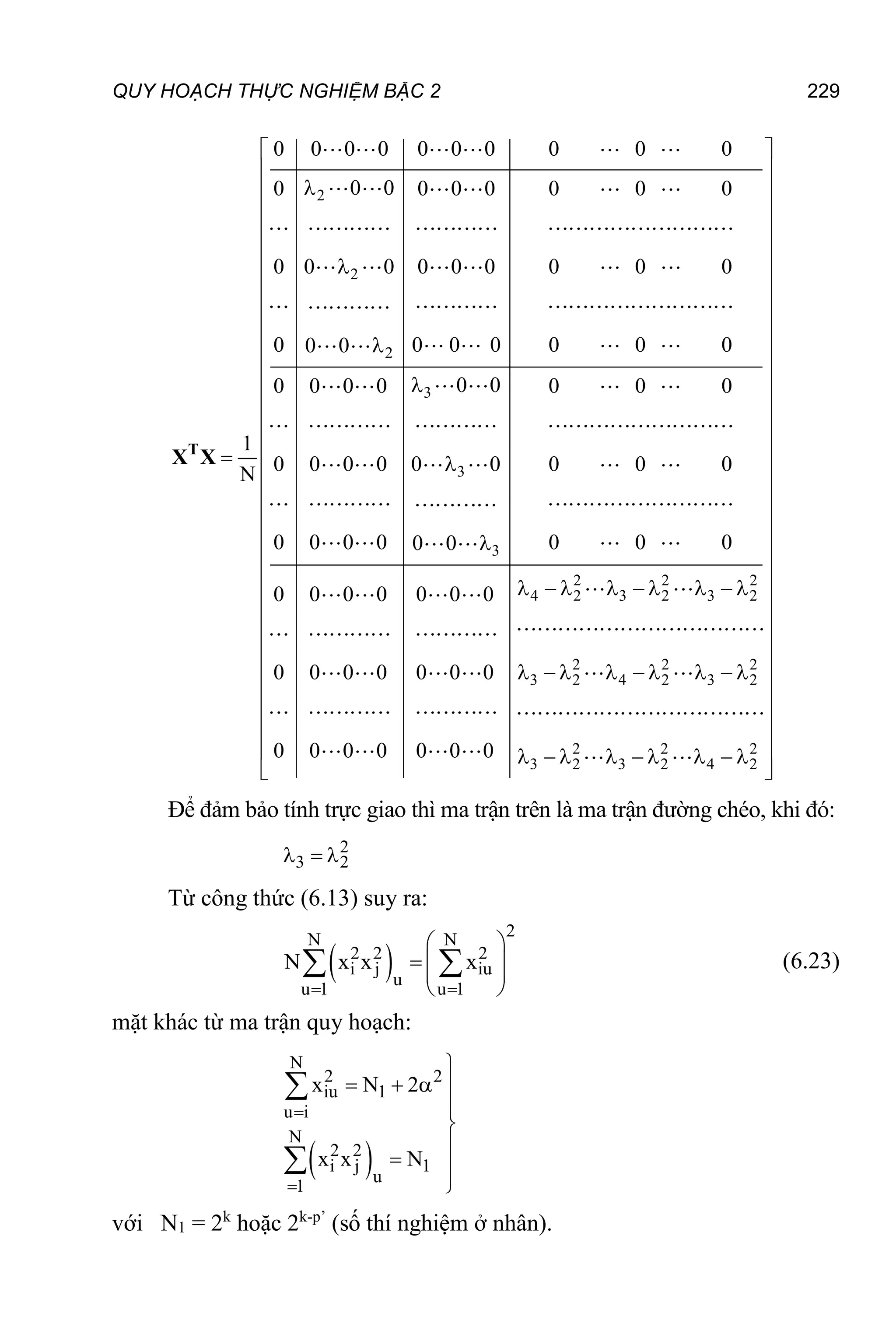 QUY HOẠCH THỰC NGHIỆM BẬC 2 229
2
2
2
3
3
3
0 0 0 0 0 0 0 0 0 0
0 0
0 0 0 0 0 0 0
0 0 0 0 0 0 0 0 0
0 0 0 0 0 0 0
0 0
0 0
0 0 0 0 0 0 0
1
0 0 0 0 0 0 0 0 0
N
0 0 0 0 0 0 0
0 0
0
0




 

T
X X
2 2 2
4 2 3 2 3 2
2 2 2
3 2 4 2 3 2
2 2 2
3 2 3 2 4 2
0 0 0 0 0 0
0 0 0 0 0 0
0 0 0 0 0 0 0
 
 
 
 
 
 
 
 
 
 
 
 
 
 
 
 
 
 
 
 
 
 
        
 
 
 
 
        
 
 
 
 
        
 
Để đảm bảo tính trực giao thì ma trận trên là ma trận đường chéo, khi đó:
2
3 2
  
Từ công thức (6.13) suy ra:
 
2
N N
2 2 2
i j iu
u
u 1 u 1
N x x x
 
 
  
 
 
  (6.23)
mặt khác từ ma trận quy hoạch:
 
N
2 2
iu 1
u i
N
2 2
i j 1
u
1
x N 2
x x N



   



 



với N1 = 2k
hoặc 2k-p’
(số thí nghiệm ở nhân).
 