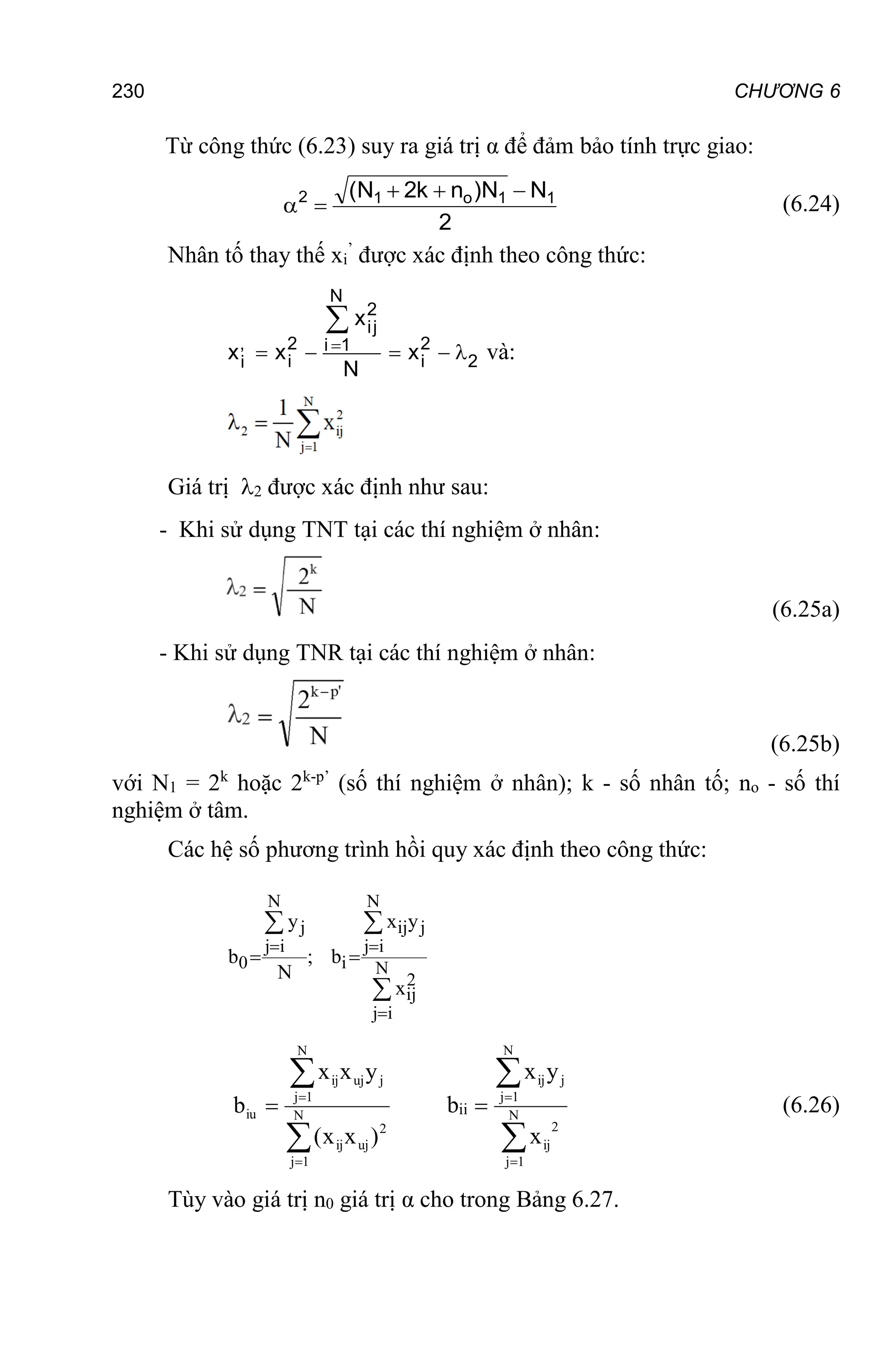 230 CHƯƠNG 6
Từ công thức (6.23) suy ra giá trị α để đảm bảo tính trực giao:
2
N
N
)
n
k
2
N
( 1
1
o
1
2 



 (6.24)
Nhân tố thay thế xi
’
được xác định theo công thức:
N
2
ij
, 2 2
i 1
i i 2
i
x
x x x
N

    

và:
Giá trị 2 được xác định như sau:
- Khi sử dụng TNT tại các thí nghiệm ở nhân:
(6.25a)
- Khi sử dụng TNR tại các thí nghiệm ở nhân:
(6.25b)
với N1 = 2k
hoặc 2k-p’
(số thí nghiệm ở nhân); k - số nhân tố; no - số thí
nghiệm ở tâm.
Các hệ số phương trình hồi quy xác định theo công thức:
N N
j ij j
j i j i
0 i N
2
ij
j i
y x y
b ; b
N
x
 

 
 





 N
1
j
2
uj
ij
N
1
j
j
uj
ij
iu
)
x
x
(
y
x
x
b bii




 N
1
j
2
ij
N
1
j
j
ij
iii
x
y
x
b (6.26)
Tùy vào giá trị n0 giá trị α cho trong Bảng 6.27.
 