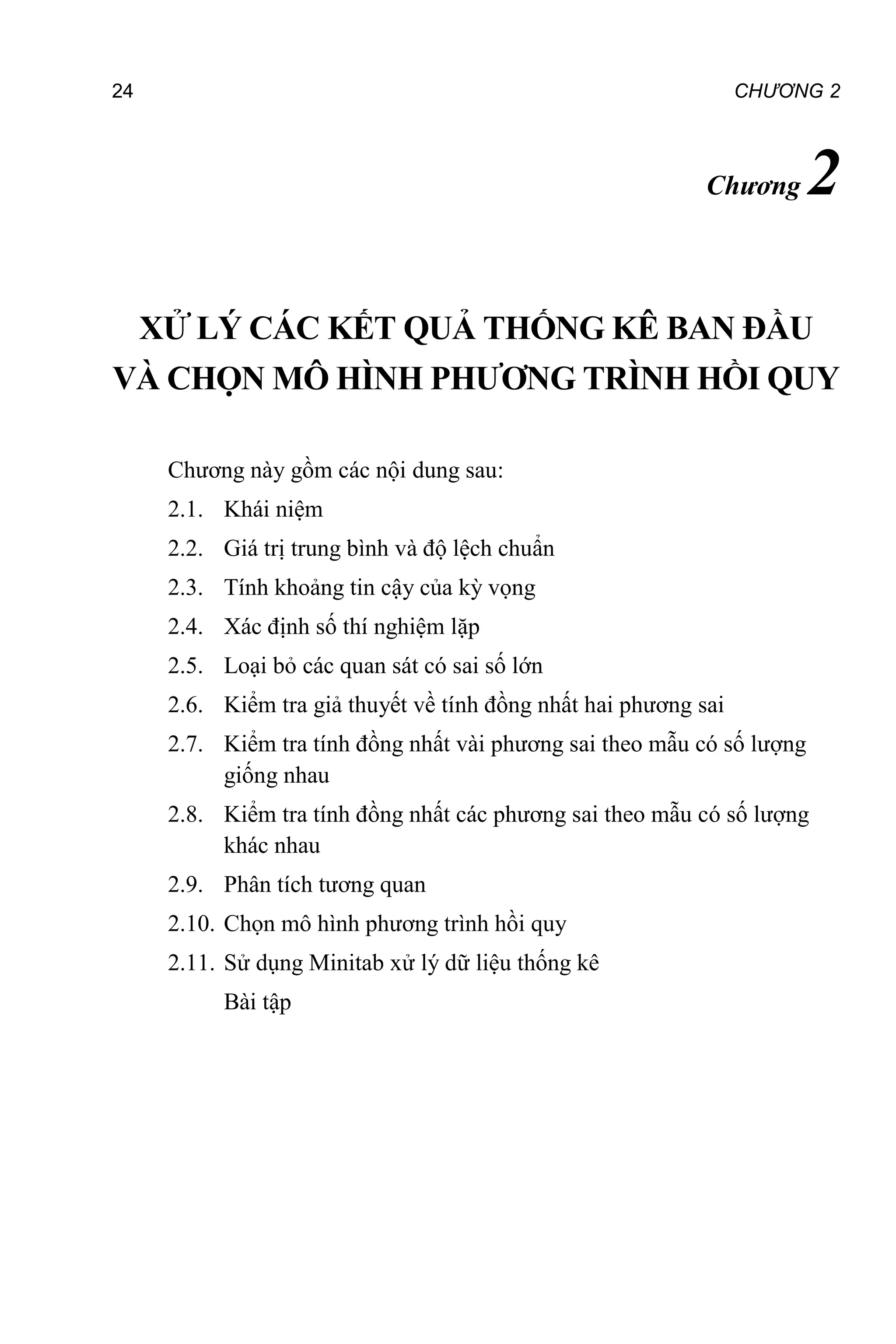 24 CHƯƠNG 2
Chương 2
XỬ LÝ CÁC KẾT QUẢ THỐNG KÊ BAN ĐẦU
VÀ CHỌN MÔ HÌNH PHƯƠNG TRÌNH HỒI QUY
Chương này gồm các nội dung sau:
2.1. Khái niệm
2.2. Giá trị trung bình và độ lệch chuẩn
2.3. Tính khoảng tin cậy của kỳ vọng
2.4. Xác định số thí nghiệm lặp
2.5. Loại bỏ các quan sát có sai số lớn
2.6. Kiểm tra giả thuyết về tính đồng nhất hai phương sai
2.7. Kiểm tra tính đồng nhất vài phương sai theo mẫu có số lượng
giống nhau
2.8. Kiểm tra tính đồng nhất các phương sai theo mẫu có số lượng
khác nhau
2.9. Phân tích tương quan
2.10. Chọn mô hình phương trình hồi quy
2.11. Sử dụng Minitab xử lý dữ liệu thống kê
Bài tập
 