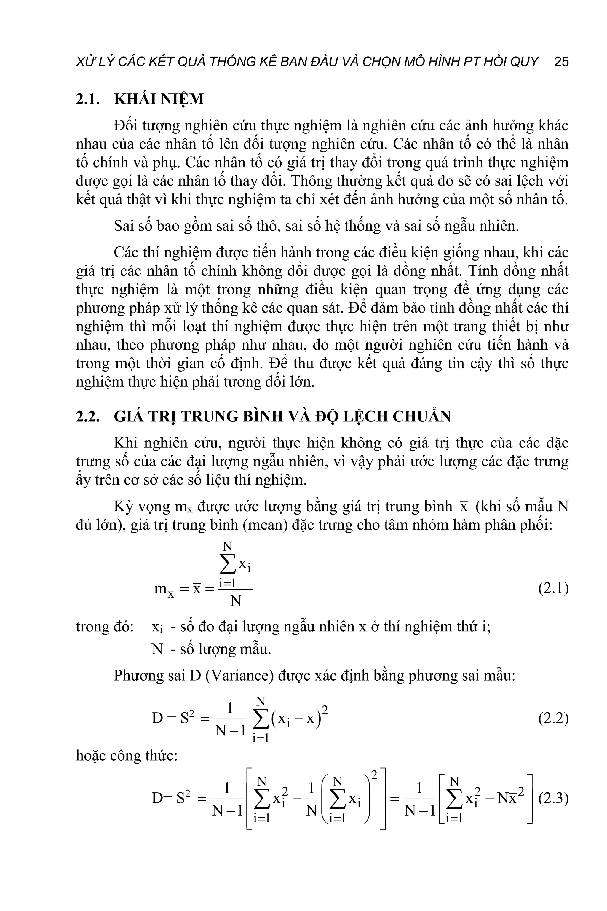 XỬ LÝ CÁC KẾT QUẢ THỐNG KÊ BAN ĐẦU VÀ CHỌN MÔ HÌNH PT HỒI QUY 25
2.1. KHÁI NIỆM
Đối tượng nghiên cứu thực nghiệm là nghiên cứu các ảnh hưởng khác
nhau của các nhân tố lên đối tượng nghiên cứu. Các nhân tố có thể là nhân
tố chính và phụ. Các nhân tố có giá trị thay đổi trong quá trình thực nghiệm
được gọi là các nhân tố thay đổi. Thông thường kết quả đo sẽ có sai lệch với
kết quả thật vì khi thực nghiệm ta chỉ xét đến ảnh hưởng của một số nhân tố.
Sai số bao gồm sai số thô, sai số hệ thống và sai số ngẫu nhiên.
Các thí nghiệm được tiến hành trong các điều kiện giống nhau, khi các
giá trị các nhân tố chính không đổi được gọi là đồng nhất. Tính đồng nhất
thực nghiệm là một trong những điều kiện quan trọng để ứng dụng các
phương pháp xử lý thống kê các quan sát. Để đảm bảo tính đồng nhất các thí
nghiệm thì mỗi loạt thí nghiệm được thực hiện trên một trang thiết bị như
nhau, theo phương pháp như nhau, do một người nghiên cứu tiến hành và
trong một thời gian cố định. Để thu được kết quả đáng tin cậy thì số thực
nghiệm thực hiện phải tương đối lớn.
2.2. GIÁ TRỊ TRUNG BÌNH VÀ ĐỘ LỆCH CHUẨN
Khi nghiên cứu, người thực hiện không có giá trị thực của các đặc
trưng số của các đại lượng ngẫu nhiên, vì vậy phải ước lượng các đặc trưng
ấy trên cơ sở các số liệu thí nghiệm.
Kỳ vọng mx được ước lượng bằng giá trị trung bình x (khi số mẫu N
đủ lớn), giá trị trung bình (mean) đặc trưng cho tâm nhóm hàm phân phối:
N
i
i 1
x
x
m x
N

 

(2.1)
trong đó: xi - số đo đại lượng ngẫu nhiên x ở thí nghiệm thứ i;
N - số lượng mẫu.
Phương sai D (Variance) được xác định bằng phương sai mẫu:
D = S2
 
N
2
2
i
i 1
1
s x x
N 1 
 

 (2.2)
hoặc công thức:
D= S2
2
N N N
2 2 2 2
i i i
i 1 i 1 i 1
1 1 1
s x x x Nx
N 1 N N 1
  
 
   
 
   
   
 
 
   
   
 
 
   (2.3)
 
