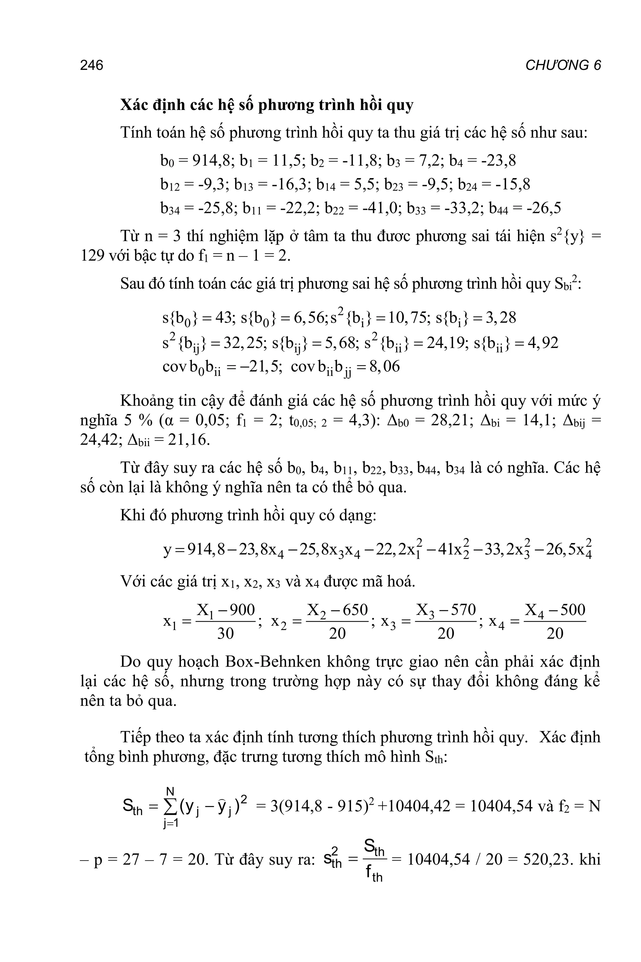 246 CHƯƠNG 6
Xác định các hệ số phương trình hồi quy
Tính toán hệ số phương trình hồi quy ta thu giá trị các hệ số như sau:
b0 = 914,8; b1 = 11,5; b2 = -11,8; b3 = 7,2; b4 = -23,8
b12 = -9,3; b13 = -16,3; b14 = 5,5; b23 = -9,5; b24 = -15,8
b34 = -25,8; b11 = -22,2; b22 = -41,0; b33 = -33,2; b44 = -26,5
Từ n = 3 thí nghiệm lặp ở tâm ta thu đươc phương sai tái hiện s2
{y} =
129 với bậc tự do f1 = n – 1 = 2.
Sau đó tính toán các giá trị phương sai hệ số phương trình hồi quy Sbi
2
:
2
0 0 i i
2 2
ij ij ii ii
0 ii ii jj
s{b } 43; s{b } 6,56;s {b } 10,75; s{b } 3,28
s {b } 32,25; s{b } 5,68; s {b } 24,19; s{b } 4,92
covb b 21,5; covb b 8,06
   
   
  
Khoảng tin cậy để đánh giá các hệ số phương trình hồi quy với mức ý
nghĩa 5 % (α = 0,05; f1 = 2; t0,05; 2 = 4,3): Δb0 = 28,21; Δbi = 14,1; Δbij =
24,42; Δbii = 21,16.
Từ đây suy ra các hệ số b0, b4, b11, b22, b33, b44, b34 là có nghĩa. Các hệ
số còn lại là không ý nghĩa nên ta có thể bỏ qua.
Khi đó phương trình hồi quy có dạng:
2 2 2 2
4 3 4 1 2 3 4
y 914,8 23,8x 25,8x x 22,2x 41x 33,2x 26,5x
      
Với các giá trị x1, x2, x3 và x4 được mã hoá.
3
1 2 4
1 2 3 4
X 570
X 900 X 650 X 500
x ; x ; x ; x
30 20 20 20

  
   
Do quy hoạch Box-Behnken không trực giao nên cần phải xác định
lại các hệ số, nhưng trong trường hợp này có sự thay đổi không đáng kể
nên ta bỏ qua.
Tiếp theo ta xác định tính tương thích phương trình hồi quy. Xác định
tổng bình phương, đặc trưng tương thích mô hình Sth:




N
1
j
2
j
j
th )
y
y
(
S

= 3(914,8 - 915)2
+10404,42 = 10404,54 và f2 = N
– p = 27 – 7 = 20. Từ đây suy ra:
th
th
2
th
f
S
s  = 10404,54 / 20 = 520,23. khi
 